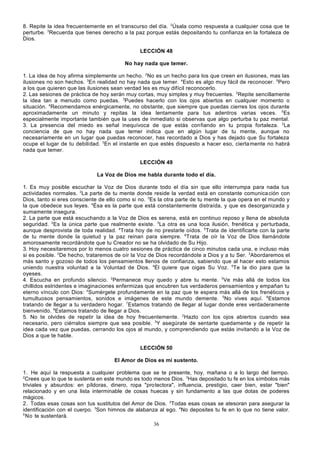 8. Repite la idea frecuentemente en el transcurso del día. 2Úsala como respuesta a cualquier cosa que te
perturbe. 3Recuerda que tienes derecho a la paz porque estás depositando tu confianza en la fortaleza de
Dios.
LECCIÓN 48
No hay nada que temer.
1. La idea de hoy afirma simplemente un hecho. 2No es un hecho para los que creen en ilusiones, mas las
ilusiones no son hechos. 3En realidad no hay nada que temer. 4Esto es algo muy fácil de reconocer. 5Pero
a los que quieren que las ilusiones sean verdad les es muy difícil reconocerlo.
2. Las sesiones de práctica de hoy serán muy cortas, muy simples y muy frecuentes. 2Repite sencillamente
la idea tan a menudo como puedas. 3Puedes hacerlo con los ojos abiertos en cualquier momento o
situación. 4Recomendamos enérgicamente, no obstante, que siempre que puedas cierres los ojos durante
aproximadamente un minuto y repitas la idea lentamente para tus adentros varias veces. 5Es
especialmente importante también que la uses de inmediato si observas que algo perturba tu paz mental.
3. La presencia del miedo es señal inequívoca de que estás confiando en tu propia fortaleza. 2La
conciencia de que no hay nada que temer indica que en algún lugar de tu mente, aunque no
necesariamente en un lugar que puedas reconocer, has recordado a Dios y has dejado que Su fortaleza
ocupe el lugar de tu debilidad. 3En el instante en que estés dispuesto a hacer eso, cierta mente no habrá
nada que temer.
LECCIÓN 49
La Voz de Dios me habla durante todo el día.
1. Es muy posible escuchar la Voz de Dios durante todo el día sin que ello interrumpa para nada tus
actividades normales. 2La parte de tu mente donde reside la verdad está en constante comunica ción con
Dios, tanto si eres consciente de ello como si no. 3Es la otra parte de tu mente la que opera en el mundo y
la que obedece sus leyes. 4Ésa es la parte que está constantemente distraída, y que es desorganizada y
sumamente insegura.
2. La parte que está escuchando a la Voz de Dios es serena, está en continuo reposo y llena de absoluta
seguridad. 2Es la única parte que realmente existe. 3La otra es una loca ilusión, frenética y perturbada,
aunque desprovista de toda realidad. 4Trata hoy de no prestarle oídos. 5Trata de identificarte con la parte
de tu mente donde la quietud y la paz reinan para siempre. 6Trata de oír la Voz de Dios llamándote
amorosamente recordándote que tu Creador no se ha olvidado de Su Hijo.
3. Hoy necesitaremos por lo menos cuatro sesiones de práctica de cinco minutos cada una, e incluso más
si es posible. 2De hecho, trataremos de oír la Voz de Dios recordándote a Dios y a tu Ser. 3Abordaremos el
más santo y gozoso de todos los pensamientos llenos de confianza, sabiendo que al hacer esto estamos
uniendo nuestra voluntad a la Voluntad de Dios. 4Él quiere que oigas Su Voz. 5Te la dio para que la
oyeses.
4. Escucha en profundo silencio. 2Permanece muy quedo y abre tu mente. 3Ve más allá de todos los
chillidos estridentes e imaginaciones enfermizas que encubren tus verdaderos pensamientos y empañan tu
eterno vínculo con Dios: 4Sumérgete profundamente en la paz que te espera más allá de los frenéticos y
tumultuosos pensamientos, sonidos e imágenes de este mundo demente. 5No vives aquí. 6Estamos
tratando de llegar a tu verdadero hogar. 7Estamos tratando de llegar al lugar donde eres verdaderamente
bienvenido. 8Estamos tratando de llegar a Dios.
5. No te olvides de repetir la idea de hoy frecuentemente. 2Hazlo con los ojos abiertos cuando sea
necesario, pero ciérralos siempre que sea posible. 3Y asegúrate de sentarte quedamente y de repetir la
idea cada vez que puedas, cerrando los ojos al mundo, y comprendiendo que estás invitando a la Voz de
Dios a que te hable.
LECCIÓN 50
El Amor de Dios es mi sustento.
1. He aquí la respuesta a cualquier problema que se te presente, hoy, mañana o a lo largo del tiempo.
2
Crees que lo que te sustenta en este mundo es todo menos Dios. 3Has depositado tu fe en los símbolos más
triviales y absurdos: en píldoras, dinero, ropa "protectora", influencia, prestigio, caer bien, estar "bien"
relacionado y en una lista interminable de cosas huecas y sin fundamento a las que dotas de poderes
mágicos.
2. Todas esas cosas son tus sustitutos del Amor de Dios. 2Todas esas cosas se atesoran para asegurar la
identificación con el cuerpo. 3Son himnos de alabanza al ego. 4No deposites tu fe en lo que no tiene valor.
5
No te sustentará.
36

 