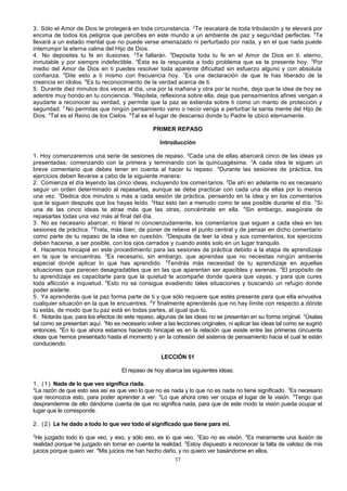 3. Sólo el Amor de Dios te protegerá en toda circunstancia. 2Te rescatará de toda tribulación y te elevará por
encima de todos los peligros que percibes en este mundo a un ambiente de paz y segu ridad perfectas. 3Te
llevará a un estado mental que no puede verse amenazado ni perturbado por nada, y en el que nada puede
interrumpir la eterna calma del Hijo de Dios.
4. No deposites tu fe en ilusiones. 2Te fallarán. 3Deposita toda tu fe en el Amor de Dios en ti: eterno,
inmutable y por siempre indefectible. 4Ésta es la respuesta a todo problema que se te presente hoy. 5Por
medio del Amor de Dios en ti puedes resolver toda aparente dificultad sin esfuerzo alguno y con absoluta
confianza. 6Dite esto a ti mismo con frecuencia hoy. 7Es una declaración de que te has liberado de la
creencia en ídolos. 8Es tu reconocimiento de la verdad acerca de ti.
5. Durante diez minutos dos veces al día, una por la mañana y otra por la noche, deja que la idea de hoy se
adentre muy hondo en tu conciencia. 2Repítela, reflexiona sobre ella, deja que pensamientos afines vengan a
ayudarte a reconocer su verdad, y permite que la paz se extienda sobre ti como un manto de protección y
seguridad. 3 No permitas que ningún pensamiento vano o necio venga a perturbar la santa mente del Hijo de
Dios. 4Tal es el Reino de los Cielos. 5Tal es el lugar de descanso donde tu Padre te ubicó eternamente.
PRIMER REPASO
Introducción
1. Hoy comenzaremos una serie de sesiones de repaso. 2Cada una de ellas abarcará cinco de las ideas ya
presentadas; comenzando con la primera y terminando con la quincuagésima. 3A cada idea le siguen un
breve comentario que debes tener en cuenta al hacer tu repaso. 4Durante las sesiones de práctica, los
ejercicios deben llevarse a cabo de la siguiente manera:
2. Comienza el día leyendo las cinco ideas, incluyendo los comen tarios. 2De ahí en adelante no es necesario
seguir un orden determinado al repasarlas, aunque se debe practicar con cada una de ellas por lo menos
una vez. 3Dedica dos minutos o más a cada sesión de práctica, pensando en la idea y en los comentarios
que le siguen después que los hayas leído. 4Haz esto tan a menudo como te sea posible durante el día. 5 Si
una de las cinco ideas te atrae más que las otras, concéntrate en ella. 6Sin embargo, asegúrate de
repasarlas todas una vez más al final del día.
3. No es necesario abarcar, ni literal ni concienzudamente, los comentarios que siguen a cada idea en las
sesiones de práctica. 2Trata, más bien, de poner de relieve el punto central y de pensar en dicho comentario
como parte de tu repaso de la idea en cuestión. 3Después de leer la idea y sus comentarios, los ejercicios
deben hacerse, a ser posible, con los ojos cerrados y cuando estés solo en un lugar tranquilo.
4. Hacemos hincapié en este procedimiento para las sesiones de práctica debido a la etapa de aprendizaje
en la que te encuentras. 2Es necesario, sin embargo, que aprendas que no necesitas ningún ambiente
especial donde aplicar lo que has aprendido. 3Tendrás más necesidad de tu aprendizaje en aquellas
situaciones que parecen desagradables que en las que aparentan ser apacibles y serenas. 4El propósito de
tu aprendizaje es capacitarte para que la quietud te acompañe donde quiera que vayas, y para que cures
toda aflicción e inquietud. 5Esto no se consigue evadiendo tales situaciones y buscando un refugio donde
poder aislarte.
5. Ya aprenderás que la paz forma parte de ti y que sólo requiere que estés presente para que ella envuelva
cualquier situación en la que te encuentres. 2Y finalmente aprenderás que no hay límite con respecto a dónde
tú estás, de modo que tu paz está en todas partes, al igual que tú.
6 . Notarás que, para los efectos de este repaso, algunas de las ideas no se presentan en su forma original. 2Úsalas
tal como se presentan aquí. 3No es necesario volver a las lecciones originales, ni aplicar las ideas tal como se sugirió
entonces. 4En lo que ahora estamos haciendo hincapié es en la relación que existe entre las primeras cincuenta
ideas que hemos presentado hasta el momento y en la cohesión del sistema de pensamiento hacia el cual te están
conduciendo.
LECCIÓN 51
El repaso de hoy abarca las siguientes ideas:
1 . ( 1 ) Nada de lo que veo significa riada.
2
La razón de que esto sea así es que veo lo que no es nada y lo que no es nada no tiene significado. 3Es necesario
que reconozca esto, para poder aprender a ver. 4Lo que ahora creo ver ocupa el lugar de la visión. 5Tengo que
desprenderme de ello dándome cuenta de que no significa nada, para que de este modo la visión pueda ocupar el
lugar que le corresponde.
2 . ( 2 ) Le he dado a todo lo que veo todo el significado que tiene para mí.
2

He juzgado todo lo que veo, y eso, y sólo eso, es lo que veo. 3Eso no es visión. 4Es meramente una ilusión de
realidad porque he juzgado sin tomar en cuenta la realidad. 5Estoy dispuesto a reconocer la falta de validez de mis
juicios porque quiero ver. 6Mis juicios me han hecho daño, y no quiero ver basándome en ellos.
37

 