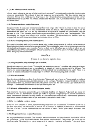 3 . ( 3 ) No entiendo nada de lo que veo.
2

¿Cómo puedo entender lo que veo si lo he juzgado erróneamente? 3Lo que veo es la proyección de mis propios
errores de pensamiento. 4No entiendo lo que veo porque no es comprensible. 5 N o tiene sentido tratar de
entenderlo. 6Pero sí tiene sentido que me desprenda de ello y dé cabida a lo que se puede ver, entender y amar.
7
Puedo intercambiar lo que ahora veo por ésto, sólo con estar dispuesto a ello. 8¿No es ésta una mejor elección que
la que hice antes?
4. (4) Estos pensamientos no significan nada.
2

Los pensamientos de los que soy consciente no significan nada porque estoy tratando de pensar sin Dios. 3 Lo que yo
llamo "mis" pensamientos no son mis pensamientos reales en absoluto. 4Mis pensamientos reales son los
pensamientos que pienso con Dios. 5No soy consciente de ellos porque he inventado mis pensamientos para que
ocupasen su lugar. 6Estoy dispuesto a reconocer que mis pensamientos no significan nada y a abandonarlos. 7 Elijo
reemplazarlos por los que ellos tuvieron como propósito reemplazar. 8Mis pensamientos no significan nada, sin
embargo, toda la creación descansa en los pensamientos que pienso con Dios.
5. (5) Nunca estoy disgustado por la razón que creo.
2

Nunca estoy disgustado por la razón que creo porque estoy tratando constantemente de justificar mis pensamientos.
Estoy tratando constantemente de hacer que sean verdad. 4 Hago de todas las cosas mi enemigo de modo que mi ira
esté justificada y mis ataques sean merecidos. 5No me he dado cuenta del mal uso que he hecho de todo lo que veo
asignándole ese papel. 6 He hecho esto para defender un sistema de pensamiento que me ha hecho daño y que ya no
deseo. 7Estoy dispuesto a abandonarlo.
3

LECCIÓN 52
El repaso de hoy abarca las siguientes ideas:
1. (6) Estoy disgustado porque veo algo que no está ahí.
2

La realidad no es nunca atemorizante. 3Es imposible que pudiese disgustarme. 4La realidad sólo brinda perfecta paz.
Cuando estoy disgustado es porque he reemplazado- la realidad con ilusiones que yo mismo he fabricado. 6Las
ilusiones me causan disgusto porque al haberles conferido realidad, veo la realidad como una ilusión. 7Nada en la
creación de Dios se ve afectado en modo alguno por mi confusión. 8Siempre estoy disgustado por nada.
5

2. (7) Sólo veo el pasado.
2

Cuando miro a mi alrededor, condeno el mundo que veo. 3A eso es a lo que yo llamo ver. 4Uso el pasado en contra de
todo el mundo y de todas las cosas, convirtiéndolos así en mis enemigos. 5Cuando me haya perdonado a mí mismo y
haya recordado Quién soy, bendeciré a todo el mundo y a todo cuanto vea. 6No habrá pasado, y, por lo tanto, tampoco
enemigos. 7Y contemplaré con amor todo aquello que antes no podía ver.
3. (8) Mi mente está absorbida con pensamientos del pasado.
2

Veo únicamente mis propios pensamientos, y mi mente está absorbida con el pasado. 3¿Qué es lo que puedo ver,
entonces, tal como es? 4Permítaseme recordar que me fijo en el pasado para prevenir que el presente alboree en mi
mente. 5Permítaseme entender que estoy tratando de usar el tiempo en contra de Dios. 6Permítaseme aprender a
dejar atrás el pasado, dándome cuenta de que al hacer eso no estoy renunciando a nada.
4. (9) No veo nada tal como es ahora.
2

Si no veo nada tal como es ahora, ciertamente se puede decir que no veo nada. 3Solamente puedo ver lo
que está aquí ahora. 4La elección no es entre si ver el pasado o el presente; la elección es sencillamente
entre ver o no ver. 5Lo que he elegido ver me ha costado la visión. 6Ahora quiero elegir de nuevo, para
poder ver.
5. (10) Mis pensamientos no significan nada.
2

No tengo pensamientos privados. 3Sin embargo, es únicamente de. mis pensamientos privados de los que
soy consciente. 4¿Qué significado pueden tener dichos pensamientos? 5No existen, de modo que no
significan nada. 6No obstante, mi mente es parte de la creación y parte de su Creador. 7¿No sería acaso
38

 