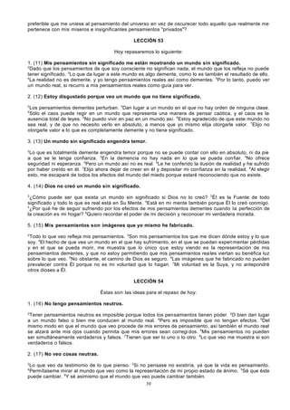 preferible que me uniese al pensamiento del universo en vez de oscurecer todo aquello que realmente me
pertenece con mis míseros e insignificantes pensamientos "privados"?
LECCIÓN 53
Hoy repasaremos lo siguiente:
1. (11) Mis pensamientos sin significado me están mostrando un mundo sin significado.
2
Dado que los pensamientos de que soy consciente no significan nada, el mundo que los refleja no puede
tener significado. 3Lo que da lugar a este mundo es algo demente, como lo es también el resultado de ello.
4
La realidad no es demente, y yo tengo pensamientos reales así como dementes. 5Por lo tanto, puedo ver
un mundo real, si recurro a mis pensamientos reales como guía para ver.
2. (12) Estoy disgustado porque veo un mundo que no tiene significado.
2

Los pensamientos dementes perturban. 3Dan lugar a un mundo en el que no hay orden de ninguna clase.
Sólo el caos puede regir en un mundo que representa una manera de pensar caótica, y el caos es la
ausencia total de leyes. 5No puedo vivir en paz en un mundo así. 6Estoy agradecido de que este mundo no
sea real, y de que no necesito verlo en absoluto, a menos que yo mismo elija otorgarle valor. 7Elijo no
otorgarle valor a lo que es completamente demente y no tiene significado.
4

3. (13) Un mundo sin significado engendra temor.
2

Lo que es totalmente demente engendra temor porque no se puede contar con ello en absoluto, ni da pie
a que se le tenga confianza. 3En la demencia no hay nada en lo que se pueda con fiar. 4No ofrece
seguridad ni esperanza. 5Pero un mundo así no es real. 6Le he conferido la ilusión de realidad y he sufrido
por haber creído en él. 7Elijo ahora dejar de creer en él y depositar mi con fianza en la realidad. 8Al elegir
esto, me escaparé de todos los efectos del mundo del miedo porque estaré reconociendo que no existe.
4. (14) Dios no creó un mundo sin significado.
2

¿Cómo puede ser que exista un mundo sin significado si Dios no lo creó? 3 Él es la Fuente de todo
significado y todo lo que es real está en Su Mente. 4Está en mi mente también porque Él lo creó conmigo.
5
¿Por qué he de seguir sufriendo por los efectos de mis pensamientos dementes cuando la perfección de
la creación es mi hogar? 6Quiero recordar el poder de mi decisión y reconocer mi verdadera morada.
5. (15) Mis pensamientos son imágenes que yo mismo he fabricado.
2

Todo lo que veo refleja mis pensamientos. 3Son mis pensamientos los que me dicen dónde estoy y lo que
soy. 4El hecho de que vea un mundo en el que hay sufrimiento, en el que se puedan experi mentar pérdidas
y en el que se pueda morir, me muestra que lo único que estoy viendo es la representación de mis
pensamientos dementes, y que no estoy permitiendo que mis pensamientos rea les viertan su benéfica luz
sobre lo que veo. 5 No obstante, el camino de Dios es seguro. 6Las imágenes que he fabricado no pueden
prevalecer contra Él porque no es mi voluntad que lo hagan. 7Mi voluntad es la Suya, y no antepondré
otros dioses a Él.
LECCIÓN 54
Éstas son las ideas para el repaso de hoy:
1. (16) No tengo pensamientos neutros.
2

Tener pensamientos neutros es imposible porque todos los pensamientos tienen poder. 3O bien dan lugar
a un mundo falso o bien me conducen al mundo real. 4Pero es imposible que no tengan efectos. 5Del
mismo modo en que el mundo que veo procede de mis errores de pensamiento, así también el mundo real
se alzará ante mis ojos cuando permita que mis errores sean corregi dos. 6Mis pensamientos no pueden
ser simultáneamente verdaderos y falsos. 7Tienen que ser lo uno o lo otro. 8Lo que veo me muestra si son
verdaderos o falsos.
2. (17) No veo cosas neutras.
2

Lo que veo da testimonio de lo que pienso. 3Si no pensase no existiría, ya que la vida es pensamiento.
Permítaseme mirar al mundo que veo como la representación de mi propio estado de ánimo. 5Sé que éste
puede cambiar. 6Y sé asimismo que el mundo que veo puede cambiar también.
4

39

 