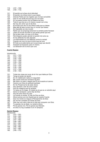119.
120.

(107 – 108)
(109 – 110)

121.
122.
123.
124.
125.
126.
127.
128.
129.
130.
131.
132.
133.
134.
135.
136.
137.
138.
139.
140.

El perdón es la llave de la felicidad
El perdón me ofrece todo lo que deseo
Gracias Padre por los regalos que me has concedido
Que no me olvide de que soy uno con Dios
En la quietud recibo hoy la Palabra de Dios
Todo lo que doy es a mí mismo a quien se lo doy
No hay otro amor que el de Dios
El mundo que veo no me ofrece nada que yo desee
Más allá de este mundo hay un mundo que deseo
Es imposible ver dos mundo
Nadie que se proponga alcanzar la verdad puede fracasar
Libero al mundo de todo lo que jamás pensé que era
No le daré valor a lo que no lo tiene
Permítaseme poder percibir el perdón tal como es
Si me defiendo he sido atacado
La enfermedad es una defensa contra la verdad
Cuando me curo no soy el único que se cura
El Cielo es la alternativa por la que tengo que decidir
Aceptaré la Expiación para mí mismo
La salvación es lo único que cura

Cuarto Repaso
Introducción
141.
(121
142.
(123
143.
(125
144.
(127
145.
(129
146.
(131
147.
(133
148.
(135
149.
(137
150.
(139
151.
152.
153.
154.
155.
156.
157.
158.
159.
160.
161.
162.
163.
164.
165.
166.
167.
168.
169.
170.

–
–
–
–
–
–
–
–
–
–

122)
124)
126)
128)
130)
132)
134)
136)
138)
140)

Todas las cosas son ecos de la Voz que habla por Dios
Tengo el poder de decidir
En mi indefensión radica mi seguridad
Me cuento entre los ministros de Dios
Me haré a un lado y dejaré que Él me muestre el camino
Camino con Dios en perfecta santidad
En Su Presencia he de estar ahora
Hoy aprendo a dar tal como recibo
Doy los milagros que he recibido
Yo estoy en mi hogar. El miedo es el que es un extraño aquí
Dame tu bendición, santo Hijo de Dios
Soy tal como Dios me creó
La muerte no existe. El Hijo de Dios es libre
Ahora somos uno con Aquel que es nuestra Fuente
Que me mente no niegue el Pensamiento de Dios
Se me han confiado los dones de Dios
Sólo hay una vida y ésa es la vida que comparto con Dios
Tu gracias me es dada. La reclamo ahora
Por la gracia vivo. Por la gracia soy liberado
en Dios no hay crueldad ni en mí tampoco

Quinto Repaso
Introducción
171.
(151 – 152)
172.
(153 – 154)
173.
(155 – 156)
174.
(157 – 158)
175.
(159 – 160)
176.
(161 – 162)
177.
(163 – 164)
178.
(165 – 166)
179.
(167 – 168)
180.
(169 – 170)

4

 