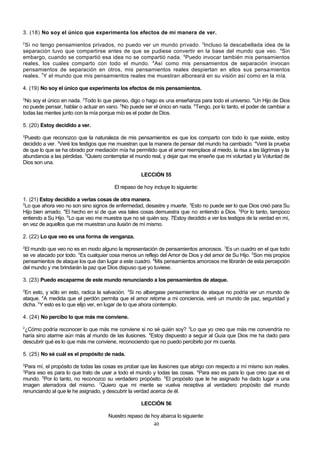 3. (18) No soy el único que experimenta los efectos de mi manera de ver.
2

Si no tengo pensamientos privados, no puedo ver un mundo privado. 3Incluso la descabellada idea de la
separación tuvo que compartirse antes de que se pudiese convertir en la base del mundo que veo. 4Sin
embargo, cuando se compartió esa idea no se compartió nada. 5Puedo invocar también mis pensamientos
reales, los cuales comparto con todo el mundo. 6Así como mis pensamientos de separación invocan
pensamientos de separación en otros, mis pensamientos reales despiertan en ellos sus pensa mientos
reales. 7Y el mundo que mis pensamientos reales me muestran alboreará en su visión así como en la mía.
4. (19) No soy el único que experimenta los efectos de mis pensamientos.
2

No soy el único en nada. 3Todo lo que pienso, digo o hago es una enseñanza para todo el universo. 4Un Hijo de Dios
no puede pensar, hablar o actuar en vano. 5No puede ser el único en nada. 6Tengo, por lo tanto, el poder de cambiar a
todas las mentes junto con la mía porque mío es el poder de Dios.
5. (20) Estoy decidido a ver.
2

Puesto que reconozco que la naturaleza de mis pensamientos es que los comparto con todo lo que existe, estoy
decidido a ver. 3Veré los testigos que me muestran que la manera de pensar del mundo ha cambiado. 4Veré la prueba
de que lo que se ha obrado por mediación mía ha permitido que el amor reemplace al miedo, la risa a las lágrimas y la
abundancia a las pérdidas. 5Quiero contemplar el mundo real, y dejar que me enseñe que mi voluntad y la Voluntad de
Dios son una.
LECCIÓN 55
El repaso de hoy incluye lo siguiente:
1. (21) Estoy decidido a verlas cosas de otra manera.
2
Lo que ahora veo no son sino signos de enfermedad, desastre y muerte. 3Esto no puede ser lo que Dios creó para Su
Hijo bien amado. 4El hecho en sí de que vea tales cosas demuestra que no entiendo a Dios. 5Por lo tanto, tampoco
entiendo a Su Hijo. 6Lo que veo me muestra que no sé quién soy. 7Estoy decidido a ver los testigos de la verdad en mí,
en vez de aquellos que me muestran una ilusión de mí mismo.
2. (22) Lo que veo es una forma de venganza.
2

El mundo que veo no es en modo alguno la representación de pensamientos amorosos. 3Es un cuadro en el que todo
se ve atacado por todo. 4Es cualquier cosa menos un reflejo del Amor de Dios y del amor de Su Hijo. 5Son mis propios
pensamientos de ataque los que dan lugar a este cuadro. 6Mis pensamientos amorosos me librarán de esta percepción
del mundo y me brindarán la paz que Dios dispuso que yo tuviese.
3. (23) Puedo escaparme de este mundo renunciando a los pensamientos de ataque.
2

En esto, y sólo en esto, radica la salvación. 3Si no albergase pensamientos de ataque no podría ver un mundo de
ataque. 4A medida que el perdón permita que el amor retorne a mi conciencia, veré un mundo de paz, seguridad y
dicha. 5Y esto es lo que elijo ver, en lugar de lo que ahora contemplo.
4. (24) No percibo lo que más me conviene.
2

¿Cómo podría reconocer lo que más me conviene si no sé quién soy? 3Lo que yo creo que más me convendría no
haría sino atarme aún más al mundo de las ilusiones. 4Estoy dispuesto a seguir al Guía que Dios me ha dado para
descubrir qué es lo que más me conviene, reconociendo que no puedo percibirlo por mi cuenta.
5. (25) No sé cuál es el propósito de nada.
2

Para mí, el propósito de todas las cosas es probar que las ilusiones que abrigo con respecto a mí mismo son reales.
Para eso es para lo que trato de usar a todo el mundo y todas las cosas. 4Para eso es para lo que creo que es el
mundo. 5Por lo tanto, no reconozco su verdadero propósito. 6El propósito que le he asignado ha dado lugar a una
imagen aterradora del mismo. 7Quiero que mi mente se vuelva receptiva al verdadero propósito del mundo
renunciando al que le he asignado, y descubrir la verdad acerca de él.
3

LECCIÓN 56
Nuestro repaso de hoy abarca lo siguiente:
40

 