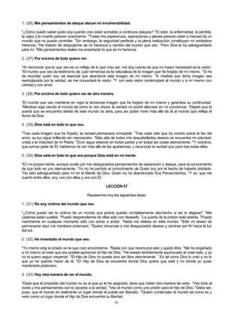 1. (26) Mis pensamientos de ataque atacan mi invulnerabilidad.
2

¿Cómo puedo saber quién soy cuando creo estar sometido a continuos ataques? 3El dolor, la enfermedad, la pérdida,
la vejez y la muerte parecen acecharme. 4Todas mis esperanzas, aspiraciones y planes parecen estar a merced de un
mundo que no puedo controlar. 5Sin embargo, la seguridad perfecta y la plena realización constituyen mi verdadera
herencia. 6He tratado de despojarme de mi herencia a cambio del mundo que veo. 7Pero Dios la ha salvaguardado
para mí. 8Mis pensamientos reales me enseñarán lo que es mi herencia.
2. (27) Por encima de todo quiero ver.
2

Al reconocer que lo que veo es un reflejo de lo que creo ser, me doy cuenta de que mi mayor necesidad es la visión.
El mundo que veo da testimonio de cuán temerosa es la naturaleza de la imagen que he forjado de mí mismo. 4Si he
de recordar quién soy, es esencial que abandone esta imagen de mí mismo. 5A medida que dicha imagen sea
reemplazada por la verdad, se me concederá la visión. 6Y con esta visión contemplaré al mundo y a mí mismo con
caridad y con amor.
3

3. (28) Por encima de todo quiero ver de otra manera.
2

El mundo que veo mantiene en vigor la temerosa imagen que he forjado de mí mismo y garantiza su continuidad.
Mientras siga viendo el mundo tal como lo veo ahora, la verdad no podrá alborear en mi conciencia. 4Dejaré que la
puerta que se encuentra detrás de este mundo se abra, para así poder mirar más allá de él al mundo que refleja el
Amor de Dios.
3

4. (29) Dios está en todo lo que veo.
2

Tras cada imagen que he forjado, la verdad permanece inmutable. 3Tras cada velo que he corrido sobre la faz del
amor, su luz sigue brillando sin menoscabo. 4Más allá de todos mis descabellados deseos se encuentra mi voluntad,
unida a la Voluntad de mi Padre. 5Dios sigue estando en todas partes y en todas las cosas eternamente. 6Y nosotros,
que somos parte de Él, habremos de ver más allá de las apariencias, y reconocer la verdad que yace tras todas ellas.
5. (30) Dios está en todo lo que veo porque Dios está en mi mente.
2

En mi propia mente, aunque oculto por mis desquiciados pensamientos de separación y ataque, yace el conocimiento
de que todo es uno eternamente. 3Yo no he perdido el conocimiento de Quién soy por el hecho de haberlo olvidado.
4
Ha sido salvaguardado para mí en la Mente de Dios, Quien no ha abandonado Sus Pensamientos. 5Y yo, que me
cuento entre ellos, soy uno con ellos y uno con Él.
LECCIÓN 57
Repasemos hoy las siguientes ideas:
1. (31) No soy víctima del mundo que veo.
2

¿Cómo puedo ser la víctima de un mundo que podría quedar completamente des-hecho si así lo eligiese? 3Mis
cadenas están sueltas. 4Puedo desprenderme de ellas sólo con desearlo. 5La puerta de la prisión está abierta. 6Puedo
marcharme en cualquier momento sólo con echar a andar. 7Nada me retiene en este mundo. 8Sólo mi deseo de
permanecer aquí me mantiene prisionero. 9Quiero renunciar a mis desquiciados deseos y caminar por fin hacia la luz
del sol.
2. (32) He inventado el mundo que veo.
2

Yo mismo erigí la prisión en la que creo encontrarme. 3Basta con que reconozca esto y quedo libre. 4Me he engañado
a mí mismo al creer que era posible aprisionar al Hijo de Dios. 5He estado terriblemente equivocado al creer esto, y ya
no lo quiero seguir creyendo. 6El Hijo de Dios no puede sino ser libre eternamente. 7 Es tal como Dios lo creó y no lo
que yo he querido hacer de él. 8El Hijo de Dios se encuentra donde Dios quiere que esté y no donde yo quise
mantenerlo prisionero.
3. (33) Hay otra manera de ver el mundo.
2

Dado que el propósito del mundo no es el que yo le he asignado, tiene que haber otra manera de verlo. 3Veo todo al
revés y mis pensamientos son lo opuesto a la verdad. 4Veo el mundo como una prisión para el Hijo de Dios. 5Debe ser,
pues, que el mundo es realmente un lugar donde él puede ser liberado. 6Quiero contemplar el mundo tal como es y
verlo como un lugar donde el Hijo de Dios encuentra su libertad.
41

 