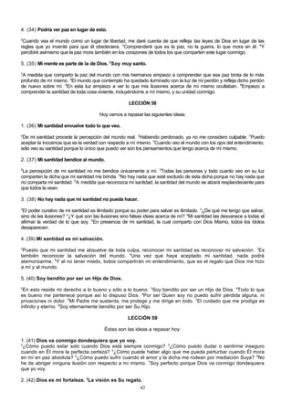 4. (34) Podría ver paz en lugar de esto.
2

Cuando vea el mundo como un lugar de libertad, me daré cuenta de que refleja las leyes de Dios en lugar de las
reglas que yo inventé para que él obedeciera. 3Comprenderé que es la paz, no la guerra, lo que mora en él. 4Y
percibiré asimismo que la paz mora también en los corazones de todos los que comparten este lugar conmigo.
5. (35) Mi mente es parte de la de Dios. 2 Soy muy santo.
3

A medida que comparto la paz del mundo con mis hermanos empiezo a comprender que esa paz brota de lo más
profundo de mí mismo. 4El mundo que contemplo ha quedado iluminado con la luz de mi perdón y refleja dicho perdón
de nuevo sobre mí. 5En esta luz empiezo a ver lo que mis ilusiones acerca de mí mismo ocultaban. 6Empiezo a
comprender la santidad de toda cosa viviente, incluyéndome a mí mismo, y su unidad conmigo.
LECCIÓN 58
Hoy vamos a repasar las siguientes ideas:
1. (36) Mi santidad envuelve todo lo que veo.
2

De mi santidad procede la percepción del mundo real. 3Habiendo perdonado, ya no me considero culpable. 4Puedo
aceptar la inocencia que es la verdad con respecto a mí mismo. 5Cuando veo el mundo con los ojos del entendimiento,
sólo veo su santidad porque lo único que puedo ver son los pensamientos que tengo acerca de mí mismo.
2. (37) Mi santidad bendice al mundo.
2

La percepción de mi santidad no me bendice únicamente a mí. 3Todas las personas y todo cuanto veo en su luz
comparten la dicha que mi santidad me brinda. 4No hay nada que esté excluido de esta dicha porque no hay nada que
no comparta mi santidad. 5A medida que reconozca mi santidad, la santidad del mundo se alzará resplandeciente para
que todos la vean.
3. (38) No hay nada que mi santidad no pueda hacer.
2

El poder curativo de mi santidad es ilimitado porque su poder para salvar es ilimitado. 3¿De qué me tengo que salvar,
sino de las ilusiones? 4¿Y qué son las ilusiones sino falsas ideas acerca de mí? 5Mi santidad las desvanece a todas al
afirmar la verdad de lo que soy. 6En presencia de mi santidad, la cual comparto con Dios Mismo, todos los ídolos
desaparecen.
4. (39) Mi santidad es mi salvación.
2

Puesto que mi santidad me absuelve de toda culpa, reconocer mi santidad es reconocer mi salvación. 3Es
también reconocer la salvación del mundo. 4Una vez que haya aceptado mi santidad, nada podrá
atemorizarme. 5Y al no tener miedo, todos compartirán mi entendimiento, que es el regalo que Dios me hizo
a mí y al mundo.
5. (40) Soy bendito por ser un Hijo de Dios.
2

En esto reside mi derecho a lo bueno y sólo a lo bueno. 3Soy bendito por ser un Hijo de Dios. 4Todo lo que
es bueno me pertenece porque así lo dispuso Dios. 5Por ser Quien soy no puedo sufrir pérdida alguna, ni
privaciones ni dolor. 6Mi Padre me sustenta, me protege y me dirige en todo. 7El cuidado que me prodiga es
infinito y eterno. 8Soy eternamente bendito por ser Su Hijo.
LECCIÓN 59
Éstas son las ideas a repasar hoy:
1. (41) Dios va conmigo dondequiera que yo voy.
2
¿Cómo puedo estar solo cuando Dios está siempre conmigo? 3¿Cómo puedo dudar o sentirme inseguro
cuando en Él mora la perfecta certeza? 4¿Cómo puede haber algo que me pueda perturbar cuando Él mora
en mí en paz absoluta? 5¿Cómo puedo sufrir cuando el amor y la dicha me rodean por mediación Suya? 6No
he de abrigar ninguna ilusión con respecto a mí mismo. 7Soy perfecto porque Dios va conmigo dondequiera
que yo voy.
2. (42) Dios es mi fortaleza. 2La visión es Su regalo.
42

 