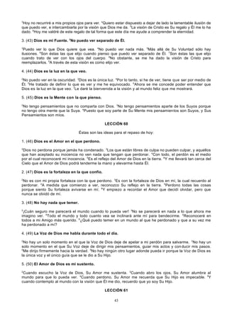 3

Hoy no recurriré a mis propios ojos para ver. 4Quiero estar dispuesto a dejar de lado la lamentable ilusión de
que puedo ver, e intercambiarla por la visión que Dios me da. 5La visión de Cristo es Su regalo y Él me lo ha
dado. 6Hoy me valdré de este regalo de tal forma que este día me ayude a comprender la eternidad.
3. (43) Dios es mi Fuente. 2No puedo ver separado de Él.
3

Puedo ver lo que Dios quiere que vea. 4No puedo ver nada más. 5Más allá de Su Voluntad sólo hay
ilusiones. 6Son éstas las que elijo cuando pienso que puedo ver separado de Él. 7Son éstas las que elijo
cuando trato de ver con los ojos del cuerpo. 8No obstante, se me ha dado la visión de Cristo para
reemplazarlos. 9A través de esta visión es como elijo ver.
4. (44) Dios es la luz en la que veo.
2

No puedo ver en la oscuridad. 3Dios es la única luz. 4Por lo tanto, si he de ver, tiene que ser por medio de
Él. 5He tratado de definir lo que es ver y me he equivocado. 6Ahora se me concede poder entender que
Dios es la luz en la que veo. 7Le daré la bienvenida a la visión y al mundo feliz que me mostrará.
5. (45) Dios es la Mente con la que pienso.
2

No tengo pensamientos que no comparta con Dios. 3No tengo pensamientos aparte de los Suyos porque
no tengo otra mente que la Suya. 4Puesto que soy parte de Su Mente mis pensamientos son Suyos, y Sus
Pensamientos son míos.
LECCIÓN 60
Éstas son las ideas para el repaso de hoy:
1. (46) Dios es el Amor en el que perdono.
2

Dios no perdona porque jamás ha condenado. 3Los que están libres de culpa no pueden culpar, y aquellos
que han aceptado su inocencia no ven nada que tengan que perdonar. 4Con todo, el perdón es el medio
por el cual reconoceré mi inocencia. 5Es el reflejo del Amor de Dios en la tierra. 6Y me llevará tan cerca del
Cielo que el Amor de Dios podrá tenderme la mano y elevarme hasta Él.
2. (47) Dios es la fortaleza en la que confío.
2

No es con mi propia fortaleza con la que perdono. 3Es con la fortaleza de Dios en mí, la cual recuerdo al
perdonar. 4A medida que comienzo a ver, reconozco Su reflejo en la tierra. 5Perdono todas las cosas
porque siento Su fortaleza avivarse en mí. 6Y empiezo a recordar el Amor que decidí olvidar, pero que
nunca se olvidó de mí.
3. (48) No hay nada que temer.
2

¡Cuán seguro me parecerá el mundo cuando lo pueda ver! 3No se parecerá en nada a lo que ahora me
imagino ver. 4Todo el mundo y todo cuanto vea se inclinará ante mí para bendecirme. 5Reconoceré en
todos a mi Amigo más querido. 6¿Qué puedo temer en un mundo al que he perdonado y que a su vez me
ha perdonado a mí?
4. (49) La Voz de Dios me habla durante todo el día.
2

No hay un solo momento en el que la Voz de Dios deje de apelar a mi perdón para salvarme. 3No hay un
solo momento en el que Su Voz deje de dirigir mis pensamientos, guiar mis actos y con ducir mis pasos.
4
Me dirijo firmemente hacia la verdad. 5No hay ningún otro lugar adonde pueda ir porque la Voz de Dios es
la única voz y el único guía que se le dio a Su Hijo.
5. (50) El Amor de Dios es mi sustento.
2

Cuando escucho la Voz de Dios, Su Amor me sustenta. 3Cuando abro los ojos, Su Amor alumbra al
mundo para que lo pueda ver. 4Cuando perdono, Su Amor me recuerda que Su Hijo es impecable. 5Y
cuando contemplo al mundo con la visión que Él me dio, recuerdo que yo soy Su Hijo.
LECCIÓN 61
43

 