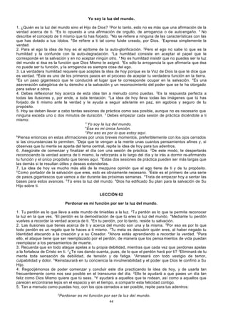 Yo soy la luz del mundo.
1. ¿Quién es la luz del mundo sino el Hijo de Dios? 2Por lo tanto, esto no es más que una afirmación de la
verdad acerca de ti. 3Es lo opuesto a una afirmación de orgullo, de arrogancia o de auto engaño. 4 No
describe el concepto de ti mismo que tú has forjado. 5No se refiere a ninguna de las características con las
que has dotado a tus ídolos. 6Se refiere a ti tal como fuiste creado, por Dios. 7Expresa simplemente la
verdad.
2. Para el ego la idea de hoy es el epítome de la auto-glorifica ción. 2Pero el ego no sabe lo que es la
humildad y la confunde con la auto-degradación. 3La humildad consiste en aceptar el papel que te
corresponde en la salvación y en no aceptar ningún otro. 4 No es humildad insistir que no puedes ser la luz
del mundo si ésa es la función que Dios Mismo te asignó. 5Es sólo la arrogancia la que afirmaría que ésa
no puede ser tu función, y la arrogancia es siempre cosa del ego.
3. La verdadera humildad requiere que aceptes la idea de hoy porque es la Voz de Dios la que te dice que
es verdad. 2Éste es uno de los primeros pasos en el proceso de aceptar tu verdadera función en la tierra.
3
Es un paso gigantesco que te conducirá al lugar que te corresponde ocupar en la salvación. 4Es una
aseveración categórica de tu derecho a la salvación y un reconocimiento del poder que se te ha otorgado
para salvar a otros.
4. Debes reflexionar hoy acerca de esta idea tan a menudo como puedas. 2Es la respuesta perfecta a
todas las ilusiones y, por ende, a toda tentación. 3La idea de hoy lleva todas las imágenes que tú has
forjado de ti mismo ante la verdad y te ayuda a seguir ade lante en paz, sin agobios y seguro de tu
propósito.
5. Hoy se deben llevar a cabo tantas sesiones de práctica como sea posible, aunque no es necesario que
ninguna exceda uno o dos minutos de duración. 2 Debes empezar cada sesión de práctica diciéndote a ti
mismo:
3
Yo soy la luz del mundo.
4
Ésa es mi única función.
5
Por eso es por lo que estoy aquí.
6
Piensa entonces en estas afirmaciones por unos breves momentos, preferiblemente con los ojos cerrados
si las circunstancias lo permiten. 7Deja que te vengan a la mente unas cuantos pensamientos afines y, si
observas que tu mente se aparta del tema central, repite la idea de hoy para tus adentros.
6. Asegúrate de comenzar y finalizar el día con una sesión de práctica. 2De este modo, te despertarás
reconociendo la verdad acerca de ti mismo, la reforzarás a lo largo del día y te irás a dormir re-afirmando
tu función y el único propósito que tienes aquí. 3Estas dos sesiones de práctica pueden ser más largas que
las demás si te resultan útiles y deseas extenderlas.
7. La idea de hoy va mucho más allá de la mezquina opinión que el ego tiene de ti y de tu propósito.
2
Como portador de la salvación que eres, esto es obviamente necesario. 3Éste es el primero de una serie
de pasos gigantescos que vamos a dar durante las próximas semanas. 4Trata de empezar hoy a sentar las
bases para estos avances. 5 Tú eres la luz del mundo. 6Dios ha edificado Su plan para la salvación de Su
Hijo sobre ti.
LECCIÓN 62
Perdonar es mi función por ser la luz del mundo.
1. Tu perdón es lo que lleva a este mundo de tinieblas a la luz. 2Tu perdón es lo que te permite reconocer
la luz en la que ves. 3El perdón es la demostración de que tú eres la luz del mundo. 4Mediante tu perdón
vuelves a recordar la verdad acerca de ti. 5En tu perdón, por lo tanto, reside tu salvación.
2. Las ilusiones que tienes acerca de ti y acerca del mundo son una y la misma. 2Por eso es por lo que
todo perdón es un regalo que te haces a ti mismo. 3Tu meta es descubrir quién eres, al haber negado tu
Identidad atacando a la creación y a su Creador. 4Ahora estás aprendiendo a recordar la verdad. 5Para
ello, el ataque tiene que ser reemplazado por el perdón, de manera que los pensa mientos de vida puedan
reemplazar a los pensamientos de muerte.
3. Recuerda que en todo ataque apelas a tu propia debilidad, mientras que cada vez que perdonas apelas
a la fortaleza de Cristo en ti. 2¿Te vas dando cuenta, pues, de lo que el perdón hará por ti? 3Eliminará de tu
mente toda sensación de debilidad, de tensión y de fatiga. 4Arrasará con todo vestigio de temor,
culpabilidad y dolor. 5Reinstaurará en tu conciencia la invulnerabilidad y el poder que Dios le confirió a Su
Hijo.
4. Regocijémonos de poder comenzar y concluir este día practicando la idea de hoy, y de usarla tan
frecuentemente como nos sea posible en el transcurso del día. 2Ello te ayudará a que pases un día tan
feliz como Dios Mismo quiere que tú seas. 3Y ayudará a aquellos que te rodean, así como a aquellos que
parecen encontrarse lejos en el espacio y en el tiempo, a compartir esta felicidad contigo.
5. Tan a menudo como puedas hoy, con los ojos cerrados a ser posible, repite para tus adentros:
2

Perdonar es mi función por ser la luz del mundo.
44

 