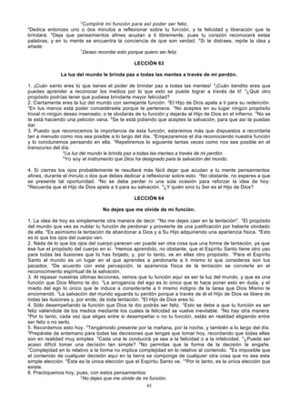 3
Cumpliré mi función para así poder ser feliz.
Dedica entonces uno o dos minutos a reflexionar sobre tu fun ción, y la felicidad y liberación que te
brindará. 5Deja que pensamientos afines acudan a ti libremente, pues tu corazón reconocerá estas
palabras, y en tu mente se encuentra la conciencia de que son verdad. 6Si te distraes, repite la idea y
añade:
7
Deseo recordar esto porque quiero ser feliz.
4

LECCIÓN 63
La luz del mundo le brinda paz a todas las mentes a través de mi perdón.
1. ¡Cuán santo eres tú que tienes el poder de brindar paz a todas las mentes! 2¡Cuán bendito eres que
puedes aprender a reconocer los medios por lo que esto se puede lograr a través de ti! 3¿Qué otro
propósito podrías tener que pudiese brindarte mayor felicidad?
2. Ciertamente eres la luz del mundo con semejante función. 2El Hijo de Dios apela a ti para su redención.
3
En tus manos está poder concedérsela porque te pertenece. 4No aceptes en su lugar ningún propósito
trivial ni ningún deseo insensato; o te olvidarás de tu función y dejarás al Hijo de Dios en el infierno. 5No se
te está haciendo una petición vana. 6Se te está pidiendo que aceptes la salvación, para que así la puedas
dar.
3. Puesto que reconocemos la importancia de esta función, estaremos más que dispuestos a recordarla
tan a menudo como nos sea posible a lo largo del día. 2Empezaremos el día reconociendo nuestra función
y lo concluiremos pensando en ella. 3Repetiremos lo siguiente tantas veces como nos sea posible en el
transcurso del día:
4
La luz del mundo le brinda paz a todas las mentes a través de mi perdón.
5
Yo soy el instrumento que Dios ha designado para la salvación del mundo.
4. Si cierras los ojos probablemente te resultará más fácil dejar que acudan a tu mente pensamientos
afines, durante el minuto o dos que debes dedicar a reflexionar sobre esto. 2No obstante, no esperes a que
se presente tal oportunidad. 3No se debe perder ni una sola ocasión para reforzar la idea de hoy.
4
Recuerda que el Hijo de Dios apela a ti para su salvación. 5¿Y quién sino tu Ser es el Hijo de Dios?
LECCIÓN 64
No dejes que me olvide de mi función.
1. La idea de hoy es simplemente otra manera de decir: "No me dejes caer en la tentación". 2El propósito
del mundo que ves es nublar tu función de perdonar y proveerte de una justificación por haberte olvidado
de ella. 3Es asimismo la tentación de abandonar a Dios y a Su Hijo adquiriendo una apariencia física. 4Esto
es lo que los ojos del cuerpo ven.
2. Nada de lo que los ojos del cuerpo parecen ver puede ser otra cosa que una forma de tentación, ya que
ése fue el propósito del cuerpo en sí. 2Hemos aprendido, no obstante, que el Espíritu Santo tiene otro uso
para todas las ilusiones que tú has forjado, y, por lo tanto, ve en ellas otro propósito. 3Para el Espíritu
Santo el mundo es un lugar en el que aprendes a perdonarte a ti mismo lo que consideras son tus
pecados. 4De acuerdo con esta percepción, la apariencia física de la tentación se convierte en el
reconocimiento espiritual de la salvación.
3. Al repasar nuestras últimas lecciones, vemos que tu función aquí es ser la luz del mundo, y que es una
función que Dios Mismo te dio. 2La arrogancia del ego es lo único que te hace poner esto en duda, y el
miedo del ego lo único que te induce a considerarte a ti mismo indigno de la tarea que Dios Mismo te
encomendó. 3La salvación del mundo aguarda tu perdón porque a través de él el Hijo de Dios se libera de
todas las ilusiones y, por ende, de toda tentación. 4El Hijo de Dios eres tú.
4. Sólo desempeñando la función que Dios te dio podrás ser feliz. 2Esto se debe a que tu función es ser
feliz valiéndote de los medios mediante los cuales la felicidad se vuelve inevitable. 3No hay otra manera.
4
Por lo tanto, cada vez que eliges entre si desempeñar o no tu función, estás en realidad eligiendo entre
ser feliz o no serlo.
5. Recordemos esto hoy. 2Tengámoslo presente por la mañana, por la noche, y también a lo largo del día.
3
Prepárate de antemano para todas las decisiones que tengas que tomar hoy, recordando que todas ellas
son en realidad muy simples. 4Cada una te conducirá ya sea a la felicidad o a la infelicidad. 5¿Puede ser
acaso difícil tomar una decisión tan simple? 6No permitas que la forma de la decisión te engañe.
7
Complejidad en lo relativo a la forma no implica complejidad en lo relativo al contenido. 8Es imposible que
el contenido de cualquier decisión aquí en la tierra se componga de cualquier otra cosa que no sea esta
simple elección. 9Ésta es la única elección que el Espíritu Santo ve. 10Por lo tanto, es la única elección que
existe.
6. Practiquemos hoy, pues, con estos pensamientos:
2
No dejes que me olvide de mi función.
45

 