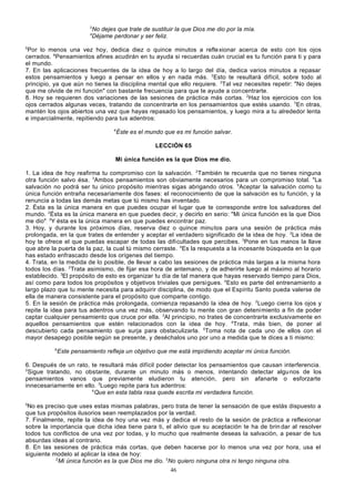 3
4

No dejes que trate de sustituir la que Dios me dio por la mía.
Déjame perdonar y ser feliz.

5

Por lo menos una vez hoy, dedica diez o quince minutos a refle xionar acerca de esto con los ojos
cerrados. 6Pensamientos afines acudirán en tu ayuda si recuerdas cuán crucial es tu función para ti y para
el mundo.
7. En las aplicaciones frecuentes de la idea de hoy a lo largo del día, dedica varios minutos a repasar
estos pensamientos y luego a pensar en ellos y en nada más. 2Esto te resultará difícil, sobre todo al
principio, ya que aún no tienes la disciplina mental que ello requiere. 3Tal vez necesites repetir: "No dejes
que me olvide de mi función" con bastante frecuencia para que te ayude a concentrarte.
8. Hoy se requieren dos variaciones de las sesiones de práctica más cortas. 2Haz los ejercicios con los
ojos cerrados algunas veces, tratando de concentrarte en los pensamientos que estés usando. 3En otras,
mantén los ojos abiertos una vez que hayas repasado los pensamientos, y luego mira a tu alrededor lenta
e imparcialmente, repitiendo para tus adentros:
4

Éste es el mundo que es mi función salvar.
LECCIÓN 65

Mi única función es la que Dios me dio.
1. La idea de hoy reafirma tu compromiso con la salvación. 2También te recuerda que no tienes ninguna
otra función salvo ésa. 3Ambos pensamientos son obviamente necesarios para un compromiso total. 4La
salvación no podrá ser tu único propósito mientras sigas abrigando otros. 5Aceptar la salvación como tu
única función entraña necesariamente dos fases: el reconocimiento de que la salvación es tu función, y la
renuncia a todas las demás metas que tú mismo has inventado.
2. Ésta es la única manera en que puedes ocupar el lugar que te corresponde entre los salvadores del
mundo. 2Ésta es la única manera en que puedes decir, y decirlo en serio: "Mi única función es la que Dios
me dio" . 3Y ésta es la única manera en que puedes encontrar paz.
3. Hoy, y durante los próximos días, reserva diez o quince minutos para una sesión de práctica más
prolongada, en la que trates de entender y aceptar el verdadero significado de la idea de hoy. 2La idea de
hoy te ofrece el que puedas escapar de todas las dificultades que percibes. 3Pone en tus manos la llave
que abre la puerta de la paz, la cual tú mismo cerraste. 4Es la respuesta a la incesante búsqueda en la que
has estado enfrascado desde los orígenes del tiempo.
4. Trata, en la medida de lo posible, de llevar a cabo las sesiones de práctica más largas a la misma hora
todos los días. 2Trata asimismo, de fijar esa hora de antemano, y de adherirte luego al máximo al horario
establecido. 3El propósito de esto es organizar tu día de tal manera que hayas reservado tiempo para Dios,
así como para todos los propósitos y objetivos triviales que persigues. 4Esto es parte del entrenamiento a
largo plazo que tu mente necesita para adquirir disciplina, de modo que el Espíritu Santo pueda valerse de
ella de manera consistente para el propósito que comparte contigo.
5. En la sesión de práctica más prolongada, comienza repasando la idea de hoy. 2Luego cierra los ojos y
repite la idea para tus adentros una vez más, observando tu mente con gran detenimiento a fin de poder
captar cualquier pensamiento que cruce por ella. 3Al principio, no trates de concentrarte exclusivamente en
aquellos pensamientos que estén relacionados con la idea de hoy. 4Trata, más bien, de poner al
descubierto cada pensamiento que surja para obstaculizarla. 5Toma nota de cada uno de ellos con el
mayor desapego posible según se presente, y deséchalos uno por uno a medida que te dices a ti mismo:
6

Este pensamiento refleja un objetivo que me está impidiendo aceptar mi única función.

6. Después de un rato, te resultará más difícil poder detectar los pensamientos que causan interferencia.
2
Sigue tratando, no obstante, durante un minuto más o menos, intentando detectar algu nos de los
pensamientos vanos que previamente eludieron tu atención, pero sin afanarte o esforzarte
innecesariamente en ello. 3Luego repite para tus adentros:
4
Que en esta tabla rasa quede escrita mi verdadera función.
5

No es preciso que uses estas mismas palabras, pero trata de tener la sensación de que estás dispuesto a
que tus propósitos ilusorios sean reemplazados por la verdad.
7. Finalmente, repite la idea de hoy una vez más y dedica el resto de la sesión de práctica a reflexionar
sobre la importancia que dicha idea tiene para ti, el alivio que su aceptación te ha de brin dar al resolver
todos tus conflictos de una vez por todas, y lo mucho que realmente deseas la salvación, a pesar de tus
absurdas ideas al contrario.
8. En las sesiones de práctica más cortas, que deben hacerse por lo menos una vez por hora, usa el
siguiente modelo al aplicar la idea de hoy:
2
Mi única función es la que Dios me dio. 3No quiero ninguna otra ni tengo ninguna otra.
46

 