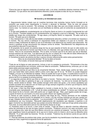 4

Cierra los ojos en algunas ocasiones al practicar esto, y en otras, manténlos abiertos mientras miras a tu
alrededor. 5Lo que ahora ves será totalmente diferente cuando aceptes la idea de hoy sin reservas.
LECCIÓN 66
Mi función y mi felicidad son unan.
1. Seguramente habrás notado que en nuestras lecciones más recientes hemos hecho hincapié en la
conexión que existe entre desempeñar tu función y alcanzar la felicidad. 2Esto ha sido así porque
realmente tú no ves la conexión. 3Sin embargo, se trata de algo más que una simple conexión: son una
misma cosa. 4La manera en que cada una se manifiesta es distinta, pero el conte nido es exactamente el
mismo.
2. El ego está batallando constantemente con el Espíritu Santo en torno a la cuestión fundamental de cuál
es tu función. 2También batalla con Él constantemente con respecto a qué es tu felicidad. 3No es ésta una
batalla que tenga dos contendientes. 4El ego ataca y el Espíritu Santo no responde. 5Él sabe cuál es tu
función. 6Él sabe que es tu felicidad.
3. Hoy intentaremos ir más allá de esta batalla completamente absurda y arribar a la verdad con respecto a
tu función. 2No nos vamos a enfrascar en argumentos fútiles con respecto a lo que es tu función. 3No
vamos a tratar inútilmente de definir lo que es la felicidad ni de determinar los medios para alcanzarla. 4No
vamos a gratificar al ego escuchando sus ataques contra la verdad. 5Sencillamente nos alegraremos de
que podemos descubrir lo que ésta es.
4. El propósito de la sesión de práctica larga de hoy es que acep tes el hecho de que no sólo existe una
conexión muy real entre la función que Dios te dio y tu felicidad, sino que ambas cosas son, de hecho, lo
mismo. 2Dios te da únicamente felicidad. 3Por lo tanto, la función que Él te dio tiene que ser la felicidad,
aunque parezca ser otra cosa. 4Los ejercicios de hoy son un intento de ir más allá de estas diferencias de
aspecto y de reconocer un contenido común allí donde en verdad lo hay.
5. Comienza la sesión de práctica de diez o quince minutos reflexionando sobre estos pensamientos:
2
Dios me da únicamente felicidad. 3Él me ha dado mi función.
4
Por lo tanto, mi función tiene que ser la felicidad.
5

Trata de ver la lógica en esta secuencia, incluso si aún no aceptas la conclusión. 6Únicamente si los dos
primeros pensamientos son erróneos, podría ser falsa la conclusión. 7Reflexionemos, entonces, por un rato
sobre estas premisas según practicamos.
6. La primera premisa es que Dios te da únicamente felicidad. 2Esto, desde luego, podría ser falso, pero
para que fuese falso sería preciso definir a Dios como algo que Él no es. 3El Amor no puede dispensar
maldad, y lo que no es felicidad es maldad. 4Dios no puede dar lo que no tiene, ni puede tener lo que Él no
es. 5Si Dios no te diese únicamente felicidad, ciertamente sería mal vado. 6Y ésa es la definición que crees
acerca de Él si no aceptas la primera premisa.
7. La segunda premisa afirma que Dios te ha dado tu función. 2Hemos visto que tu mente sólo tiene dos
partes. 3Una de ellas la gobierna el ego y se compone de ilusiones. 4La otra es la morada del Espíritu
Santo, donde reside la verdad. 5Sólo puedes escoger entre estos dos guías, y los únicos resultados que
pueden proceder de tu elección son el miedo que el ego siempre engendra o el amor que el Espíritu Santo
siempre ofrece para reemplazarlo.
8. Así pues, o bien fue Dios Quien estableció tu función a través de Su Voz, o bien fue el ego, que tú
inventaste para reemplazarlo a Él. 2¿Cuál de estas posibilidades es verdad? 3A menos que hubiese sido
Dios Quien te dio tu función, ésta sólo podría ser un regalo del ego. 4Mas ¿qué regalos puede dar el ego,
cuando él mismo es una ilusión y lo único que puede ofrecer son regalos ilusorios?
9. Piensa en esto durante tu sesión de práctica más larga de hoy. 2Piensa asimismo en las múltiples
formas que tu ilusoria función ha adoptado en tu mente, y en las muchas maneras por las que, guiado por
el ego, trataste de encontrar la salvación. 3¿La encontraste? 4¿Te sentiste feliz? 5¿Te brindaron paz? 6Hoy
necesitamos ser muy honestos. 7Recuerda objetivamente los resultados que lograste y examina si en
algún momento fue razonable pensar que podías encontrar felicidad en nada que el ego jamás propu siera.
8
Con todo, la única alternativa para la Voz del Espíritu Santo es el ego.
10. Prestarás oídos a la locura, o bien oirás la verdad. 2Trata de hacer tu elección mientras reflexionas
sobre las premisas en las que se basa nuestra conclusión. 3Podemos concurrir con esta conclusión, pero
no con ninguna otra, toda vez que Dios Mismo concurre con nosotros al respecto. 4La idea de hoy es otro
paso gigantesco hacia la percepción de lo que es lo mismo como lo mismo y de lo que es diferente como
diferente. 5A un lado están las ilusiones. 6Al otro, la verdad. 7Tratemos hoy de darnos cuenta de que sólo la
verdad es verdad.
11. Para las sesiones de práctica más cortas, que hoy te resultarán muy beneficiosas si las llevas a cabo dos
veces por hora, sugerimos la siguiente forma de aplicación:
2

Mi función y mi felicidad son una porque Dios me dio las dos.
47

 