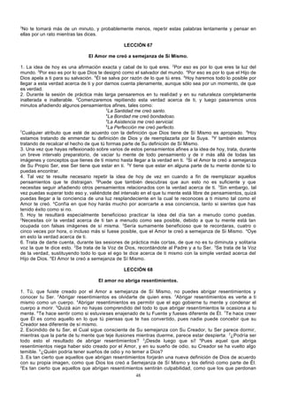 3

No te tomará más de un minuto, y probablemente menos, repe tir estas palabras lentamente y pensar en
ellas por un rato mientras las dices.
LECCIÓN 67
El Amor me creó a semejanza de Sí Mismo.
1. La idea de hoy es una afirmación exacta y cabal de lo qué eres. 2Por eso es por lo que eres la luz del
mundo. 3Por eso es por lo que Dios te designó como el salvador del mundo. 4Por eso es por lo que el Hijo de
Dios apela a ti para su salvación. 5Él se salva por razón de lo que tú eres. 6Hoy haremos todo lo posible por
llegar a esta verdad acerca de ti y por darnos cuenta plenamente, aunque sólo sea por un momento, de que
es verdad.
2. Durante la sesión de práctica más larga pensaremos en tu realidad y en su naturaleza completamente
inalterada e inalterable. 2Comenzaremos repitiendo esta verdad acerca de ti, y luego pasaremos unos
minutos añadiendo algunos pensamientos afines, tales como:
3
La Santidad me creó santo.
4
La Bondad me creó bondadoso.
5
La Asistencia me creó servicial.
6
La Perfección me creó perfecto.
7
Cualquier atributo que esté de acuerdo con la definición que Dios tiene de Sí Mismo es apropiado. 8Hoy
estamos tratando de enmendar tu definición de Dios y de reemplazarla por la Suya. 9Y también estamos
tratando de recalcar el hecho de que tú formas parte de Su definición de Sí Mismo.
3. Una vez que hayas reflexionado sobre varios de estos pensamientos afines a la idea de hoy, trata, durante
un breve intervalo preparatorio, de vaciar tu mente de todo pensamiento y de ir más allá de todas las
imágenes y conceptos que tienes de ti mismo hasta llegar a la verdad en ti. 2Si el Amor te creó a semejanza
de Su Propio Ser, ese Ser tiene que estar en ti. 3Y tiene que estar en alguna parte de tu mente donde tú lo
puedas encontrar.
4. Tal vez te resulte necesario repetir la idea de hoy de vez en cuando a fin de reemplazar aquellos
pensamientos que te distraigan. 2Puede que también descubras que aun esto no es suficiente y que
necesitas seguir añadiendo otros pensamientos relacionados con la verdad acerca de ti. 3Sin embargo, tal
vez puedas superar todo eso y, valiéndote del intervalo en el que tu mente está libre de pensamientos, quizá
puedas llegar a la conciencia de una luz resplandeciente en la cual te reconoces a ti mismo tal como el
Amor te creó. 4Confía en que hoy harás mucho por acercarte a esa conciencia, tanto si sientes que has
tenido éxito como si no.
5. Hoy te resultará especialmente beneficioso practicar la idea del día tan a menudo como puedas.
2
Necesitas oír la verdad acerca de ti tan a menudo como sea posible, debido a que tu mente está tan
ocupada con falsas imágenes de sí misma. 3Sería sumamente beneficioso que te recordaras, cuatro o
cinco veces por hora, o incluso más si fuese posible, que el Amor te creó a semejanza de Si Mismo. 4Oye
en esto la verdad acerca de ti.
6. Trata de darte cuenta, durante las sesiones de práctica más cor tas, de que no es tu diminuta y solitaria
voz la que te dice esto. 2Se trata de la Voz de Dios, recordándote al Padre y a tu Ser. 3Se trata de la Voz
de la verdad, sustituyendo todo lo que el ego te dice acerca de ti mismo con la simple verdad acerca del
Hijo de Dios. 4El Amor te creó a semejanza de Sí Mismo.
LECCIÓN 68
El amor no abriga resentimientos.
1. Tú, que fuiste creado por el Amor a semejanza de Sí Mismo, no puedes abrigar resentimientos y
conocer tu Ser. 2Abrigar resentimientos es olvidarte de quien eres. 3Abrigar resentimientos es verte a ti
mismo como un cuerpo. 4Abrigar resentimientos es permitir que el ego gobierne tu mente y condenar el
cuerpo a morir. 5Quizá aún no hayas comprendido del todo lo que abrigar resentimientos le ocasiona a tu
mente. 6Te hace sentir como si estuvieses enajenado de tu Fuente y fueses diferente de Él. 7Te hace creer
que Él es como aquello en lo que tú piensas que te has convertido, pues nadie puede concebir que su
Creador sea diferente de sí mismo.
2. Escindido de tu Ser, el Cual sigue consciente de Su semejanza con Su Creador, tu Ser parece dormir,
mientras que la parte de tu mente que teje ilusiones mientras duerme, parece estar despierta. 2¿Podría ser
todo esto el resultado de abrigar resentimientos? 3¡Desde luego que sí! 4Pues aquel que abriga
resentimientos niega haber sido creado por el Amor, y en su sueño de odio, su Creador se ha vuelto algo
temible. 5¿Quién podría tener sueños de odio y no temer a Dios?
3. Es tan cierto que aquellos que abrigan resentimientos forjarán una nueva definición de Dios de acuerdo
con su propia imagen, como que Dios los creó a Semejanza de Sí Mismo y los definió como parte de Él.
2
Es tan cierto que aquellos que abrigan resentimientos sentirán culpabilidad, como que los que perdonan
48

 