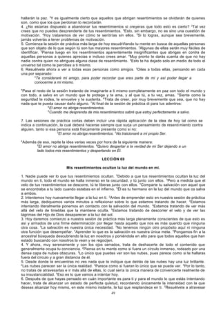 hallarán la paz. 3Y es igualmente cierto que aquellos que abrigan resentimientos se olvidarán de quienes
son, como que los que perdonan lo recordarán.
4. ¿No estarías dispuesto a abandonar tus resentimientos si creyeras que todo esto es cierto? 2Tal vez
crees que no puedes desprenderte de tus resentimientos. 3Esto, sin embargo, no es sino una cuestión de
motivación. 4Hoy trataremos de ver cómo te sentirías sin ellos. 5Si lo logras, aunque sea brevemente,
jamás volverás a tener problemas de motivación.
5. Comienza la sesión de práctica más larga de hoy escudriñando tu mente en busca de aquellas personas
que son objeto de lo que según tú son tus mayores resentimientos. 2Algunas de ellas serán muy fáciles de
identificar. 3Piensa luego en los resentimientos aparentemente insignificantes que abrigas en contra de
aquellas personas a quienes aprecias e incluso crees amar. 4Muy pronto te darás cuenta de que no hay
nadie contra quien no abrigues alguna clase de resentimiento. 5Esto te ha dejado solo en medio de todo el
universo tal como te percibes a ti mismo.
6. Resuélvete ahora a ver a todas esas personas como amigos. 2Diles a todas ellas, pensando en cada
una por separado:
3
Te consideraré mi amigo, para poder recordar que eres parte de mí y así poder llegar a
conocerme a mí mismo.
4

Pasa el resto de la sesión tratando de imaginarte a ti mismo completamente en paz con todo el mundo y
con todo, a salvo en un mundo que te protege y te ama, y al que tú, a tu vez, amas. 5Siente como la
seguridad te rodea, te envuelve y te sustenta. 6Trata de creer, por muy brevemente que sea, que no hay
nada que te pueda causar daño alguno. 7Al final de la sesión de práctica di para tus adentros:
8
El amor no abriga resentimientos.
9
Cuando me desprenda de mis resentimientos sabré que estoy perfectamente a salvo.
7. Las sesiones de práctica cortas deben incluir una rápida aplica ción de la idea de hoy tal como se
indica a continuación, la cual deberá hacerse siempre que surja un pensamiento de resenti miento contra
alguien, tanto si esa persona está físicamente presente como si no:
2
El amor no abriga resentimientos. 3No traicionaré a mi propio Ser.
4

Además de eso, repite la idea varias veces por hora de la siguiente manera:
5
El amor no abriga resentimientos. 6Quíero despertar a la verdad de mi Ser dejando a un
lado todos mis resentimientos y despertando en Él.
LECCIÓN 69
Mis resentimientos ocultan la luz del mundo en mí.

1. Nadie puede ver lo que tus resentimientos ocultan. 2Debido a que tus resentimientos ocultan la luz del
mundo en ti, todo el mundo se halla inmerso en la oscuridad, y tú junto con ellos. 3Pero a medida que el
velo de tus resentimientos se descorre, tú te liberas junto con ellos. 4Comparte tu salvación con aquel que
se encontraba a tu lado cuando estabas en el infierno. 5Él es tu hermano en la luz del mundo que os salva
a ambos.
2. Intentemos hoy nuevamente llegar a la luz en ti. 2Antes de emprender esto en nuestra sesión de práctica
más larga, dediquemos varios minutos a reflexionar sobre lo que estamos tratando de hacer. 3Estamos
intentando literalmente ponernos en contacto con la salvación del mundo. 4Estamos tratando de ver más
allá del velo de tinieblas que la mantiene oculta. 5Estamos tratando de descorrer el velo y de ver las
lágrimas del Hijo de Dios desaparecer a la luz del sol.
3. Hoy daremos comienzo a nuestra sesión de práctica más larga plenamente conscientes de que esto es
así y armados de una firme determinación por llegar hasta aquello que nos es más querido que ninguna
otra cosa. 2La salvación es nuestra única necesidad. 3No tenemos ningún otro propósito aquí ni ninguna
otra función que desempeñar. 4Aprender lo que es la salvación es nuestra única meta. 5Pongamos fin a la
ancestral búsqueda descubriendo la luz en nosotros y poniéndola en alto para que todos aquellos que han
estado buscando con nosotros la vean y se regocijen.
4. Y ahora, muy serenamente y con los ojos cerrados, trata de deshacerte de todo el contenido que
generalmente ocupa tu conciencia. 2Piensa en tu mente como si fuera un círculo inmenso, rodeado por una
densa capa de nubes obscuras. 3Lo único que puedes ver son las nubes, pues parece como si te hallaras
fuera del círculo y a gran distancia de él.
5. Desde donde te encuentras no ves nada que te indique que detrás de las nubes hay una luz brillante.
2
Las nubes parecen ser la única realidad. 3Parece como si fueran lo único que se puede ver. 4Por lo tanto,
no tratas de atravesarlas e ir más allá de ellas, lo cual sería la única manera de convencerte realmente de
su insustancialidad. 5Eso es lo que vamos a intentar hoy.
6. Después de que hayas pensado en cuán importante es para ti y para el mundo lo que estás intentando
hacer, trata de alcanzar un estado de perfecta quietud, recordando únicamente la intensidad con la que
deseas alcanzar hoy mismo, en este mismo instante, la luz que resplandece en ti. 2Resuélvete a atravesar
49

 