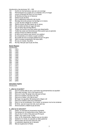Introducción a las lecciones 181 – 200
181.
Confío en mis hermanos, que son uno conmigo
182.
Permaneceré muy quedo por un instante e iré a mi hogar
183.
Invoco el Nombre de Dios y el mío propio
184.
El Nombre de Dios es mi herencia
185.
Deseo la paz de Dios
186.
De mí depende la salvación del mundo
187.
Bendigo al mundo porque me bendigo a mí mismo
188.
La paz de Dios refulge en mí ahora
189.
Siento el Amor de Dios dentro de mí ahora
190.
Elijo el júbilo de Dios en lugar del dolor
191.
Soy el santo Hijo de Dios Mismo
192.
Tengo una función que Dios quiere que desempeñe
193.
Todas las cosas son lecciones que Dios quiere que yo aprenda
194.
Pongo el futuro en Manos de Dios
195.
El amor es el camino que recorro con gratitud
196.
Es únicamente a mí mismo a quien crucifico
197.
No puede ser sino mi propia gratitud la que me gano
198.
Sólo mi propia condenación me hace daño
199.
No soy un cuerpo. Soy libre
200.
No hay más paz que la paz de Dios
Sexto Repaso
Introducción
201.
(181)
202.
(182)
203.
(183)
204.
(184)
205.
(185)
206.
(186)
207.
(187)
208.
(188)
209.
(189)
210.
(190)
211.
(191)
212.
(192)
213.
(193)
214.
(194)
215.
(195)
216.
(196)
217.
(197)
218.
(198)
219.
(199)
220.
(200)
SEGUNDA PARTE
Introducción
1. ¿Qué es el perdón?
221.
Que mi mente esté en paz y que todos mis pensamientos se aquieten
222.
Dios está conmigo. Vivo y me muevo en Él
223.
Dios es mi vida. No tengo otra vida que la Suya
224.
Dios es mi Padre y Él ama a Su Hijo
225.
Diso es mi Padre, y Su Hijo lo ama
226.
Mi hogar me aguarda. Me apresuraré a llegar a él
227.
Éste es el instanto santo de mi liberación
228.
Dios no me ha condenado. Por lo tanto, yo tampoco me he de condenar
229.
El Amor, que es lo que me creó, es lo que soy
230.
Ahora buscaré y hallaré la paz de Dios
2. ¿Qué es la salvación?
231.
Padre, mi voluntad es únicamente recordarte
232.
Permanece en mi mente todo el día, Padre mío
233.
Hoy le doy mi vida a Dios para que Él la guíe
234.
Padre, hoy vuelvo a ser Tu Hijo
235.
Dios, en Su misericordia, dispone que yo me salve
236.
Gobierno mi mente, la cual sólo yo debo gobernar
237.
Ahora quiero ser tal como Dios em creó
238.
La salvación depende de mi decisión
239.
Mía es la gloria de mi Padre

5

 
