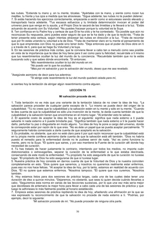 las nubes. 3Extiende tu mano y, en tu mente, tócalas. 4Apártalas con la mano, y siente como rozan tus
mejillas, tu frente y tus ojos a medida que las atraviesas. 5Sigue adelante; las nubes no te pueden detener.
7. Si estás haciendo los ejercicios correctamente, empezarás a sentir como si estuvieses siendo elevado y
transportado hacia adelante. 2Tus escasos esfuerzos y tu limitada determinación invocan el poder del
universo para que venga en tu ayuda, y el Propio Dios te sacará de las tinieblas y te llevará a la luz. 3Estás
actuando de acuerdo con Su Voluntad. 4No puedes fracasar porque tu voluntad es la Suya.
8. Ten confianza en tu Padre hoy y certeza de que Él te ha oído y te ha contestado. 2Es posible que aún no
reconozcas Su respuesta, pero puedes estar seguro de que se te ha dado y de que la recibi rás. 3Trata de
tener presente esta certeza, según intentas atravesar las nubes en dirección a la luz. 4Trata de recordar
que por fin estás uniendo tu voluntad a la de Dios. 5Trata de mantener claro en tu mente el pensamiento de
que lo que emprendes con Dios no puede sino tener éxito. 6Deja entonces que el poder de Dios obre en ti
y a través de ti, para que se haga Su Voluntad y la tuya.
9. En las sesiones de práctica más cortas, que te conviene llevar a cabo tan a menudo como sea posible
en vista de la importancia que la idea de hoy tiene para ti así como para tu felicidad, recuér date a ti mismo
que tus resentimientos ocultan la luz del mundo de tu conciencia. 2Recuérdate también que no la estás
buscando solo y que sabes dónde encontrarla. 3Di entonces:
4
Mis resentimientos ocultan la luz del mundo en mí.
5
No puedo ver lo que he ocultado.
6
Mas por mi salvación y por la salvación del mundo, deseo que me sea revelado.
7

Asegúrate asimismo de decir para tus adentros:
8
Si abrigo este resentimiento la luz del mundo quedará velada para mí,

si sientes hoy la tentación de abrigar algún resentimiento contra alguien.
LECCIÓN 70
Mi salvación procede de mí.
1. Toda tentación no es más que una variante de la tentación básica de no creer la idea de hoy. 2La
salvación parece proceder de cualquier parte excepto de ti. 3Lo mismo se puede decir del origen de la
culpabilidad. 4Tú no crees que la culpabilidad y la salvación estén en tu mente y sólo en tu mente. 5Cuando
te des cuenta de que la culpabilidad es sólo una invención de la mente, te darás cuenta también de que la
culpabilidad y la salvación tienen que encontrarse en el mismo lugar. 6Al entender esto te salvas.
2. El aparente costo de aceptar la idea de hoy es el siguiente: significa que nada externo a ti puede
salvarte ni nada externo a ti puede brindarte paz. 2Significa también que nada externo a ti te puede hacer
daño, perturbar tu paz o disgustarte en modo alguno. 3La idea de hoy te pone a cargo del universo, donde
te corresponde estar por razón de lo que eres. 4No es éste un papel que se pueda aceptar parcialmente. 5Y
seguramente habrás comenzado a darte cuenta de que aceptarlo es la salvación.
3. Es probable, no obstante, que aún no esté claro para ti por qué razón reconocer que la culpabilidad está
en tu propia mente conlleva asimismo darte cuenta de que la salvación está allí también. 2Dios no habría
puesto el remedio para la enfermedad donde no te pudiese servir de nada. 3Así es como funciona tu
mente, pero no la Suya. 4Él quiere que sanes, y por eso mantiene la Fuente de la curación allí donde hay
necesidad de curación.
4. Tú has tratado de hacer justamente lo contrario, intentando por todos los medios, no importa cuán
distorsionados o extravagantes, separar la curación de la enfermedad a la que estaba des tinada,
conservando de este modo la enfermedad. 2Tu propósito ha sido asegurarte de que la curación no tuviese
lugar. 3El propósito de Dios ha sido asegurarse de que sí tuviese lugar.
5. Nuestra práctica de hoy consiste en darnos cuenta de que la Voluntad de Dios y la nuestra coinciden
completamente en esto. 2Dios quiere que sanemos, y nosotros no queremos realmente estar enfermos,
pues eso no nos hace felices. 3Al aceptar la idea de hoy, por lo tanto, estamos en realidad de acuerdo con
Dios. 4Él no quiere que estemos enfermos. 5Nosotros tampoco. 6Él quiere que nos curemos. 7Nosotros
también.
6. Hoy estamos listos para dos sesiones de práctica largas, cada una de las cuales debe tener una
duración de diez a quince minutos. 2Dejaremos, no obstante, que seas tú quien decida cuándo llevarlas a
cabo. 3Seguiremos esta norma en varias de las lecciones sucesivas, por lo que una vez más sería mejor
que decidieses de antemano la mejor hora para llevar a cabo cada una de las sesiones de práctica y que
luego te adhirieses lo más fielmente posible al horario establecido.
7. Empieza estas sesiones de práctica repitiendo la idea de hoy, añadiendo una afirmación en la que se
vea expresado tu reconocimiento de que la salvación no procede de nada externo a ti. 2Podrías, por
ejemplo, decir lo siguiente:
3
Mi salvación procede de mí. 4No puede proceder de ninguna otra parte.

50

 