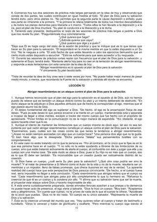 8. Comienza hoy tus dos sesiones de práctica más largas pen sando en la idea de hoy y observando que
consta de dos partes, las cuales contribuyen en igual medida al todo. 2El plan de Dios para tu salvación
tendrá éxito, pero otros planes no. 3No permitas que la segunda parte te cause depresión o enfado, pues
esa parte es inherente a la primera. 4Y la primera te releva totalmente de todos tus intentos descabellados
y de todos tus planes dementes para liberarte a ti mismo. 5Todos ellos te han llevado a la depresión y a la
ira, pero el plan de Dios triunfará. 6Su plan te conducirá a la liberación y a la dicha.
9. Teniendo esto presente, dediquemos el resto de las sesiones de práctica más largas a pedirle a Dios
que nos revele Su plan. 2Preguntémosle muy concretamente:
3
¿Qué quieres que haga?
4
¿Adónde quieres que vaya?
5
¿Qué quieres que diga y a quién?
6
Deja que Él se haga cargo del resto de la sesión de práctica y que te indique qué es lo que tienes que
hacer en Su plan para tu salvación. 7Él responderá en la misma medida en que tú estés dispuesto a oír Su
Voz. 8No te niegues a oírla. 9El solo hecho de que estés llevando a cabo los ejercicios demuestra que en
cierto modo estás dispuesto a escuchar. 10Esto es suficiente para que seas acreedor a Su respuesta.
10. Durante las sesiones de práctica cortas repite con frecuencia que el plan de Dios para tu salvación, y
solamente el Suyo, tendrá éxito. 2Mantente alerta hoy para no caer en la tentación de abri gar resentimientos,
y responde a esas tentaciones con esta variación de la idea de hoy:
3
Abrigar resentimientos es lo opuesto al plan de Dios para la salvación.
4
Y únicamente Su plan tendrá éxito.
5

Trata de recordar la idea de hoy unas seis o siete veces por hora. 6No puede haber mejor manera de pasar
medio minuto, o menos, que recordando la Fuente de tu salvación y viéndola allí donde se encuentra.
LECCIÓN 72
Abrigar resentimientos es un ataque contra el plan de Dios para la salvación.
1. Aunque hemos reconocido que el plan del ego para la salva ción es el opuesto al de Dios, aún no hemos
puesto de relieve que es también un ataque directo contra Su plan y un intento deliberado de destruirlo. 2En
dicho ataque se le adjudican a Dios aquellos atributos que de hecho le corresponden al ego, mientras que el
ego parece asumir los de Dios.
2. El deseo fundamental del ego es suplantar a Dios. 2De hecho, el ego es la encarnación física de ese
deseo. 3Pues es este deseo lo que parece encerrar a la mente en un cuerpo, manteniéndola sola y separada
e incapaz de llegar a otras mentes, excepto a través del mismo cuerpo que fue hecho con el propósito de
aprisionarla. 4Poner límites en la comunicación no es la mejor manera de expandirla. 5 No obstante, el ego
quiere hacerte creer que lo es.
3. Aunque el intento de mantener las limitaciones que un cuerpo impone es obvio aquí, tal vez no sea tan
evidente por qué razón abrigar resentimientos constituye un ataque contra el plan de Dios para la salvación.
2
Examinemos, pues, cuáles son las cosas contra las que tienes la tendencia a abrigar resentimientos.
3
¿Acaso no están siempre asociadas con algo que un cuerpo hace? 4Una persona dice algo que no te gusta.
5
O bien hace algo que te desagrada. 6Dicha persona "delata" sus pensamientos hostiles con su
comportamiento.
4. En este caso no estás tratando con lo que la persona es. 2Por el contrario, en lo único que te fijas es en lo
que esa persona hace en el cuerpo. 3Y no sólo no la estás ayudando a librarse de las limitaciones de su
cuerpo, sino que estás tratando activamente de atarla al cuerpo, al confundirla con éste y juzgar que ella y su
cuerpo son una misma cosa. 4De este modo se ataca a Dios; pues si Su Hijo no es más que un cuerpo, eso
es lo que Él debe ser también. 5Es inconcebible que un creador pueda ser radicalmente distinto de su
creación.
5. Si Dios fuese un cuerpo, ¿cuál sería Su plan para la salvación? 2¿Qué otra cosa podría ser sino la
muerte? 3Y al tratar de presentarse a Sí Mismo como el Autor de la vida y no de la muerte, resultaría ser un
mentiroso y un impostor, lleno de falsas promesas, que ofrece ilusiones en vez de la verdad. 4La aparente
realidad del cuerpo hace que esta perspectiva de Dios parezca con vincente. 5De hecho, si el cuerpo fuese
real, sería imposible no llegar a esta conclusión. 6Cada resentimiento que abrigas reitera que el cuerpo es
real. 7Cada resentimiento que abrigas pasa por alto completamente lo que tu hermano es. 8Refuerza tu
creencia de que él es un cuerpo y lo condena por ello. 9Y afirma que su salvación tiene que ser la muerte,
al proyectar este ataque sobre Dios y hacerlo responsable de ello.
6. A esta arena cuidadosamente preparada, donde animales fero ces acechan a sus presas y la clemencia
no puede hacer acto de presencia, el ego viene a salvarte. 2Dios te hizo un cuerpo. 3Muy bien. 4Aceptemos
esto y alegrémonos. 5En cuanto que cuerpo, no te prives de nada de lo que el cuerpo te ofrece. 6Apodérate
de lo poco que puedas. 7Dios no te dio nada. 8El cuerpo es tu único salvador. 9Representa la muerte de
Dios y tu salvación.
7. Ésta es la creencia universal del mundo que ves. 2Hay quienes odian al cuerpo y tratan de lastimarlo y
humillarlo. 3Otros lo veneran y tratan de glorificarlo y exaltarlo. 4Pero mientras tu cuerpo siga siendo el
52

 
