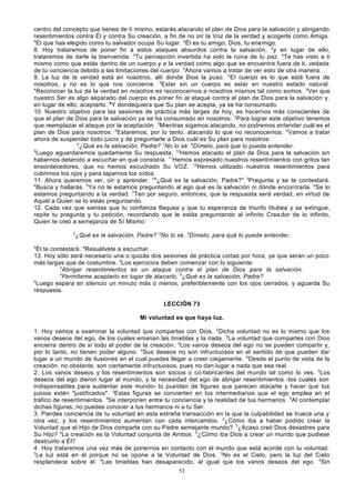 centro del concepto que tienes de ti mismo, estarás atacando el plan de Dios para la salvación y abrigando
resentimientos contra Él y contra Su creación, a fin de no oír la Voz de la verdad y acogerla como Amiga.
5
El que has elegido como tu salvador ocupa Su lugar. 6Él es tu amigo; Dios, tu enemigo.
8. Hoy trataremos de poner fin a estos ataques absurdos contra la salvación, 2 y en lugar de ello,
trataremos de darle la bienvenida. 3Tu percepción invertida ha sido la ruina de tu paz. 4Te has visto a ti
mismo como que estás dentro de un cuerpo y a la verdad como algo que se encuentra fuera de ti, vedada
de tu conciencia debido a las limitaciones del cuerpo. 5Ahora vamos a tratar de ver esto de otra manera.
9. La luz de la verdad está en nosotros, allí donde Dios la puso. 2 El cuerpo es lo que está fuera de
nosotros, y no es lo que nos concierne. 3Estar sin un cuerpo es estar en nuestro estado natural.
4
Reconocer la luz de la verdad en nosotros es reconocernos a nosotros mismos tal como somos. 5Ver que
nuestro Ser es algo separado del cuerpo es poner fin al ataque contra el plan de Dios para la salvación y,
en lugar de ello, aceptarlo. 6 Y dondequiera que Su plan se acepta, ya se ha consumado.
10. Nuestro objetivo para las sesiones de práctica más largas de hoy, es hacernos más conscientes de
que el plan de Dios para la salvación ya se ha consumado en nosotros. 2Para lograr este objetivo tenemos
que reemplazar el ataque por la aceptación. 3Mientras sigamos atacando, no podremos entender cuál es el
plan de Dios para nosotros. 4Estaremos, por lo tanto, atacando lo que no reconocemos. 5Vamos a tratar
ahora de suspender todo juicio y de preguntarle a Dios cuál es Su plan para nosotros:
6
¿Qué es la salvación, Padre? 7No lo sé. 8Dímelo, para que lo pueda entender.
9
Luego aguardaremos quedamente Su respuesta. 10Hemos atacado el plan de Dios para la salvación sin
habernos detenido a escuchar en qué consistía. 11Hemos expresado nuestros resentimientos con gritos tan
ensordecedores, que no hemos escuchado Su VOZ. 12Hemos utilizado nuestros resentimientos para
cubrirnos los ojos y para taparnos los oídos.
11. Ahora queremos ver, oír y aprender. 2"¿Qué es la salvación, Padre?" 3Pregunta y se te contestará.
4
Busca y hallarás. 5Ya no le estamos preguntando al ego qué es la salvación ni dónde encontrarla. 6Se lo
estamos preguntando a la verdad. 7Ten por seguro, entonces, que la respuesta será verdad, en virtud de
Aquél a Quien se lo estás preguntando.
12. Cada vez que sientas que tu confianza flaquea y que tu esperanza de triunfo titubea y se extingue,
repite tu pregunta y tu petición, recordando que le estás preguntando al infinito Crea dor de lo infinito,
Quien te creó a semejanza de Sí Mismo:
2

¿Qué es la salvación, Padre? 3No lo sé. 4Dímelo, para qué lo pueda entender.

5

Él te contestará. 6Resuélvete a escuchar.
13. Hoy sólo será necesario una o quizás dos sesiones de práctica cortas por hora, ya que serán un poco
más largas que de costumbre. 2Los ejercicios deben comenzar con lo siguiente:
3
Abrigar resentimientos es un ataque contra el plan de Dios para la salvación.
4
Permíteme aceptarlo en lugar de atacarlo. 5¿Qué es la salvación, Padre?
6
Luego espera en silencio un minuto más o menos, preferiblemente con los ojos cerrados, y aguarda Su
respuesta.
LECCIÓN 73
Mi voluntad es que haya luz.
1. Hoy vamos a examinar la voluntad que compartes con Dios. 2Dicha voluntad no es lo mismo que los
vanos deseos del ego, de los cuales emanan las tinieblas y la nada. 3La voluntad que compartes con Dios
encierra dentro de sí todo el poder de la creación. 4Los vanos deseos del ego no se pueden compartir y,
por lo tanto, no tienen poder alguno. 5Sus deseos no son infructuosos en el sentido de que pueden dar
lugar a un mundo de ilusiones en el cual puedes llegar a creer ciegamente. 6Desde el punto de vista de la
creación, no obstante, son ciertamente infructuosos, pues no dan lugar a nada que sea real.
2. Los vanos deseos y los resentimientos son socios o co-fabricantes del mundo tal como lo ves. 2Los
deseos del ego dieron lugar al mundo, y la necesidad del ego de abrigar resentimientos -los cuales son
indispensables para sustentar este mundo- lo pueblan de figuras que parecen atacarte y hacer que tus
juicios estén "justificados". 3Estas figuras se convierten en los intermediarios que el ego emplea en el
tráfico de resentimientos. 4Se interponen entre tu conciencia y la realidad de tus hermanos. 5Al contemplar
dichas figuras, no puedes conocer a tus hermanos ni a tu Ser.
3. Pierdes conciencia de tu voluntad en esta extraña transacción en la que la culpabilidad se trueca una y
otra vez, y los resentimientos aumentan con cada intercambio. 2¿Cómo iba a haber podido crear la
Voluntad que el Hijo de Dios comparte con su Padre semejante mundo? 3¿Acaso creó Dios desastres para
Su Hijo? 4La creación es la Voluntad conjunta de Ambos. 5¿Cómo iba Dios a crear un mundo que pudiese
destruirlo a Él?
4. Hoy trataremos una vez más de ponernos en contacto con el mundo que está acorde con tu voluntad.
2
La luz está en él porque no se opone a la Voluntad de Dios. 3No es el Cielo, pero la luz del Cielo
resplandece sobre él. 4Las tinieblas han desaparecido, al igual que los vanos deseos del ego. 5Sin
53

 