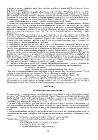 embargo, la luz que resplandece sobre dicho mundo es un reflejo de tu voluntad. 6Por lo tanto, es dentro
de ti donde la buscaremos.
5. Tu imagen del mundo tan sólo puede reflejar lo que está dentro de ti. 2Ni la fuente de la luz ni la de la
oscuridad pueden encontrarse fuera de ti. 3Tus resentimientos nublan tu mente, y, como consecuencia de
ello, contemplas un mundo tenebroso. 4El perdón despeja las tinieblas, reafirma tu voluntad y te permite
contemplar un mundo de luz. 5Hemos subrayado repetidas veces que es fácil salvar la barrera de los
resentimientos, y que ésta no puede interponerse entre tu salvación y tú. 6La razón es muy simple.
7
¿Quieres realmente estar en el infierno? 8¿Quieres realmente gemir, sufrir y morir?
6. Olvídate de los argumentos del ego que tratan de probar que todo eso es realmente el Cielo. 2Tú bien
sabes que no lo es. 3Eso no puede ser lo que tú deseas para ti mismo. 4Hay un punto más allá del cual las
ilusiones no pueden pasar. 5El sufrimiento no es felicidad, y la felicidad es lo que realmente deseas. 6Eso
es lo que en verdad es tu voluntad. 7Y por ende, la salvación es asimismo tu voluntad. 8Tú quieres tener
éxito en lo que nos proponemos hacer hoy. 9Así que lo emprendemos con tu bendición y grata
conformidad.
7. Tendremos éxito hoy si recuerdas que lo que quieres para ti es la salvación. 2Quieres aceptar el plan de
Dios porque eres parte integrante de él. 3No tienes ninguna voluntad que realmente se pueda oponer a ese
plan, ni tampoco es ése tu deseo. 4La salvación es para ti. 5Por encima de todo, quieres tener la libertad de
recordar quién eres realmente. 6Hoy es el ego el que se encuentra impotente ante tu voluntad. 7Tu
voluntad es libre, y nada puede prevalecer contra ella.
8. Abordaremos los ejercicios de hoy, por lo tanto, con entusiasmo y confianza, seguros de que
encontraremos lo que es tu voluntad encontrar y de que recordaremos lo que es tu voluntad recordar.
2
Ningún deseo vano puede detenernos ni engañarnos con ilusiones de fuerza. 3Deja que hoy se haga tu
voluntad, y pon fin de una vez por todas a la absurda creencia de que prefieres el infierno al Cielo.
9. Comenzaremos nuestras sesiones de práctica más largas reco nociendo que el plan de Dios para la
salvación, y sólo el Suyo, es el que está en completo acuerdo con tu voluntad. 2No es el propósito de un
poder extraño que se te impone en contra de tu volun tad. 3Es el único propósito aquí con el que tú y tu
Padre estáis perfectamente de acuerdo. 4Triunfarás hoy: la hora señalada para la emancipación del Hijo de
Dios del infierno y de todos los deseos vanos. 5Su voluntad queda ahora reinstaurada en su conciencia. 6Él
está dispuesto hoy mismo a contemplar la luz que mora en él y a salvarse.
10. Después que te hayas recordado esto a ti mismo y hayas resuel to mantener tu voluntad claramente en
tu mente, repite para tus adentros estas palabras con templada determinación y tranquila certeza:
2
Mi voluntad es que haya luz.
3
Quiero contemplar la luz que refleja la Voluntad de Dios y la mía.
4
Deja entonces que tu voluntad se afirme a sí misma, unida al poder de Dios y en unión con tu Ser. 5Pon el
resto de la sesión de práctica bajo Su dirección. 6Únete a Ellos que te señalan el camino.
11. En las sesiones de práctica más cortas, declara nuevamente lo que realmente deseas. 2Di:
3
Mi voluntad es que haya luz. 4La oscuridad no es mi voluntad.
5
Debes repetir esto varias veces por hora. 6Es de suma importancia, no obstante, que apliques esta idea
de inmediato si te sientes tentado de abrigar cualquier clase de resentimiento. 7Esto te ayudará a
desprenderte de todos ellos en lugar de seguir abrigándolos y ocultándolos en la oscuridad.
LECCIÓN 74
No hay más voluntad que la de Dios.
1. La idea de hoy se puede considerar como el pensamiento cen tral hacia el cual se dirigen todos nuestros
ejercicios. 2La Voluntad de Dios es la única Voluntad. 3Cuando hayas reconocido esto, habrás reconocido
que tu voluntad es la Suya. 4La creencia de que el conflicto es posible habrá desaparecido. 5La paz habrá
reemplazado a la extraña idea de que te atormentan objetivos conflictivos. 6En cuanto que expresión de la
Voluntad de Dios, no tienes otro objetivo que el Suyo.
2. La idea de hoy encierra una gran paz, y lo que los ejercicios de hoy se proponen es encontrarla. 2La
idea en sí es completamente cierta. 3Por lo tanto, no puede dar lugar a ilusiones. 4Sin ilusiones, el conflicto
es imposible. 5Tratemos hoy de reconocer esto y de experimentar la paz que este reconocimiento nos
brinda.
3. Comienza las sesiones de práctica más largas repitiendo lenta mente los pensamientos que siguen a
continuación varias veces, con la firme determinación de comprender su significado y de retenerlos en la
mente:
2
No hay más voluntad que la de Dios. 3No puedo estar en conflicto.
4
Dedica entonces varios minutos a añadir pensamientos afines, tales como:
5
Estoy en paz.
6
Nada puede perturbarme. 7Mi voluntad es la de Dios.
8
Mi voluntad y la de Dios son una.
9
La Voluntad de Dios es que Su Hijo esté en paz.
54

 