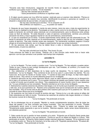 10

Durante esta fase introductoria, asegúrate de hacerle frente en seguida a cualquier pensamiento
conflictivo que pueda cruzar tu mente. 11Di de inmediato:
12
No hay más voluntad que la de Dios.
13
Estos pensamientos conflictivos no significan nada.
4. Si algún asunto parece ser muy difícil de resolver, resérvalo para un examen más detenido. 2Piensa en
él brevemente, aunque de manera muy concreta, identificando la persona o personas en cuestión y la
situación o situaciones de que se trate, y di para tus adentros:
3
No hay más voluntad que la de Dios. 4Yo la comparto con Él.
5
Mis conflictos con respecto a _____ no pueden ser reales.
5. Después de que hayas despejado tu mente de esta manera, cierra los ojos y trata de experimentar la
paz a la que tu realidad te da derecho. 2Sumérgete en ella y siente como te va envolviendo. 3Puede que te
asalte la tentación de confundir estas prácticas con el ensimismamiento, pero la diferencia entre ambas
cosas es fácil de detectar. 4Si estás llevando a cabo el ejercicio correctamente, sentirás una profunda
sensación de dicha y mayor agudeza mental en vez de somnolencia y enervamiento.
6. La paz se caracteriza por la dicha. 2Cuando experimentes dicha sabrás que has alcanzado la paz. 3Si
tienes la sensación de estar cayendo en el ensimismamiento, repite la idea de hoy de inmediato y luego
vuelve al ejercicio. 4Haz esto cuantas veces sea necesario. 5Es ciertamente ventajoso negarse a buscar
refugio en el ensimismamiento, aun si no llegas a experimentar la paz que andas buscando.
7. En las sesiones más cortas, que hoy se deben llevar a cabo a intervalos regulares previamente
determinados, di para tus adentros:
2

No hay más voluntad que la de Dios. 3Hoy busco Su paz.
Trata entonces de hallar lo que buscas. 5Dedicar uno o dos minutos cada media hora a hacer este
ejercicio -con los ojos cerrados a ser posible- será tiempo bien empleado.
4

LECCIÓN 75
La luz ha llegado.
1. La luz ha llegado. 2Te has curado y puedes curar. 3La luz ha llegado. 4Te has salvado y puedes salvar.
5
Estás en paz y llevas la paz contigo dondequiera que vas. 6Las tinieblas, el conflicto y la muerte han
desaparecido. 7La luz ha llegado.
2. Hoy celebramos el feliz desenlace de tu largo sueño de desastres. 2Ya no habrá más sueños
tenebrosos. 3La luz ha llegado. 4Hoy comienza la era de la luz para ti y para todos los demás. 5Es una
nueva era, de la que ha nacido un mundo nuevo. 6Y cuando el viejo pasó de largo, no dejó rastro alguno
sobre el nuevo. 7Hoy vemos un mundo diferente porque la luz ha llegado.
3. Nuestros ejercicios de hoy serán ejercicios felices, pues en ellos daremos gracias por la desaparición
de lo viejo y el comienzo de lo nuevo. 2Ya no quedan sombras del pasado que puedan nublar nuestra vista
y ocultar el mundo que el perdón nos ofrece. 3Hoy aceptaremos el nuevo mundo como lo que deseamos
ver. 4Lo que anhelamos se nos concederá. 5Nuestra voluntad es ver la luz; la luz ha llegado.
4. Dedicaremos nuestras sesiones de práctica más largas a ver el mundo que el perdón nos muestra. 2Eso,
y sólo eso, es lo que queremos ver. 3Nuestro único propósito hace que la consecución de nuestro objetivo
sea inevitable. 4Hoy el mundo real se alza jubiloso ante nosotros para que por fin lo podamos ver. 5Se nos
concede la visión ahora que la luz ha llegado.
5. No queremos ver hoy sobre el mundo la sombra del ego. 2Vemos la luz y en ella vemos el reflejo del
Cielo extenderse por todo el mundo. 3Comienza las sesiones de práctica más largas dándote a ti mismo
las buenas nuevas de tu liberación:
4
La luz ha llegado. 5He perdonado al mundo.
6. No te entretengas hoy en el pasado. 2Mantén tu mente completamente receptiva, libre de todas las
ideas del pasado y de todo concepto que hayas inventado. 3Hoy has perdonado al mundo. 4Puedes
contemplarlo ahora como si nunca antes lo hubieses visto. 5Todavía no sabes qué aspecto tiene.
6
Simplemente estás esperando a que se te muestre. 7Mientras esperas, repite varias veces lentamente y
con absoluta paciencia:
8
La luz ha llegado. 9He perdonado al mundo.
7. Date cuenta de que tu perdón te hace acreedor a la visión. 2Entiende que el Espíritu Santo jamás deja
de darles el don de la visión a los que perdonan. 3Confía en que Él no dejará de dártelo a ti ahora. 4Has
perdonado al mundo. 5El Espíritu Santo estará contigo mientras observas y esperas. 6Él te mostrará lo que
la verdadera visión ve. 7Ésa es Su Voluntad y tú te has unido a Él. 8Espéralo pacientemente. 9Él estará allí.
10
La luz ha llegado. 11Has perdonado al mundo.
55

 