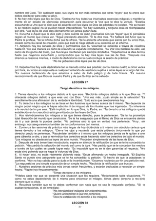nombre del Cielo. 7En cualquier caso, sus leyes no son más extrañas que otras "leyes" que tú crees que
debes obedecer para estar a salvo.
9. No hay más leyes que las de Dios. 2Deshecha hoy todas tus insensatas creencias mágicas y mantén la
mente en un estado de silenciosa preparación para escuchar la Voz que te dice la verdad. 3Estarás
escuchando a Uno que te dice que de acuerdo con las leyes de Dios las pérdidas no existen. 4No se hacen
ni se reciben pagos; no se pueden hacer intercambios; 5no hay sustitutos y ninguna cosa es reemplazada
por otra. 6Las leyes de Dios dan eternamente sin jamás quitar nada.
10. Escucha a Aquél que te dice esto y date cuenta de cuán insensatas son las "leyes" que tú pensabas
regían el mundo que creías ver. 2Sigue prestando atención. 3Él te dirá más. 4Te hablará del Amor que tu
Padre te profesa, 5de la infinita dicha que te ofrece, 6de la ardiente añoranza que siente por Su único Hijo,
creado como Su canal de creación, pero que éste le niega debido a su creencia en el infierno.
11. Abramos hoy los canales de Dios y permitamos que Su Voluntad se extienda a través de nosotros
hasta Él. 2De esa manera es como la creación se expande infinitamente. 3Su Voz nos hablará de esto, así
como de los gozos del Cielo, que Sus leyes mantienen por siempre ilimitados. 4Repetiremos la idea de hoy
hasta que hayamos escuchado y comprendido que no hay más leyes que las de Dios. 5Después nos
diremos a nosotros mismos, a modo de dedicatoria con la cual concluye la sesión de práctica:
6
No me gobiernan otras leyes que las de Dios.
12. Repetiremos hoy esta dedicatoria tan a menudo como sea posible; por lo menos cuatro o cinco veces
por hora, así como en respuesta a cualquier tentación de sentirnos sujetos a otras leyes a lo largo del día.
2
Es nuestra declaración de que estamos a salvo de todo peligro y de toda tiranía. 3Es nuestro
reconocimiento de que Dios es nuestro Padre y de que Su Hijo se ha salvado.
LECCIÓN 77
Tengo derecho a los milagros.
1. Tienes derecho a los milagros debido a lo que eres. 2Recibirás milagros debido a lo que Dios es. 3Y
ofrecerás milagros debido a que eres uno con Dios. 4Una vez más, ¡cuán simple es la salvación! 5Es
sencillamente una afirmación de tu verdadera Identidad. 6Esto es lo que celebraremos hoy.
2 . Tu derecho a los milagros no se basa en las ilusiones que tienes acerca de ti mismo. 2No depende de
ningún poder mágico que te hayas adscrito ni de ninguno de los rituales que has ingeniado. 3Es inherente
a la verdad de lo que eres. 4Está implícito en lo que Dios, tu Padre, es. 5Tu derecho a los milagros quedó
establecido en tu creación y está garantizado por las leyes de Dios.
3 . Hoy reivindicaremos los milagros a los que tienes derecho, pues te pertenecen. 2Se te ha prometido
total liberación del mundo que construiste. 3Se te ha asegurado que el Reino de Dios se encuentra dentro
de ti y que jamás lo puedes perder. 4No pedimos sino lo que en verdad nos pertenece. 5 H o y , sin
embargo, nos aseguraremos también de no conformarnos con menos.
4 . Comienza las sesiones de práctica más largas de hoy diciéndote a ti mismo con absoluta certeza que
tienes derecho a los milagros. 2Cierra los ojos y recuerda que estás pidiendo únicamente lo que por
derecho propio te pertenece. 3Recuérdate también a ti mismo que los milagros jamás se le quitan a uno
para dárselos a otro, y que al reivindicar tus derechos estás haciendo valer los derechos de todo el mundo.
4
Los milagros no obedecen las leyes de este mundo. 5Proceden simplemente de las leyes de Dios.
5 . Después de esta breve fase introductoria, espera en silencio la ratificación de que se te ha concedido tu
petición. 2Has pedido la salvación del mundo así como la tuya. 3Has pedido que se te concedan los medios
a través de los cuales se puede lograr esto. 4Es imposible que no se te den garantías al respecto. 5 N o
estás sino pidiendo que se haga la Voluntad de Dios.
6 . Al hacer esto, no estás realmente pidiendo nada. 2Estás afirmando un hecho innegable. 3El Espíritu
Santo no puede sino asegurarte que se te ha concedido tu petición. 4El hecho de que la aceptases lo
confirma. 5Hoy no hay cabida para la duda ni la incertidumbre. 6Estamos haciendo por fin una petición real.
7
La respuesta es una simple exposición de un simple hecho. 8Recibirás la ratificación que buscas.
7 . Nuestras sesiones de práctica más cortas serán frecuentes, y estarán dedicadas a recordar un simple
hecho. 2Repite hoy frecuentemente:
3
Tengo derecho a los milagros.
4
Pídelos cada vez que se presente una situación que los requiera. 5Reconocerás tales situaciones. 6Y
como no estás dependiendo de ti mismo para encontrar el milagro, tienes pleno derecho a reci birlo
siempre que lo pidas.
8 . Recuerda también que no te debes conformar con nada que no sea la respuesta perfecta. 2 S i te
asaltan tentaciones, di de inmediato:
3
No intercambiaré milagros por resentimientos.
4
Quiero únicamente lo que me pertenece.
5
Dios ha establecido mi derecho a los milagros.
LECCIÓN 78
57

 