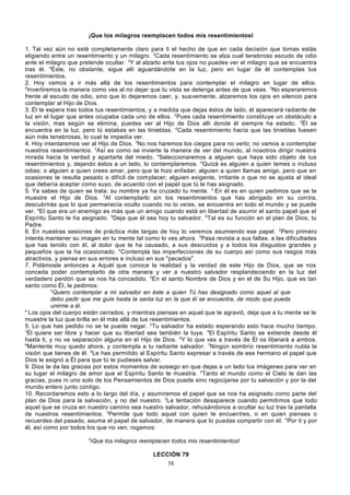 ¡Que los milagros reemplacen todos mis resentimientosl
1. Tal vez aún no esté completamente claro para ti el hecho de que en cada decisión que tomas estás
eligiendo entre un resentimiento y un milagro. 2Cada resentimiento se alza cual tenebroso escudo de odio
ante el milagro que pretende ocultar. 3Y al alzarlo ante tus ojos no puedes ver el milagro que se encuentra
tras él. 4Éste, no obstante, sigue allí aguardándote en la luz, pero en lugar de él contemplas tus
resentimientos.
2. Hoy vamos a ir más allá de los resentimientos para contemplar el milagro en lugar de ellos.
2
Invertiremos la manera como ves al no dejar que tu vista se detenga antes de que veas. 3No esperaremos
frente al escudo de odio, sino que lo dejaremos caer, y, sua vemente, alzaremos los ojos en silencio para
contemplar al Hijo de Dios.
3. Él te espera tras todos tus resentimientos, y a medida que dejas éstos de lado, él aparecerá radiante de
luz en el lugar que antes ocupaba cada uno de ellos. 2Pues cada resentimiento constituye un obstáculo a
la visión, mas según se elimina, puedes ver al Hijo de Dios allí donde él siempre ha estado. 3Él se
encuentra en la luz, pero tú estabas en las tinieblas. 4Cada resentimiento hacía que las tinieblas fuesen
aún más tenebrosas, lo cual te impedía ver.
4. Hoy intentaremos ver al Hijo de Dios. 2No nos haremos los ciegos para no verlo; no vamos a contemplar
nuestros resentimientos. 3Así es como se invierte la manera de ver del mundo, al nosotros dirigir nuestra
mirada hacia la verdad y apartarla del miedo. 4Seleccionaremos a alguien que haya sido objeto de tus
resentimientos y, dejando éstos a un lado, lo contemplaremos. 5Quizá es alguien a quien temes o incluso
odias; o alguien a quien crees amar, pero que te hizo enfadar; alguien a quien llamas amigo, pero que en
ocasiones te resulta pesado o difícil de complacer; alguien exigente, irritante o que no se ajusta al ideal
que debería aceptar como suyo, de acuerdo con el papel que tú le has asignado.
5. Ya sabes de quien se trata: su nombre ya ha cruzado tu mente. 2 En él es en quien pedimos que se te
muestre el Hijo de Dios. 3Al contemplarlo sin los resentimientos que has abrigado en su con tra,
descubrirás que lo que permanecía oculto cuando no lo veías, se encuentra en todo el mundo y se puede
ver. 4El que era un enemigo es más que un amigo cuando está en libertad de asumir el santo papel que el
Espíritu Santo le ha asignado. 5Deja que él sea hoy tu salvador. 6Tal es su función en el plan de Dios, tu
Padre.
6. En nuestras sesiones de práctica más largas de hoy lo veremos asumiendo ese papel. 2Pero primero
intenta mantener su imagen en tu mente tal como lo ves ahora. 3Pasa revista a sus faltas, a las dificultades
que has tenido con él, al dolor que te ha causado, a sus descuidos y a todos los disgustos grandes y
pequeños que te ha ocasionado. 4Contempla las imperfecciones de su cuerpo así como sus rasgos más
atractivos, y piensa en sus errores e incluso en sus "pecados".
7. Pidámosle entonces a Aquél que conoce la realidad y la verdad de este Hijo de Dios, que se nos
conceda poder contemplarlo de otra manera y ver a nuestro salvador resplandeciendo en la luz del
verdadero perdón que se nos ha concedido. 2En el santo Nombre de Dios y en el de Su Hijo, que es tan
santo como Él, le pedimos:
3
Quiero contemplar a mi salvador en éste a quien Tú has designado como aquel al que
debo pedir que me guíe hasta la santa luz en la que él se encuentra, de modo que pueda
unirme a él.
4
Los ojos del cuerpo están cerrados, y mientras piensas en aquel que te agravió, deja que a tu mente se le
muestre la luz que brilla en él más allá de tus resentimientos.
5. Lo que has pedido no se te puede negar. 2Tu salvador ha estado esperando esto hace mucho tiempo.
3
Él quiere ser libre y hacer que su libertad sea también la tuya. 4El Espíritu Santo se extiende desde él
hasta ti, y no ve separación alguna en el Hijo de Dios. 5Y lo que ves a través de Él os liberará a ambos.
6
Mantente muy quedo ahora, y contempla a tu radiante salvador. 7Ningún sombrío resentimiento nubla la
visión que tienes de él. 8Le has permitido al Espíritu Santo expresar a través de ese hermano el papel que
Dios le asignó a Él para que tú te pudieses salvar.
9. Dios te da las gracias por estos momentos de sosiego en que dejas a un lado tus imágenes para ver en
su lugar el milagro de amor que el Espíritu Santo te muestra. 2Tanto el mundo como el Cielo te dan las
gracias, pues ni uno solo de los Pensamientos de Dios puede sino regocijarse por tu salvación y por la del
mundo entero junto contigo.
10. Recordaremos esto a lo largo del día, y asumiremos el papel que se nos ha asignado como parte del
plan de Dios para la salvación, y no del nuestro. 2La tentación desaparece cuando permitimos que todo
aquel que se cruza en nuestro camino sea nuestro salvador, rehusándonos a ocultar su luz tras la pantalla
de nuestros resentimientos. 3Permite que todo aquel con quien te encuentres, o en quien pienses o
recuerdes del pasado, asuma el papel de salvador, de manera que lo puedas compartir con él. 4Por ti y por
él, así como por todos los que no ven, rogamos:
5

iQue los milagros reemplacen todos mis resentimientos!
LECCIÓN 79
58

 