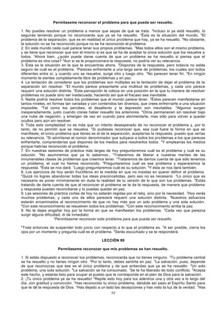 Permítaseme reconocer el problema para que pueda ser resuelto.
1. No puedes resolver un problema a menos que sepas de qué se trata. 2Incluso si ya está resuelto, lo
seguirás teniendo porque no reconocerás que ya se ha resuelto. 3Ésta es la situación del mundo. 4El
problema de la separación, que es en realidad el único pro blema que hay, ya se ha resuelto. 5No obstante,
la solución no se ha reconocido porque no se ha reconocido el problema.
2. En este mundo cada cual parece tener sus propios problemas. 2Mas todos ellos son el mismo problema,
y se tiene que reconocer que son el mismo si es que se ha de aceptar la única solución que los resuelve a
todos. 3Ahora bien, ¿quién puede darse cuenta de que un problema se ha resuelto si piensa que el
problema es otra cosa? 4Aun si se le proporcionara la respuesta, no podría ver su relevancia.
3. Ésta es la situación en la que te encuentras ahora. 2Dispones de la respuesta, pero todavía no estás
seguro de cuál es el problema. 3Pareces enfrentarte a una larga serie de problemas, los cuales son todos
diferentes entre sí, y cuando uno se resuelve, surge otro y luego otro. 4No parecen tener fin. 5En ningún
momento te sientes completamente libre de problemas y en paz.
4. La tentación de considerar que los problemas son múltiples es la tentación de dejar el problema de la
separación sin resolver. 2El mundo parece presentarte una multitud de problemas, y cada uno parece
requerir una solución distinta. 3Esta percepción te coloca en una posición en la que tu manera de resolver
problemas no puede sino ser inadecuada, haciendo así que el fracaso sea inevitable.
5. Nadie podría resolver todos los problemas que el mundo parece tener. 2Éstos parecen manifestarse en
tantos niveles, en formas tan variadas y con contenidos tan diversos, que crees enfren tarte a una situación
imposible. 3Tal como los percibes, el desaliento y la depresión son inevitables. 4Algunos surgen
inesperadamente, justo cuando creías haber resuelto los anteriores. 5Otros permanecen sin resolver bajo
una nube de negación, y emergen de vez en cuando para atormentarte, mas sólo para vol ver a quedar
ocultos pero aún sin resolver.
6. Toda esta complejidad no es más que un intento desesperado de no reconocer el problema y, por lo
tanto, de no permitir que se resuelva. 2Si pudieses reconocer que, sea cual fuere la forma en que se
manifieste, el único problema que tienes es el de la separa ción, aceptarías la respuesta, puesto que verías
su relevancia. 3Si advirtieras el común denominador que subyace a todos los pro blemas a los que pareces
enfrentarte, comprenderías que dispones de los medios para resolverlos todos. 4Y emplearías los medios
porque habrías reconocido el problema.
7. En nuestras sesiones de práctica más largas de hoy preguntaremos cuál es el problema y cuál es su
solución. 2No asumiremos que ya lo sabernos., 3Trataremos de liberar a nuestras mentes de las
innumerables clases de problemas que creemos tener. 4Trataremos de darnos cuenta de que sólo tenemos
un problema, el cual no hemos reconocido. 5Preguntaremos cuál es ese problema y esperaremos la
respuesta. 6Ésta se nos dará. 7Luego preguntaremos cuál es su solución. 8Y ésta se nos dará también.
8. Los ejercicios de hoy serán fructíferos en la medida en que no insistas en querer definir el problema.
2
Quizá no logres abandonar todas tus ideas preconcebidas, pero eso no es necesario. 3Lo único que es
necesario es poner mínimamente en duda la realidad de tu versión de lo que son tus problemas. 4Estás
tratando de darte cuenta de que al reconocer el problema se te da la respuesta, de manera que problema
y respuesta puedan reconciliarse y tú puedas quedar en paz.
9. Las sesiones de práctica cortas de hoy no estarán regidas por el reloj, sino por la necesidad. 2Hoy verás
muchos problemas, y cada uno de ellos parecerá requerir una solución distinta. 3Nuestros esfuerzos
estarán encaminados al reconocimiento de que no hay más que un solo problema y una sola solución.
4
Con este reconocimiento se resuelven todos los problemas. 5Con este reconocimiento arriba la paz.
9. No te dejes engañar hoy por la forma en que se manifiestan los problemas. 2Cada vez que parezca
surgir alguna dificultad, di de inmediato:
3
Permítaseme reconocer este problema para que pueda ser resuelto.
4

Trata entonces de suspender todo juicio con respecto a lo que el problema es. 5A ser posible, cierra los
ojos por un momento y pregunta cuál es el problema. 6Serás escuchado y se te responderá.
LECCIÓN 80
Permítaseme reconocer que mis problemas se han resuelto.
1. Si estás dispuesto a reconocer tus problemas, reconocerás que no tienes ninguno. 2Tu problema central
se ha resuelto y no tienes ningún otro. 3Por lo tanto, debes sentirte en paz. 4La salvación, pues, depende
de que reconozcas que ése es el único problema y de que entiendas que ya se ha resuelto. 5Un solo
problema, una sola solución. 6La salvación se ha consumado. 7Se te ha liberado de todo conflicto. 8Acepta
este hecho, y estarás listo para ocupar el puesto que te corresponde en el plan de Dios para la salvación.
2. ¡Tu único problema ya se ha resuelto! 2Repite esto hoy para tus adentros una y otra vez a lo largo del
día, con gratitud y convicción. 3Has reconocido tu único problema, dándole así paso al Espíritu Santo para
que te dé la respuesta de Dios. 4Has dejado a un lado las decepciones y has visto la luz de la verdad. 5Has
59

 