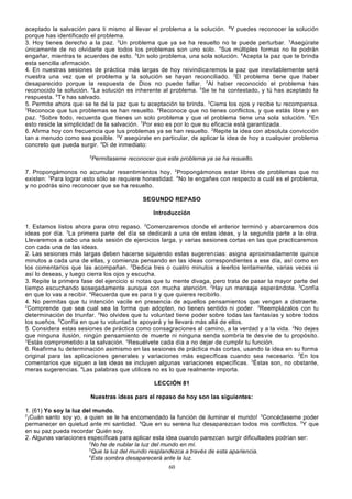 aceptado la salvación para ti mismo al llevar el problema a la solución. 6Y puedes reconocer la solución
porque has identificado el problema.
3. Hoy tienes derecho a la paz. 2Un problema que ya se ha resuelto no te puede perturbar. 3Asegúrate
únicamente de no olvidarte que todos los problemas son uno solo. 4Sus múltiples formas no te podrán
engañar, mientras te acuerdes de esto. 5Un solo problema, una sola solución. 6Acepta la paz que te brinda
esta sencilla afirmación.
4. En nuestras sesiones de práctica más largas de hoy reivindica remos la paz que inevitablemente será
nuestra una vez que el problema y la solución se hayan reconciliado. 2El problema tiene que haber
desaparecido porque la respuesta de Dios no puede fallar. 3Al haber reconocido el problema has
reconocido la solución. 4La solución es inherente al problema. 5Se te ha contestado, y tú has aceptado la
respuesta. 6Te has salvado.
5. Permite ahora que se te dé la paz que tu aceptación te brinda. 2Cierra los ojos y recibe tu recompensa.
3
Reconoce que tus problemas se han resuelto. 4Reconoce que no tienes conflictos, y que estás libre y en
paz. 5Sobre todo, recuerda que tienes un solo problema y que el problema tiene una sola solución. 6En
esto reside la simplicidad de la salvación. 7Por eso es por lo que su eficacia está garantizada.
6. Afirma hoy con frecuencia que tus problemas ya se han resuelto. 2Repite la idea con absoluta convicción
tan a menudo como sea posible. 3Y asegúrate en particular, de aplicar la idea de hoy a cualquier problema
concreto que pueda surgir. 4Di de inmediato:
5

Permítaseme reconocer que este problema ya se ha resuelto.

7. Propongámonos no acumular resentimientos hoy. 2Propongámonos estar libres de problemas que no
existen: 3Para lograr esto sólo se requiere honestidad. 4No te engañes con respecto a cuál es el problema,
y no podrás sino reconocer que se ha resuelto.
SEGUNDO REPASO
Introducción
1. Estamos listos ahora para otro repaso. 2Comenzaremos donde el anterior terminó y abarcaremos dos
ideas por día. 3La primera parte del día se dedicará a una de estas ideas, y la segunda parte a la otra.
Llevaremos a cabo una sola sesión de ejercicios larga, y varias sesiones cortas en las que practicaremos
con cada una de las ideas.
2. Las sesiones más largas deben hacerse siguiendo estas sugerencias: asigna aproximadamente quince
minutos a cada una de ellas, y comienza pensando en las ideas correspondientes a ese día, así como en
los comentarios que las acompañan. 2Dedica tres o cuatro minutos a leerlos lentamente, varias veces si
así lo deseas, y luego cierra los ojos y escucha.
3. Repite la primera fase del ejercicio si notas que tu mente divaga, pero trata de pasar la mayor parte del
tiempo escuchando sosegadamente aunque con mucha atención. 2Hay un mensaje esperándote. 3Confía
en que lo vas a recibir. 4Recuerda que es para ti y que quieres recibirlo.
4. No permitas que tu intención vacile en presencia de aquellos pensamientos que vengan a distraerte.
2
Comprende que sea cual sea la forma que adopten, no tienen sentido ni poder. 3Reemplázalos con tu
determinación de triunfar. 4No olvides que tu voluntad tiene poder sobre todas las fantasías y sobre todos
los sueños. 5Confía en que tu voluntad te apoyará y te llevará más allá de ellos.
5. Considera estas sesiones de práctica como consagraciones al camino, a la verdad y a la vida. 2No dejes
que ninguna ilusión, ningún pensamiento de muerte ni ninguna senda sombría te des víe de tu propósito.
3
Estás comprometido a la salvación. 4Resuélvete cada día a no dejar de cumplir tu función.
6. Reafirma tu determinación asimismo en las sesiones de práctica más cortas, usando la idea en su forma
original para las aplicaciones generales y variaciones más específicas cuando sea necesario. 2En los
comentarios que siguen a las ideas se incluyen algunas variaciones específicas. 3Éstas son, no obstante,
meras sugerencias. 4Las palabras que utilices no es lo que realmente importa.
LECCIÓN 81
Nuestras ideas para el repaso de hoy son las siguientes:
1. (61) Yo soy la luz del mundo.
2
¡Cuán santo soy yo, a quien se le ha encomendado la función de iluminar el mundo! 3Concédaseme poder
permanecer en quietud ante mi santidad. 4Que en su serena luz desaparezcan todos mis conflictos. 5Y que
en su paz pueda recordar Quién soy.
2. Algunas variaciones específicas para aplicar esta idea cuando parezcan surgir dificultades podrían ser:
2
No he de nublar la luz del mundo en mí.
3
Que la luz del mundo resplandezca a través de esta apariencia.
4
Esta sombra desaparecerá ante la luz.
60

 