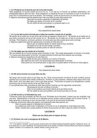 3. (62) Perdonar es mi función por ser la luz del mundo.
2
Sólo aceptando mi función podré ver la luz en mí. 3Y en esa luz mi función se perfilará claramente y sin
ambigüedad alguna ante mis ojos. 4Esta aceptación no depende de que yo reconozca lo que mi función es,
pues aún no comprendo lo que es el perdón. 5Sin embargo, confío en que en la luz lo veré tal como es.
4. Algunas variaciones para las aplicaciones más concretas de esta idea podrían ser:
2
Que esto me ayude a aprender el significado del perdón.
3
No dejes que separe mi función de mi voluntad.
4
No me valdré de esto para apoyar un propósito ajeno a mí.
LECCIÓN 82
Hoy repasaremos estas ideas:
1. (63) La luz del mundo le brinda paz a todas las mentes a través de mi perdón.
2
Mi perdón es el medio por el que la luz del mundo se expresa a través de mí. 3Mi perdón es el medio por el
que cobro conciencia de la luz del mundo en mí. 4Mi perdón es el medio por el que el mundo sana, junto
conmigo. 5Permítaseme, entonces, perdonar al mundo para que éste pueda sanar junto conmigo.
2. Algunas sugerencias para las aplicaciones concretas de esta idea son:
2
Que la paz se extienda desde mi mente hasta la tuya, [nombre].
3
Comparto la luz del mundo contigo, [nombre].
4
Mediante mi perdón puedo ver esto tal como es.
3. (64) No dejes que me olvide de mi función.
2
No me olvidaré de mi función porque quiero recordar mi Ser. 3No puedo desempeñar mi función si la olvido.
4
Y a menos que desempeñe mi función, no experimentaré la dicha que Dios dispone que yo tenga.
4. Algunas variaciones específicas de esta idea son:
2
No me valdré de esto para ocultarme a mí mismo mi función.
3
Me valdré de esto como una oportunidad para desempeñar mi función.
4
Esto podrá ser una amenaza para mi ego, pero no puede alterar mi función en modo alguno.
LECCIÓN 83
Hoy repasamos estas ideas:
1. (65) Mi única función es la que Dios me dio.
2

No tengo otra función salvo la que Dios me dio. 3Este reconocimiento me libera de todo conflicto porque
significa que no puedo tener metas conflictivas. 4Al tener un solo propósito, siempre estoy seguro de lo que
debo hacer, de lo que debo decir y de lo que debo pensar. 5Toda duda no puede sino desaparecer cuando
reconozco que mi única función es la que Dios me dio.
2. Las aplicaciones más concretas de esta idea podrían hacerse con las siguientes variaciones:
2
Mi percepción de esto no altera mi función.
3
Esto no me confiere una función distinta de la que Dios me dio.
4
No me valdré de esto para justificar una función que Dios no me dio.
3. (66) Mi función y mi felicidad son una.
2
Todas las cosas que proceden de Dios son una 3Proceden de la Unicidad * y tienen que ser recibidas cual
una sola. 4Desempeñar mi función es mi felicidad porque ambas cosas proceden de la misma Fuente. 5Y
debo aprender a reconocer lo que me hace feliz, si es que he de encontrar la felicidad.
4. Algunas variaciones útiles para aplicar concretamente esta idea podrían ser:
2
Esto no puede separar mi felicidad de mi función.
3
La unidad que existe entre mi felicidad y mi función no se ve afectada en modo alguno por esto.
4
Nada, incluido esto, puede justificar la ilusión de que puedo ser feliz si dejo de cumplir mi función.
LECCIÓN 84
Éstas son las ideas para el repaso de hoy:
1. (67) El Amor me creó a semejanza de Sí Mismo.
*

N.T. A la palabra "unicidad", que de acuerdo al Diccionario de la Real Academia Española significa "calidad de único", se
le ha dado aquí un nuevo significado. En la presente obra se ha utilizado "unicidad" exclusivamente para traducir la palabra
inglesa "oneness" en su acepción de: "calidad, estado o hecho de ser uno".

61

 