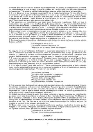 oscuridad. 5Negar la luz hace que te resulte imposible percibirla. 6No percibir la luz es percibir la oscuridad.
7
La luz entonces no te sirve de nada, a pesar de que está ahí. 8No la puedes usar porque su presencia te
es desconocida. 9Y la aparente realidad de la oscuridad hace que la idea de la luz no tenga sentido.
3. Si se te dijera que lo que no ves se encuentra ahí, ello te parece ría una locura. 2Es muy difícil llegar a
convencerse de que lo que en verdad es una locura es no ver lo que se encuentra ahí, y, en su lugar, ver
lo que no está ahí. 3Tú no dudas de que los ojos del cuerpo puedan ver. 4No dudas de la realidad de las
imágenes que te muestran. 5Tienes absoluta fe en la oscuridad, no en la luz. 6¿Cómo se puede invertir
esto? 7Tú no lo podrías hacer solo, pero no estás solo en esto.
4. Tus esfuerzos, por insignificantes que sean, están fuertemente respaldados. 2Sólo con que te
percatases de cuán grande es esa fortaleza, tus dudas desaparecerían. 3Hoy dedicaremos el día a tratar
de que sientas esa fortaleza. 4Cuando hayas sentido la fortaleza que mora en ti, la cual pone fácilmente a
tu alcance todos los milagros, dejarás de dudar. 5Los milagros que tu sensación de debilidad ocultan se
harán patentes de inmediato en tu conciencia una vez que sientas la fortaleza que mora en ti.
5. Reserva diez minutos en tres ocasiones hoy para tener un rato de quietud en el que trates de dejar atrás
tu debilidad. 2Esto se puede lograr fácilmente si te das instrucciones a ti mismo de que no eres un cuerpo.
3
La fe se canaliza hacia lo que deseas, y tú diriges la mente en conformidad con ello. 4Tu voluntad sigue
siendo tu maestro, y dispone de toda la fortaleza necesaria para hacer lo que desea. 5Puedes escaparte
del cuerpo si así lo decides. 6Puedes experimentar la fortaleza que mora en ti.
6. Comienza las sesiones de práctica más largas con esta declara ción que entraña una auténtica relación
de causa y efecto:
2
Los milagros se ven en la luz.
3
Los ojos del cuerpo no perciben la luz.
4
Mas yo no soy un cuerpo. 5¿Qué soy entonces?
6

La pregunta con la que finaliza esta declaración es crucial para los ejercicios de hoy. 7Lo que piensas que
eres es una creencia que debe ser erradicada. 8Pero lo que realmente eres es algo que tiene que serte
revelado. 9La creencia de que eres un cuerpo necesita ser corregida, ya que es un error. 10La verdad de lo
que eres apela a la fortaleza que mora en ti para que lleve a tu conciencia lo que el error oculta.
7. Si no eres un cuerpo, ¿qué eres entonces? 2Necesitas hacerte consciente de lo que el Espíritu Santo
utiliza para reemplazar en tu mente la imagen de que eres un cuerpo. 3Necesitas sentir algo en lo que
depositar tu fe a medida que la retiras del cuerpo. 4Necesitas tener una experiencia real de otra cosa, algo
más sólido y seguro; algo más digno de tu fe y que realmente esté ahí.
8. Si no eres un cuerpo, ¿qué eres entonces? 2Hazte esta pregunta honestamente, y dedica después
varios minutos a dejar que los pensamientos erróneos que tienes acerca de tus atributos sean corregidos y
a que sus opuestos ocupen su lugar. 3Puedes decir, por ejemplo:
4

No soy débil, sino fuerte.
No soy un inútil, sino alguien todopoderoso.
6
No estoy limitado, sino que soy ilimitado.
7
No tengo dudas, sino seguridad.
8
No soy una ilusión, sino algo real.
9
No puedo ver en la oscuridad, sino en la luz.
5

9. En la segunda parte de tu sesión de práctica, trata de experimentar estas verdades acerca de ti mismo.
2
Concéntrate en especial en la experiencia de fortaleza. 3Recuerda que toda sensación de debilidad está
asociada con la creencia de que eres un cuerpo, la cual es una creencia errónea y no merece que se
tenga fe en ella. 4Deja de tener fe en ella, aunque sólo sea por un instante. 5 A medida que avancemos te
irás acostumbrando a tener fe en lo que es más valioso en ti.
10. Relájate durante el resto de la sesión de práctica, confiando en que tus esfuerzos, por insignificantes
que sean, tienen todo el respaldo de la fortaleza de Dios y de todos Sus Pensamientos. 2De Ellos es de
donde procederá tu fortaleza. 3A través de Su fuerte respaldo es como sentirás la fortaleza que mora en ti.
4
Dios y todos Sus Pensamientos se unen a ti en esta sesión de práctica, en la que compartes un propósito
semejante al de Ellos. 5De Ellos es la luz en la que verás milagros porque Su fortaleza es tuya. 6Su
fortaleza se convierte en tus ojos para que puedas ver.
11. Cinco o seis veces por hora, a intervalos razonablemente regu lares, recuérdate a ti mismo que los
milagros se ven en la luz. 2Asegúrate también de hacerle frente a cualquier tentación con la idea de hoy.
3
La siguiente variación podría resultarte útil para este propósito especial:
4
Los milagros se ven en la luz.
5
No voy a cerrar los ojos por causa de esto.
LECCIÓN 92
Los milagros se ven en la luz, y la luz y la fortaleza son una.
65

 