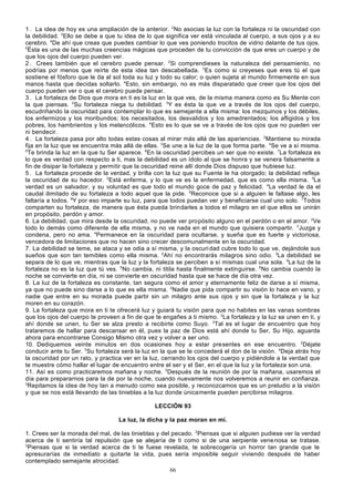 1 . La idea de hoy es una ampliación de la anterior. 2No asocias la luz con la fortaleza ni la oscuridad con
la debilidad. 3Ello se debe a que tu idea de lo que significa ver está vinculada al cuerpo, a sus ojos y a su
cerebro. 4De ahí que creas que puedes cambiar lo que ves poniendo trocitos de vidrio delante de tus ojos.
5
Ésta es una de las muchas creencias mágicas que proceden de tu convicción de que eres un cuerpo y de
que los ojos del cuerpo pueden ver.
2 . Crees también que el cerebro puede pensar. 2Si comprendieses la naturaleza del pensamiento, no
podrías por menos que reírte de esta idea tan descabellada. 3Es como si creyeses que eres tú el que
sostiene el fósforo que le da al sol toda su luz y todo su calor; o quien sujeta al mundo firmemente en sus
manos hasta que decidas soltarlo. 4Esto, sin embargo, no es más disparatado que creer que los ojos del
cuerpo pueden ver o que el cerebro puede pensar.
3 . La fortaleza de Dios que mora en ti es la luz en la que ves, de la misma manera como es Su Mente con
la que piensas. 2Su fortaleza niega tu debilidad. 3Y es ésta la que ve a través de los ojos del cuerpo,
escudriñando la oscuridad para contemplar lo que es semejante a ella misma: los mezquinos y los débiles,
los enfermizos y los moribundos; los necesitados, los desvalidos y los amedrentados; los afligidos y los
pobres, los hambrientos y los melancólicos. 4Esto es lo que se ve a través de los ojos que no pueden ver
ni bendecir.
4 . La fortaleza pasa por alto todas estas cosas al mirar más allá de las apariencias. 2Mantiene su mirada
fija en la luz que se encuentra más allá de ellas. 3Se une a la luz de la que forma parte. 4Se ve a sí misma.
5
Te brinda la luz en la que tu Ser aparece. 6En la oscuridad percibes un ser que no existe. 7La fortaleza es
lo que es verdad con respecto a ti, mas la debilidad es un ídolo al que se honra y se venera falsamente a
fin de disipar la fortaleza y permitir que la oscuridad reine allí donde Dios dispuso que hubiese luz.
5 . La fortaleza procede de la verdad, y brilla con la luz que su Fuente le ha otorgado; la debilidad refleja
la oscuridad de su hacedor. 2Está enferma, y lo que ve es la enfermedad, que es como ella misma. 3La
verdad es un salvador, y su voluntad es que todo el mundo goce de paz y felicidad. 4La verdad le da el
caudal ilimitado de su fortaleza a todo aquel que la pide. 5Reconoce que si a alguien le faltase algo, les
faltaría a todos. 6Y por eso imparte su luz, para que todos puedan ver y beneficiarse cual uno solo. 7Todos
comparten su fortaleza, de manera que ésta pueda brindarles a todos el milagro en el que ellos se unirán
en propósito, perdón y amor.
6. La debilidad, que mira desde la oscuridad, no puede ver propósito alguno en el perdón o en el amor. 2Ve
todo lo demás como diferente de ella misma, y no ve nada en el mundo que quisiera compartir. 3Juzga y
condena, pero no ama. 4Permanece en la oscuridad para ocultarse, y sueña que es fuerte y victoriosa,
vencedora de limitaciones que no hacen sino crecer descomunalmente en la oscuridad.
7. La debilidad se teme, se ataca y se odia a sí misma, y la oscuri dad cubre todo lo que ve, dejándole sus
sueños que son tan temibles como ella misma. 2Ahí no encontrarás milagros sino odio. 3La debilidad se
separa de lo que ve, mientras que la luz y la fortaleza se perciben a sí mismas cual una sola. 4La luz de la
fortaleza no es la luz que tú ves. 5No cambia, ni titila hasta finalmente extinguirse. 6No cambia cuando la
noche se convierte en día, ni se convierte en oscuridad hasta que se hace de día otra vez.
8. La luz de la fortaleza es constante, tan segura como el amor y eternamente feliz de darse a sí misma,
ya que no puede sino darse a lo que es ella misma. 2Nadie que pida compartir su visión lo hace en vano, y
nadie que entre en su morada puede partir sin un milagro ante sus ojos y sin que la fortaleza y la luz
moren en su corazón.
9. La fortaleza que mora en ti te ofrecerá luz y guiará tu visión para que no habites en las vanas sombras
que los ojos del cuerpo te proveen a fin de que te engañes a ti mismo. 2La fortaleza y la luz se unen en ti, y
ahí donde se unen, tu Ser se alza presto a recibirte como Suyo. 3Tal es el lugar de encuentro que hoy
trataremos de hallar para descansar en él, pues la paz de Dios está ahí donde tu Ser, Su Hijo, aguarda
ahora para encontrarse Consigo Mismo otra vez y volver a ser uno.
10. Dediquemos veinte minutos en dos ocasiones hoy a estar presentes en ese encuentro. 2Déjate
conducir ante tu Ser. 3Su fortaleza será la luz en la que se te concederá el don de la visión. 4Deja atrás hoy
la oscuridad por un rato, y practica ver en la luz, cerrando los ojos del cuerpo y pidiéndole a la verdad que
te muestre cómo hallar el lugar de encuentro entre el ser y el Ser, en el que la luz y la fortaleza son una.
11. Así es como practicaremos mañana y noche. 2Después de la reunión de por la mañana, usaremos el
día para prepararnos para la de por la noche, cuando nuevamente nos volveremos a reunir en confianza.
3
Repitamos la idea de hoy tan a menudo como sea posible, y reconozcamos que es un preludio a la visión
y que se nos está llevando de las tinieblas a la luz donde únicamente pueden percibirse milagros.
LECCIÓN 93
La luz, la dicha y la paz moran en mí.
1. Crees ser la morada del mal, de las tinieblas y del pecado. 2Piensas que si alguien pudiese ver la verdad
acerca de ti sentiría tal repulsión que se alejaría de ti como si de una serpiente vene nosa se tratase.
3
Piensas que si la verdad acerca de ti te fuese revelada, te sobrecogería un horror tan grande que te
apresurarías de inmediato a quitarte la vida, pues sería imposible seguir viviendo después de haber
contemplado semejante atrocidad.
66

 