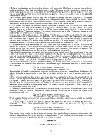 2. Estas creencias están tan firmemente arraigadas en ti que resulta difícil hacerte entender que no tienen
fundamento alguno. 2Que has cometido errores es obvio. 3Cierto es también, teniendo en cuenta lo que
ahora crees, que has buscado la salvación por extraños caminos; que te has dejado engañar y que a tu
vez has engañado; que has tenido miedo de fantasías pueriles y de sueños crueles y que te has postrado
ante ídolos de polvo.
3. Hoy vamos a poner en tela de juicio todo esto, no desde el punto de vista de lo que piensas, sino desde
un punto de referencia muy distinto, desde el cual tales pensamientos vanos carecen de sentido. 2Esos
pensamientos no concuerdan con la Voluntad de Dios. 3Él no comparte contigo estas extrañas creencias.
4
Esto es suficiente para probarte que son erróneas, pero tú no te das cuenta de ello.
4. ¿Por qué no habrías de dar saltos de alegría cuando se te ase gura que todo el mal que crees haber
hecho nunca ocurrió; que todos tus pecados no son nada; que sigues siendo tan puro y santo como fuiste
creado, y que la luz, la dicha y la paz moran en ti? 2La imagen que tienes de ti mismo no puede resistir la
Voluntad de Dios. 3Tú piensas que eso es la muerte, sin embargo, es la vida. 4Tú piensas que se te está
destruyendo, sin embargo, se te está salvando.
5. El ser que tú fabricaste no es el Hijo de Dios. 2Por lo tanto, no existe en absoluto. 3Y todo lo que
aparentemente hace o piensa carece de significado. 4No es bueno ni malo. 5Es simplemente irreal; nada
más. 6No batalla con el Hijo de Dios. 7No le hace daño ni ataca su paz. 8No ha alterado la creación en
absoluto, ni ha convertido la eterna impecabilidad en pecado, o el amor en odio. 9¿Qué poder puede
poseer ese ser que tú fabricaste, cuando lo que hace es contradecir la Voluntad de Dios?
6. Tu impecabilidad está garantizada por Dios. 2Esto tiene que repetirse una y otra vez, hasta que se
acepte. 3Es la verdad. 4Tu impecabilidad está garantizada por Dios. 5Nada puede afectarla, y nada puede
cambiar lo que Dios creó eterno. 6El ser que tú fabricaste, lleno de maldad y de pecado, no es nada. 7Tu
impecabilidad está garantizada por Dios, y la luz, la dicha y la paz moran en ti.
7. La salvación requiere que aceptes un solo pensamiento: que eres tal como Dios te creó, y no lo que has
hecho de ti mismo. 2Sea cual sea el mal que creas haber hecho, eres tal como Dios te creó. 3Sean cuales
sean los errores que hayas cometido, la verdad con respecto a ti permanece inalterada. 4La creación es
eterna e inalterable. 5Tu impecabilidad está garantizada por Dios. 6Eres, y siempre serás, exactamente
como fuiste creado. 7La luz, la dicha y la paz moran en ti porque ahí las puso Dios.
8. En nuestras sesiones de práctica más largas de hoy, las cuales serían más provechosas si las llevases
a cabo durante los primeros cinco minutos de cada hora de vigilia, comienza afirmando la verdad acerca
de tu creación:
2
La luz, la dicha y la paz moran en mí.
3
Mi impecabilidad está garantizada por Dios.
4
Luego deja a un lado las disparatadas imágenes que tienes de ti mismo, y pasa el resto de la sesión de
práctica tratando de experimentar lo que Dios te ha dado, en lugar de lo que tú has decretado para ti
mismo.
9. Pues o bien eres lo que Dios creó, o bien lo que tú mismo has hecho de ti. 2Un Ser es real; el otro no
existe. 3Trata de experimentar la unidad de tu único Ser. 4Trata de apreciar Su santidad y el Amor del que
fue creado. 5Trata de no ser un obstáculo para el Ser que Dios creó como lo que tú eres, ocultando Su
majestad tras los insignificantes ídolos de maldad y de pecado que has inven tado para reemplazarlo.
6
Permítele venir ahí donde le corresponde estar. 7Ahí estás tú; Eso es lo que eres. 8Y la luz, la dicha y la
paz moran en ti porque esto es así.
10. Tal vez no estés dispuesto o no puedas dedicar los primeros cinco minutos de cada hora a hacer estos
ejercicios. 2Trata, no obstante, de hacerlos cuando puedas. 3Acuérdate por lo menos de repetir estos
pensamientos cada hora:
4
La luz, la dicha y la paz moran en mí.
5
Mi impecabilidad está garantizada por Dios.
6
Trata luego de dedicar un minuto más o menos, con los ojos cerrados, a cobrar conciencia de que se trata
de una afirmación de la verdad acerca de ti.
11. Si surge alguna situación que parezca perturbarte, desvanece la ilusión de miedo de inmediato,
repitiendo de nuevo estos pensamientos. 2Si te sientes tentado de enfadarte con alguien, dile
silenciosamente:
3
La luz, la dicha y la paz moran en ti.
4
Tu impecabilidad está garantizada por Dios.
5

Hoy puedes hacer mucho por la salvación del mundo. 6Hoy puedes hacer mucho por desempeñar más
fielmente el papel que Dios te ha asignado en la salvación. 7Y hoy puedes asimismo hacer mucho por
convencer a tu mente de que la idea de hoy es en efecto la verdad.
LECCIÓN 94
Soy tal como Dios me creó.

67

 