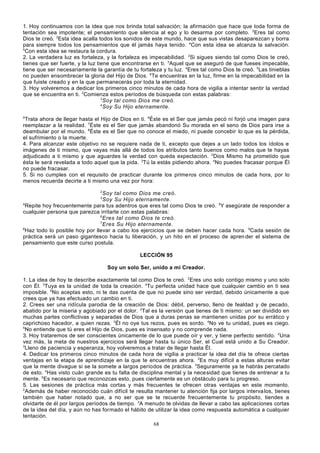 1. Hoy continuamos con la idea que nos brinda total salvación; la afirmación que hace que toda forma de
tentación sea impotente; el pensamiento que silencia al ego y lo desarma por completo. 2Eres tal como
Dios te creó. 3Esta idea acalla todos los sonidos de este mundo, hace que sus vistas desaparezcan y borra
para siempre todos los pensamientos que él jamás haya tenido. 4Con esta idea se alcanza la salvación.
5
Con esta idea se restaura la cordura.
2. La verdadera luz es fortaleza, y la fortaleza es impecabilidad. 2Si sigues siendo tal como Dios te creó,
tienes que ser fuerte, y la luz tiene que encontrarse en ti. 3Aquel que se aseguró de que fueses impecable,
tiene que ser necesariamente la garantía de tu fortaleza y tu luz. 4Eres tal como Dios te creó. 5Las tinieblas
no pueden ensombrecer la gloria del Hijo de Dios. 6Te encuentras en la luz, firme en la impecabilidad en la
que fuiste creado y en la que permanecerás por toda la eternidad.
3. Hoy volveremos a dedicar los primeros cinco minutos de cada hora de vigilia a intentar sentir la verdad
que se encuentra en ti. 2Comienza estos períodos de búsqueda con estas palabras:
3
Soy tal como Dios me creó.
4
Soy Su Hijo eternamente.
5

Trata ahora de llegar hasta el Hijo de Dios en ti. 6Éste es el Ser que jamás pecó ni forjó una imagen para
reemplazar a la realidad. 7Éste es el Ser que jamás abandonó Su morada en el seno de Dios para irse a
deambular por el mundo. 8Éste es el Ser que no conoce el miedo, ni puede concebir lo que es la pérdida,
el sufrimiento o la muerte.
4. Para alcanzar este objetivo no se requiere nada de ti, excepto que dejes a un lado todos los ídolos e
imágenes de ti mismo, que vayas más allá de todos los atributos tanto buenos como malos que te hayas
adjudicado a ti mismo y que aguardes la verdad con queda expectación. 2Dios Mismo ha prometido que
ésta le será revelada a todo aquel que la pida. 3Tú la estás pidiendo ahora. 4No puedes fracasar porque Él
no puede fracasar.
5. Si no cumples con el requisito de practicar durante los primeros cinco minutos de cada hora, por lo
menos recuerda decirte a ti mismo una vez por hora:
2

Soy tal como Dios me creó.
Soy Su Hijo eternamente.
4
Repite hoy frecuentemente para tus adentros que eres tal como Dios te creó. 5Y asegúrate de responder a
cualquier persona que parezca irritarte con estas palabras:
6
Eres tal como Dios te creó.
7
Eres Su Hijo eternamente.
8
Haz todo lo posible hoy por llevar a cabo los ejercicios que se deben hacer cada hora. 9Cada sesión de
práctica será un paso gigantesco hacia tu liberación, y un hito en el proceso de apren der el sistema de
pensamiento que este curso postula.
3

LECCIÓN 95
Soy un solo Ser, unido a mi Creador.
1. La idea de hoy te describe exactamente tal como Dios te creó. 2Eres uno solo contigo mismo y uno solo
con Él. 3Tuya es la unidad de toda la creación. 4Tu perfecta unidad hace que cualquier cambio en ti sea
imposible. 5No aceptas esto, ni te das cuenta de que no puede sino ser verdad, debido únicamente a que
crees que ya has efectuado un cambio en ti.
2. Crees ser una ridícula parodia de la creación de Dios: débil, perverso, lleno de fealdad y de pecado,
abatido por la miseria y agobiado por el dolor. 2Tal es la versión que tienes de ti mismo: un ser dividido en
muchas partes conflictivas y separadas de Dios que a duras penas se mantienen unidas por su errático y
caprichoso hacedor, a quien rezas. 3Él no oye tus rezos, pues es sordo. 4No ve tu unidad, pues es ciego.
5
No entiende que tú eres el Hijo de Dios, pues es insensato y no comprende nada.
3. Hoy trataremos de ser conscientes únicamente de lo que puede oír y ver, y tiene perfecto sentido. 2Una
vez más, la meta de nuestros ejercicios será llegar hasta tu único Ser, el Cual está unido a Su Creador.
3
Lleno de paciencia y esperanza, hoy volveremos a tratar de llegar hasta Él.
4. Dedicar los primeros cinco minutos de cada hora de vigilia a practicar la idea del día te ofrece ciertas
ventajas en la etapa de aprendizaje en la que te encuentras ahora. 2Es muy difícil a estas alturas evitar
que la mente divague si se la somete a largos períodos de práctica. 3Seguramente ya te habrás percatado
de esto. 4Has visto cuán grande es tu falta de disciplina mental y la necesidad que tienes de entrenar a tu
mente. 5Es necesario que reconozcas esto, pues ciertamente es un obstáculo para tu progreso.
5. Las sesiones de práctica más cortas y más frecuentes te ofrecen otras ventajas en este momento.
2
Además de haber reconocido cuán difícil te resulta mantener tu atención fija por largos interva los, tienes
también que haber notado que, a no ser que se te recuerde frecuentemente tu propósito, tiendes a
olvidarte de él por largos períodos de tiempo. 3A menudo te olvidas de llevar a cabo las aplicaciones cortas
de la idea del día, y aún no has formado el hábito de utilizar la idea como respuesta automática a cualquier
tentación.
68

 