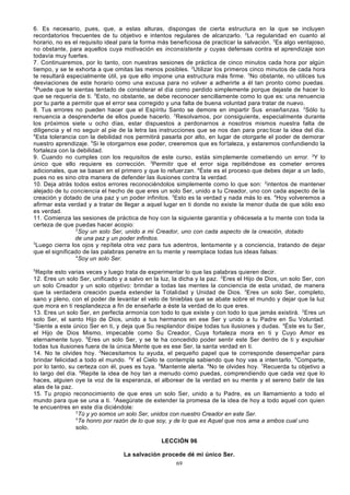 6. Es necesario, pues, que, a estas alturas, dispongas de cierta estructura en la que se incluyen
recordatorios frecuentes de tu objetivo e intentos regulares de alcanzarlo. 2La regularidad en cuanto al
horario, no es el requisito ideal para la forma más beneficiosa de practicar la salvación. 3Es algo ventajoso,
no obstante, para aquellos cuya motivación es inconsistente y cuyas defensas contra el aprendizaje son
todavía muy fuertes.
7. Continuaremos, por lo tanto, con nuestras sesiones de práctica de cinco minutos cada hora por algún
tiempo, y se te exhorta a que omitas las menos posibles. 2Utilizar los primeros cinco minutos de cada hora
te resultará especialmente útil, ya que ello impone una estructura más firme. 3No obstante, no utilices tus
desviaciones de este horario como una excusa para no volver a adherirte a él tan pronto como puedas.
4
Puede que te sientas tentado de considerar el día como perdido simplemente porque dejaste de hacer lo
que se requería de ti. 5Esto, no obstante, se debe reconocer sencillamente como lo que es: una renuencia
por tu parte a permitir que el error sea corregido y una falta de buena voluntad para tratar de nuevo.
8. Tus errores no pueden hacer que el Espíritu Santo se demore en impartir Sus enseñanzas. 2Sólo tu
renuencia a desprenderte de ellos puede hacerlo. 3Resolvamos, por consiguiente, especialmente durante
los próximos siete u ocho días, estar dispuestos a perdonarnos a nosotros mismos nuestra falta de
diligencia y el no seguir al pie de la letra las instrucciones que se nos dan para prac ticar la idea del día.
4
Esta tolerancia con la debilidad nos permitirá pasarla por alto, en lugar de otorgarle el poder de demorar
nuestro aprendizaje. 5Si le otorgarnos ese poder, creeremos que es fortaleza, y estaremos confundiendo la
fortaleza con la debilidad.
9. Cuando no cumples con los requisitos de este curso, estás sim plemente cometiendo un error. 2Y lo
único que ello requiere es corrección. 3Permitir que el error siga repitiéndose es cometer errores
adicionales, que se basan en el primero y que lo refuerzan. 4Éste es el proceso que debes dejar a un lado,
pues no es sino otra manera de defender las ilusiones contra la verdad.
10. Deja atrás todos estos errores reconociéndolos simplemente como lo que son: 2intentos de mantener
alejado de tu conciencia el hecho de que eres un solo Ser, unido a tu Creador, uno con cada aspecto de la
creación y dotado de una paz y un poder infinitos. 3Esto es la verdad y nada más lo es. 4Hoy volveremos a
afirmar esta verdad y a tratar de llegar a aquel lugar en ti donde no existe la menor duda de que sólo eso
es verdad.
11. Comienza las sesiones de práctica de hoy con la siguiente garantía y ofrécesela a tu mente con toda la
certeza de que puedas hacer acopio:
2
Soy un solo Ser, unido a mi Creador, uno con cada aspecto de la creación, dotado
de una paz y un poder infinitos.
3
Luego cierra los ojos y repítela otra vez para tus adentros, lentamente y a conciencia, tratando de dejar
que el significado de las palabras penetre en tu mente y reemplace todas tus ideas falsas:
4
Soy un solo Ser.
5

Repite esto varias veces y luego trata de experimentar lo que las palabras quieren decir.
12. Eres un solo Ser, unificado y a salvo en la luz, la dicha y la paz. 2Eres el Hijo de Dios, un solo Ser, con
un solo Creador y un solo objetivo: brindar a todas las mentes la conciencia de esta unidad, de manera
que la verdadera creación pueda extender la Totalidad y Unidad de Dios. 3Eres un solo Ser, completo,
sano y pleno, con el poder de levantar el velo de tinieblas que se abate sobre el mundo y dejar que la luz
que mora en ti resplandezca a fin de enseñarle a éste la verdad de lo que eres.
13. Eres un solo Ser, en perfecta armonía con todo lo que existe y con todo lo que jamás existirá. 2Eres un
solo Ser, el santo Hijo de Dios, unido a tus hermanos en ese Ser y unido a tu Padre en Su Voluntad.
3
Siente a este único Ser en ti, y deja que Su resplandor disipe todas tus ilusiones y dudas. 4Éste es tu Ser,
el Hijo de Dios Mismo, impecable como Su Creador, Cuya fortaleza mora en ti y Cuyo Amor es
eternamente tuyo. 5Eres un solo Ser, y se te ha concedido poder sentir este Ser dentro de ti y expulsar
todas tus ilusiones fuera de la única Mente que es ese Ser, la santa verdad en ti.
14. No te olvides hoy. 2Necesitamos tu ayuda, el pequeño papel que te corresponde desempeñar para
brindar felicidad a todo el mundo. 3Y el Cielo te contempla sabiendo que hoy vas a inten tarlo. 4Comparte,
por lo tanto, su certeza con él, pues es tuya. 5Mantente alerta. 6No te olvides hoy. 7Recuerda tu objetivo a
lo largo del día. 8Repite la idea de hoy tan a menudo como puedas, comprendiendo que cada vez que lo
haces, alguien oye la voz de la esperanza, el alborear de la verdad en su mente y el sereno batir de las
alas de la paz.
15. Tu propio reconocimiento de que eres un solo Ser, unido a tu Padre, es un llamamiento a todo el
mundo para que se una a ti. 2Asegúrate de extender la promesa de la idea de hoy a todo aquel con quien
te encuentres en este día diciéndole:
3
Tú y yo somos un solo Ser, unidos con nuestro Creador en este Ser.
4
Te honro por razón de lo que soy, y de lo que es Aquel que nos ama a ambos cual uno
solo.
LECCIÓN 96
La salvación procede dé mi único Ser.
69

 