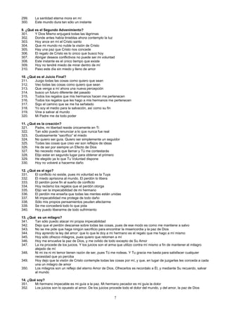 299.
300.

La santidad eterna mora en mí
Este mundo dura tan sólo un instante

9. ¿Qué es el Segundo Advenimiento?
301.
Y Dios Mismo enjugará todas las lágrimas
302.
Donde antes había tinieblas ahora contemplo la luz
303.
Hoy ance en mí el Cristo santo
304.
Que mi mundo no nuble la visión de Cristo
305.
Hay una paz que Cristo nos concede
306.
El regalo de Cristo es lo único que busco hoy
307.
Abrigar deseos conflictivos no puede ser mi voluntad
308.
Este instante es el único tiempo que existe
309.
Hoy no tendré miedo de mirar dentro de mí
310.
Paso este día sin miedo y lleno de amor
10. ¿Qué es el Juicio Final?
311.
Juzgo todas las cosas como quiero que sean
312.
Veo todas las cosas como quiero que sean
313.
Que venga a mí ahora una nueva percepción
314.
busco un futuro diferente del pasado
315.
Todos los regalos que mis hermanos hacen me pertenecen
316.
Todos los regalos que les hago a mis hermanos me pertenecen
317.
Sigo el camino que se me ha señalado
318.
Yo soy el medio para la salvación, así como su fin
319.
Vine a salvar al mundo
320.
Mi Padre me da todo poder
11. ¿Qué es la creación?
321.
Padre, mi libertad reside únicamente en Ti
322.
Tan sólo puedo renunciar a lo que nunca fue real
323.
Gustosamente “sacrifico” el miedo
324.
No quiero ser guía. Quiero ser simplemente un seguidor
325.
Todas las cosas que creo ver son reflejos de ideas
326.
He de ser por siempre un Efecto de Dios
327.
No necesito más que llamar y Tú me contestarás
328.
Elijo estar en segundo lugar para obtener el primero
329.
He elegido ya lo que Tu Voluntad dispone
330.
Hoy no volveré a hacerme daño
12. ¿Qué es el ego?
331.
El conflicto no existe, pues mi voluntad es la Tuya
332.
El miedo aprisiona al mundo. El perdón lo libera
333.
El perdón pone fin al sueño de conflicto
334.
Hoy reclamo los regalos que el perdón otorga
335.
Elijo ver la impecabilidad de mi hermano
336.
El perdón me enseña que todas las mentes están unidas
337.
Mi impecabilidad me protege de todo daño
338.
Sólo mis propios pensamientos peuden afectarme
339.
Se me concederá todo lo que pida
340.
Hoy puedo liberarme de todo sufrimiento
13. ¿Qué es un milagro?
341.
Tan sólo puedo atacar mi propia impecabilidad
342.
Dejo que el perdón descanse sobre todas las cosas, pues de ese modo es como me mantiene a salvo
343.
No se me pide que haga ningún sacrificio para encontrar la misericordia y la paz de Dios
344.
Hoy aprendo la ley del amor: que lo que le doy a mi hermano es el regalo que me hago a mí mismo
345.
Hoy sólo ofrezco milagros, pues quiero que retornen a mí
346.
Hoy me envuelve la paz de Dios, y me ovlido de todo excepto de Su Amor
347.
La ira procede de los juicios. Y los juicios son el arma que utilizo contra mí mismo a fin de mantener el milagro
alejado de mí
348.
Ni mi ira ni mi temor tienen razón de ser, pues Tú me rodeas. Y Tu gracia me basta para satisfacer cualquier
necesidad que yo perciba
349.
Hoy dejo que la visión de Cristo contemple todas las cosas por mí, y que, en lugar de juzgarlas les conceda a cada
una un milagro de amor
350.
Los milagros son un reflejo del eterno Amor de Dios. Ofrecerlos es recordalo a Él, y mediante Su recuerdo, salvar
al mundo
14. ¿Qué soy?
351.
Mi hermano impecable es mi guía a la paz. Mi hermano pecador es mi guía la dolor
352.
Los juicios son lo opuesto al amor. De los juicios procede todo el dolor del mundo, y del amor, la paz de Dios

7

 