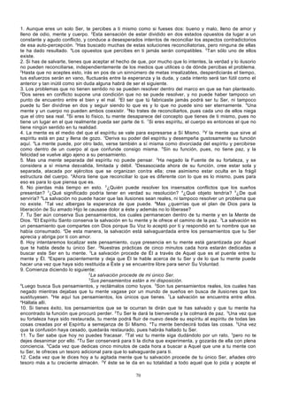 1. Aunque eres un solo Ser, te percibes a ti mismo como si fueses dos: bueno y malo, lleno de amor y
lleno de odio, mente y cuerpo. 2Esta sensación de estar dividido en dos estados opuestos da lugar a un
constante y agudo conflicto, y conduce a desesperados intentos de reconciliar los aspectos contradictorios
de esa auto-percepción. 3Has buscado muchas de estas soluciones reconciliatorias, pero ninguna de ellas
te ha dado resultado. 4Los opuestos que percibes en ti jamás serán compatibles. 5Tan sólo uno de ellos
existe.
2. Si has de salvarte, tienes que aceptar el hecho de que, por mucho que lo intentes, la verdad y lo ilusorio
no pueden reconciliarse, independientemente de los medios que utilices o de dónde percibas el problema.
2
Hasta que no aceptes esto, irás en pos de un sinnúmero de metas irrealizables, desperdiciarás el tiempo,
tus esfuerzos serán en vano, fluctuarás entre la esperanza y la duda, y cada intento será tan fútil como el
anterior y tan inútil como sin duda alguna habrá de ser el siguiente.
3. Los problemas que no tienen sentido no se pueden resolver dentro del marco en que se han planteado.
2
Dos seres en conflicto supone una condición que no se puede resolver, y no puede haber tampoco un
punto de encuentro entre el bien y el mal. 3El ser que tú fabricaste jamás podrá ser tu Ser, ni tampoco
puede tu Ser dividirse en dos y seguir siendo lo que es y lo que no puede sino ser eternamente. 4Una
mente y un cuerpo no pueden ambos coexistir. 5No trates de reconciliarlos, pues cada uno de ellos niega
que el otro sea real. 6Si eres lo físico, tu mente desaparece del concepto que tienes de ti mismo, pues no
tiene un lugar en el que realmente pueda ser parte de ti. 7Si eres espíritu, el cuerpo es entonces el que no
tiene ningún sentido en tu realidad.
4. La mente es el medio del que el espíritu se vale para expresarse a Sí Mismo. 2Y la mente que sirve al
espíritu está en paz y llena de gozo. 3Deriva su poder del espíritu y desempeña gustosamente su función
aquí. 4La mente puede, por otro lado, verse también a sí misma como divorciada del espíritu y percibirse
como dentro de un cuerpo al que confunde consigo misma. 5Sin su función, pues, no tiene paz, y la
felicidad se vuelve algo ajeno a su pensamiento.
5. Mas una mente separada del espíritu no puede pensar. 2Ha negado la Fuente de su fortaleza, y se
considera a sí misma desvalida, limitada y débil. 3Desasociada ahora de su función, cree estar sola y
separada, atacada por ejércitos que se organizan con tra ella; cree asimismo estar oculta en la frágil
estructura del cuerpo. 4Ahora tiene que reconciliar lo que es diferente con lo que es lo mismo, pues para
eso es para lo que piensa que es.
6. No pierdas más tiempo en esto. 2¿Quién puede resolver los insensatos conflictos que los sueños
presentan? 3¿Qué significado podría tener en verdad su resolución? 4¿Qué objeto tendría? 5¿De qué
serviría? 6La salvación no puede hacer que las ilusiones sean reales, ni tampoco resolver un problema que
no existe. 7Tal vez albergas la esperanza de que puede. 8Mas ¿querrías que el plan de Dios para la
liberación de Su amado Hijo le causase dolor a éste y además no lo liberase?
7. Tu Ser aún conserva Sus pensamientos, los cuales permanecen dentro de tu mente y en la Mente de
Dios. 2El Espíritu Santo conserva la salvación en tu mente y le ofrece el camino de la paz. 3La salvación es
un pensamiento que compartes con Dios porque Su Voz lo aceptó por ti y respondió en tu nombre que se
había consumado. 4De esta manera, la salvación está salvaguardada entre los pensamientos que tu Ser
aprecia y abriga por ti con amor.
8. Hoy intentaremos localizar este pensamiento, cuya presencia en tu mente está garantizada por Aquel
que te habla desde tu único Ser. 2Nuestras prácticas de cinco minutos cada hora estarán dedicadas a
buscar este Ser en tu mente. 3La salvación procede de Él a través de Aquel que es el puente entre tu
mente y Él. 4Espera pacientemente y deja que Él te hable acerca de tu Ser y de lo que tu mente puede
hacer una vez que haya sido restituida a Éste y se encuentre libre para servir Su Voluntad.
9. Comienza diciendo lo siguiente:
2
La salvación procede de mi único Ser.
3
Sus pensamientos están a mi disposición.
4
Luego busca Sus pensamientos, y reclámalos como tuyos. 5Son tus pensamientos reales, los cuales has
negado mientras dejabas que tu mente vagase por un mundo de sueños en busca de ilusio nes que los
sustituyesen. 6He aquí tus pensamientos, los únicos que tienes. 7La salvación se encuentra entre ellos.
a
Hállala allí.
10. Si tienes éxito, los pensamientos que se te ocurran te dirán que te has salvado y que tu mente ha
encontrado la función que procuró perder. 2Tu Ser le dará la bienvenida y la colmará de paz. 3Una vez que
su fortaleza haya sido restaurada, tu mente podrá fluir de nuevo desde su espíritu al espíritu de todas las
cosas creadas por el Espíritu a semejanza de Sí Mismo. 4Tu mente bendecirá todas las cosas. 5Una vez
que la confusión haya cesado, quedarás restaurado, pues habrás hallado tu Ser.
11. Tu Ser sabe que hoy no puedes fracasar. 2Tal vez tu mente siga dudándolo por un rato, 3pero no te
dejes desanimar por ello. 4Tu Ser conservará para ti la dicha que experimenta, y gozarás de ella con plena
conciencia. 5Cada vez que dedicas cinco minutos de cada hora a buscar a Aquel que une a tu mente con
tu Ser, le ofreces un tesoro adicional para que lo salvaguarde para ti.
12. Cada vez que le dices hoy a tu agitada mente que tu salvación procede de tu único Ser, añades otro
tesoro más a tu creciente almacén. 2Y éste se le da en su totalidad a todo aquel que lo pida y acepte el
70

 