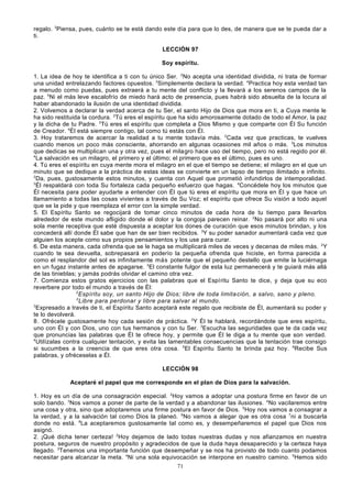regalo. 3Piensa, pues, cuánto se te está dando este día para que lo des, de manera que se te pueda dar a
ti.
LECCIÓN 97
Soy espíritu.
1. La idea de hoy te identifica a ti con tu único Ser. 2No acepta una identidad dividida, ni trata de formar
una unidad entrelazando factores opuestos. 3Simplemente declara la verdad. 4Practica hoy esta verdad tan
a menudo como puedas, pues extraerá a tu mente del conflicto y la llevará a los serenos campos de la
paz. 5Ni el más leve escalofrío de miedo hará acto de presencia, pues habrá sido absuelta de la locura al
haber abandonado la ilusión de una identidad dividida.
2. Volvemos a declarar la verdad acerca de tu Ser, el santo Hijo de Dios que mora en ti, a Cuya mente le
ha sido restituida la cordura. 2Tú eres el espíritu que ha sido amorosamente dotado de todo el Amor, la paz
y la dicha de tu Padre. 3Tú eres el espíritu que completa a Dios Mismo y que comparte con Él Su función
de Creador. 4Él está siempre contigo, tal como tú estás con Él.
3. Hoy trataremos de acercar la realidad a tu mente todavía más. 2Cada vez que practicas, te vuelves
cuando menos un poco más consciente, ahorrando en algunas ocasiones mil años o más. 3Los minutos
que dedicas se multiplican una y otra vez, pues el milagro hace uso del tiempo, pero no está regido por él.
4
La salvación es un milagro, el primero y el último; el primero que es el último, pues es uno.
4. Tú eres el espíritu en cuya mente mora el milagro en el que el tiempo se detiene; el milagro en el que un
minuto que se dedique a la práctica de estas ideas se convierte en un lapso de tiempo ilimitado e infinito.
2
Da, pues, gustosamente estos minutos, y cuenta con Aquel que prometió infundirlos de intemporalidad.
3
Él respaldará con toda Su fortaleza cada pequeño esfuerzo que hagas. 4Concédele hoy los minutos que
Él necesita para poder ayudarte a entender con Él que tú eres el espíritu que mora en Él y que hace un
llamamiento a todas las cosas vivientes a través de Su Voz; el espíritu que ofrece Su visión a todo aquel
que se la pide y que reemplaza el error con la simple verdad.
5. El Espíritu Santo se regocijará de tomar cinco minutos de cada hora de tu tiempo para llevarlos
alrededor de este mundo afligido donde el dolor y la congoja parecen reinar. 2No pasará por alto ni una
sola mente receptiva que esté dispuesta a aceptar los dones de curación que esos minutos brindan, y los
concederá allí donde Él sabe que han de ser bien recibidos. 3Y su poder sanador aumentará cada vez que
alguien los acepte como sus propios pensamientos y los use para curar.
6. De esta manera, cada ofrenda que se le haga se multiplicará miles de veces y decenas de miles más. 2Y
cuando te sea devuelta, sobrepasará en poderío la pequeña ofrenda que hiciste, en forma parecida a
como el resplandor del sol es infinitamente más potente que el pequeño destello que emite la luciérnaga
en un fugaz instante antes de apagarse. 3El constante fulgor de esta luz permanecerá y te guiará más allá
de las tinieblas; y jamás podrás olvidar el camino otra vez.
7. Comienza estos gratos ejercicios con las palabras que el Espíritu Santo te dice, y deja que su eco
reverbere por todo el mundo a través de Él:
2
Espíritu soy, un santo Hijo de Dios; libre de toda limita ción, a salvo, sano y pleno.
3
Libre para perdonar y libre para salvar al mundo.
3
Expresado a través de ti, el Espíritu Santo aceptará este regalo que recibiste de Él, aumentará su poder y
te lo devolverá.
8. Ofrécele gustosamente hoy cada sesión de práctica. 2Y Él te hablará, recordándote que eres espíritu,
uno con Él y con Dios, uno con tus hermanos y con tu Ser. 3Escucha las seguridades que te da cada vez
que pronuncias las palabras que Él te ofrece hoy, y permite que Él le diga a tu mente que son verdad.
4
Utilízalas contra cualquier tentación, y evita las lamentables consecuencias que la tentación trae consigo
si sucumbes a la creencia de que eres otra cosa. 5El Espíritu Santo te brinda paz hoy. 6Recibe Sus
palabras, y ofréceselas a Él.
LECCIÓN 98
Aceptaré el papel que me corresponde en el plan de Dios para la salvación.
1. Hoy es un día de una consagración especial. 2Hoy vamos a adoptar una postura firme en favor de un
solo bando. 3Nos vamos a poner de parte de la verdad y a abandonar las ilusiones. 4No vacilaremos entre
una cosa y otra, sino que adoptaremos una firme postura en favor de Dios. 5Hoy nos vamos a consagrar a
la verdad, y a la salvación tal como Dios la planeó. 6No vamos a alegar que es otra cosa 7ni a buscarla
donde no está. 8La aceptaremos gustosamente tal como es, y desempeñaremos el papel que Dios nos
asignó.
2. ¡Qué dicha tener certeza! 2Hoy dejamos de lado todas nuestras dudas y nos afianzamos en nuestra
postura, seguros de nuestro propósito y agradecidos de que la duda haya desaparecido y la certeza haya
llegado. 3Tenemos una importante función que desempeñar y se nos ha provisto de todo cuanto podamos
necesitar para alcanzar la meta. 4Ni una sola equivocación se interpone en nuestro camino. 5Hemos sido
71

 
