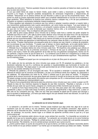 absueltos de todo error. 6Hemos quedado limpios de todos nuestros pecados al habernos dado cuenta de
que no eran sino errores.
3. Los que están libres de culpa no tienen miedo, pues están a salvo y reconocen su seguridad. 2No
recurren a la magia, ni ingenian posibles escapatorias de amenazas imaginarias y desprovis tas de
realidad. 3Descansan en la serena certeza de que llevarán a cabo lo que se les encomiende hacer. 4No
ponen en duda su propia capacidad porque saben que cumplirán debidamente su función en el momento y
lugar perfectos. 5Ellos adoptaron la postura que nosotros vamos a adoptar hoy, a fin de que pudiésemos
compartir su certeza y aumentarla mediante nuestra aceptación.
4. Todos aquellos que adoptaron la postura que hoy vamos a adoptar nosotros estarán a nuestro lado y
nos transmitirán gustosamente todo cuanto aprendieron, así como todos sus logros. 2Los que todavía no
están seguros también se unirán a nosotros y, al compartir nuestra certeza, la reforzarán todavía más. 3Y
los que aún no han nacido, oirán la llamada que nosotros hemos oído, y la contestarán cuando hayan
venido a elegir de nuevo. 4Hoy no elegimos sólo para nosotros.
5. ¿No vale la pena acaso dedicar cinco minutos de tu tiempo cada hora a cambio de poder aceptar la
felicidad que Dios te dio? 2¿No vale la pena acaso dedicar cinco minutos de cada hora a fin de reconocer
cuál es tu función especial aquí? 3¿Qué son cinco minutos si a cambio de ello puedes recibir algo tan
grande que es inconmensurable? 4Has hecho por lo menos mil tratos en los que saliste perdiendo.
6. He aquí una oferta que garantiza tu total liberación de cual quier clase de dolor y una dicha que no es de
este mundo. 2Puedes intercambiar una pequeña parte de tu tiempo por paz interior y certeza de propósito,
con la promesa de que triunfarás. 3Y puesto que el tiempo no tiene significado, se te está dando todo a
cambio de nada. 4He aquí un trato en el que no puedes perder. 5Y lo que ganas es en verdad ilimitado.
7. Ofrécele hoy tu modesta dádiva de cinco minutos cada hora. 2Él impartirá a las palabras que utilices al
practicar con la idea de hoy la profunda convicción y firmeza de las que tú careces. 3Sus palabras se
unirán a las tuyas y harán de cada repetición de la idea de hoy una absoluta consagración, hecha con fe
tan perfecta y segura como la que Él tiene en ti. 4La confianza que Él tiene en ti impartirá luz a todas las
palabras que pronuncies, e irás más allá de su sonido a lo que verdaderamente significan. 5Hoy practicas
con Él mientras dices:
6
Aceptaré el papel que me corresponde en el plan de Dios para la salvación.
8. En cada uno de los períodos de cinco minutos que pases con Él, Él aceptará tus palabras y te las
devolverá radiantes de una fe y confianza tan grandes e inquebrantables que iluminarán el mundo con
esperanza y felicidad. 2No dejes pasar ni una sola oportunidad de ser el feliz receptor de Sus regalos, para
que a tu vez puedas dárselos hoy al mundo.
9. Ofrécele las palabras y Él se encargará del resto. 2Él te ayudará a entender tu función especial. 3Él
allanará el camino que te conduce a la felicidad, y la paz y la confianza serán Sus regalos, Su respuesta a
tus palabras. 4Él responderá con toda Su fe, dicha y certeza que lo que dices es verdad. 5Y entonces
gozarás de la misma convicción de que goza Aquel que conoce tu función en la tierra así como en el Cielo.
6
Él estará contigo durante cada sesión de práctica que compartas con Él, e intercambiará cada instante de
tiempo que le ofrezcas por intemporalidad y paz.
10. Pasa la hora preparándote felizmente para los próximos cinco minutos que vas a volver a pasar con Él.
2
Repite la idea de hoy mientras esperas la llegada de ese feliz momento. 3Repítela a menudo, y no te
olvides de que cada vez que lo haces, preparas a tu mente para el feliz momento que se acerca.
11. Y cuando la hora haya transcurrido y Él esté ahí una vez más para pasar otro rato contigo, siéntete
agradecido y deja a un lado toda tarea mundana, pensamiento insignificante o idea restric tiva, y pasa un
feliz rato en Su compañía otra vez. 2Dile una vez más que aceptas el papel que Él quiere que asumas y
que te ayudará a desempeñar, y Él hará que estés seguro de que deseas tomar esa decisión, la cual Él ya
ha tomado contigo y tú con Él.
LECCIÓN 99
La salvación es mi única función aquí.
1. La salvación y el perdón son lo mismo. 2Ambas cosas implican que algo anda mal, algo de lo cual es
necesario que se nos salve y se nos perdone; algo impropio que necesita corrección; algo aparte o
diferente de la Voluntad de Dios. 3Ambos términos, por lo tanto, implican algo totalmente imposible, pero
que, sin embargo, ha ocurrido, dando lugar a un estado de aparente conflicto entre lo que es y lo que
nunca podría ser.
2. La verdad y las ilusiones están ahora a la par, pues ambas han ocurrido. 2Lo imposible se convierte en
aquello de lo que se te necesita salvar y perdonar. 3La salvación se convierte ahora en la zona fronteriza
entre la verdad y las ilusiones. 4Refleja la verdad porque es el medio a través del cual puedes escaparte
de las ilusiones. 5No obstante, no es la verdad porque cancela lo que nunca ocurrió.
3. ¿Cómo podría haber un punto de encuentro en el que la tierra y el Cielo se pudiesen reconciliar dentro
de una mente en la que ambos existen? 2La mente que ve ilusiones piensa que éstas son reales. 3Existen
72

 