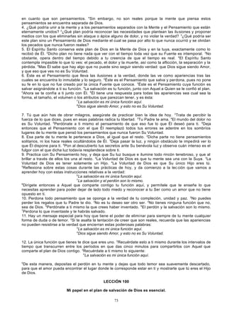 en cuanto que son pensamientos. 4Sin embargo, no son reales porque la mente que piensa estos
pensamientos se encuentra separada de Dios.
4. ¿Qué podría unir a la mente y a los pensamientos separados con la Mente y el Pensamiento que están
eternamente unidos? 2¿Qué plan podría reconocer las necesidades que plantean las ilu siones y proponer
medios con los que eliminarlas sin ataque o ápice alguno de dolor, y no violar la verdad? 3¿Qué podría ser
este plan sino un Pensamiento de Dios mediante el cual se pasa por alto lo que nunca ocurrió y se olvidan
los pecados que nunca fueron reales?
5. El Espíritu Santo conserva este plan de Dios en la Mente de Dios y en la tuya, exactamente como lo
recibió de Él. 2Dicho plan no tiene nada que ver con el tiempo toda vez que su Fuente es intemporal. 3No
obstante, opera dentro del tiempo debido a tu creencia de que el tiempo es real. 4El Espíritu Santo
contempla impasible lo que tú ves: el pecado, el dolor y la muerte, así como la aflicción, la separación y la
pérdida. 5Mas Él sabe que hay algo que no puede sino seguir siendo verdad: que Dios sigue siendo Amor,
y que eso que ves no es Su Voluntad.
6. Éste es el Pensamiento que lleva las ilusiones a la verdad, donde las ve como apariencias tras las
cuales se encuentra lo inmutable y lo seguro. 2Éste es el Pensamiento que salva y perdona, pues no pone
su fe en lo que no fue creado por la única Fuente que conoce. 3Éste es el Pensamiento cuya función es
salvar asignándote a ti su función. 4La salvación es tu función, junto con Aquel a Quien se le confió el plan.
5
Ahora se te confía a ti junto con Él. 6Él tiene una respuesta para todas las apariencias sea cual sea la
forma, el tamaño, el volumen o los atributos que parezcan tener, y es ésta:
7
La salvación es mi única función aquí.
8
Dios sigue siendo Amor, y esto no es Su Voluntad.
7. Tú que aún has de obrar milagros, asegúrate de practicar bien la idea de hoy. 2Trata de percibir la
fuerza de lo que dices, pues en esas palabras radica tu libertad. 3Tu Padre te ama. 4El mundo del dolor no
es Su Voluntad. 5Perdónate a ti mismo el pensamiento de que eso fue lo que Él deseó para ti. 6Deja
entonces que el Pensamiento con el que Él reemplazó todos tus errores se adentre en los sombríos
lugares de tu mente que pensó los pensamientos que nunca fueron Su Voluntad.
8. Esa parte de tu mente le pertenece a Dios, al igual que el resto. 2Dicha parte no tiene pensamientos
solitarios, ni los hace reales ocultándolos de Él. 3Deja pasar la luz, y ningún obstáculo te impedirá ver lo
que Él dispone para ti. 4Pon al descubierto tus secretos ante Su benévola luz y observa cuán intenso es el
fulgor con el que dicha luz todavía resplandece sobre ti.
9. Practica con Su Pensamiento hoy, y deja que Su luz busque e ilumine todo rincón tenebroso, y que al
brillar a través de ellos los una al resto. 2La Voluntad de Dios es que tu mente sea una con la Suya. 3La
Voluntad de Dios es tener solamente un Hijo. 4La Voluntad de Dios es que Su único Hijo eres tú.
5
Reflexiona sobre estas cosas durante las prácticas de hoy, y da comienzo a la lec ción que vamos a
aprender hoy con estas instrucciones relativas a la verdad:
6
La salvación es mi única función aquí.
7
La salvación y el perdón son lo mismo.
8
Dirígete entonces a Aquel que comparte contigo tu función aquí, y permítele que te enseñe lo que
necesitas aprender para poder dejar de lado todo miedo y reconocer a tu Ser como un amor que no tiene
opuesto en ti.
10. Perdona todo pensamiento que se oponga a la verdad de tu compleción, unidad y paz. 2No puedes
perder los regalos que tu Padre te dio. 3No es tu deseo ser otro ser. 4No tienes ninguna función que no,
sea de Dios. 5Perdónate a ti mismo la que crees haber inventado. 6El perdón y la salvación son lo mismo.
7
Perdona lo que inventaste y te habrás salvado.
11. Hay un mensaje especial para hoy que tiene el poder de eliminar para siempre de tu mente cualquier
forma de duda o de temor. 2Si te asalta la tentación de creer que son reales, recuerda que las apariencias
no pueden resistirse a la verdad que encierran estas poderosas palabras:
3
La salvación es mi única función aquí.
4
Dios sigue siendo Amor, y esto no es Su Voluntad.
12. La única función que tienes te dice que eres uno. 2Recuérdate esto a ti mismo durante los intervalos de
tiempo que transcurren entre los períodos en que das cinco minutos para compartirlos con Aquel que
comparte el plan de Dios contigo. 3Recuérdate a ti mismo lo siguiente:
4
La salvación es mi única función aquí.
5

De esta manera, depositas el perdón en tu mente y dejas que todo temor sea suavemente descartado,
para que el amor pueda encontrar el lugar donde le corresponde estar en ti y mostrarte que tú eres el Hijo
de Dios.
LECCIÓN 100
Mi papel en el plan de salvación de Dios es esencial.
73

 