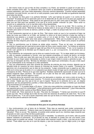 1. Del mismo modo en que el Hijo de Dios completa a su Padre, así también tu papel en el plan de tu
Padre completa dicho plan. 2La salvación tiene que invertir la descabellada creencia en pensamientos y
cuerpos separados, que viven vidas separadas y recorren caminos separados. 3Cuando mentes separadas
comparten una sola función, se unen en un solo propósito, pues cada una de ellas es igualmente esencial
para todas las demás.
2. La Voluntad de Dios para ti es perfecta felicidad. 2¿Por qué habrías de querer ir en contra de Su
Voluntad? 3El papel que Él ha reservado para ti en el desarrollo de Su plan se te da para que puedas ser
restituido a lo que Él dispone. 4Este papel es tan esencial para Su plan como para tu felicidad. 5Tu dicha
tiene que ser total para que aquellos a los que Él te envía puedan entender Su plan. 6Ellos verán su
función en tu radiante faz, y en tu risa feliz oirán a Dios llamándoles.
3. Eres ciertamente esencial en el plan de Dios. 2Sin tu dicha, la Suya no es total. 3Sin tu sonrisa, el
mundo no se puede salvar. 4Mientras la tristeza se abata sobre ti, la luz que el Propio Dios designó como
el medio para salvar al mundo se atenúa y pierde su fulgor, y nadie ríe porque toda risa no es sino el eco
de la tuya.
4. Eres ciertamente esencial en el plan de Dios. 2Del mismo modo en que tu luz aumenta el fulgor de
todas las luces que brillan en el Cielo, así también tu dicha en la tierra exhorta a todas las men tes a
abandonar sus pesares y a ocupar su puesto junto a ti en el plan de Dios. 3Los mensajeros de Dios
rebosan de dicha, y su júbilo sana todo pesar y desesperación. 4Ellos son la prueba de que lo que la
Voluntad de Dios dispone para todos los que aceptan los regalos de su Padre como propios es perfecta
felicidad.
5. Hoy no permitiremos que la tristeza se abata sobre nosotros. 2Pues en tal caso, no estaríamos
asumiendo el papel que tan esencial es para el plan de Dios y para nuestra visión. 3La tristeza es señal de
que prefieres desempeñar otro papel en lugar del que Dios te ha encomendado. 4Y así, no le muestras al
mundo cuán grande es la felicidad que Él dispone para ti, y, por consiguiente, no reconoces que ya
dispones de ella.
6. Hoy trataremos de comprender que la dicha es nuestra función aquí. 2 Si te dejas abatir por la tristeza,
no sólo no estarás cumpliendo tu función, sino que estarás privándote a ti mismo de dicha y al mundo
también. 3Dios te pide que seas feliz para que el mundo pueda ver cuánto ama Él a Su Hijo y que Su
Voluntad es que ningún pesar menoscabe su dicha ni que ningún miedo lo acose y perturbe su paz. 4Tú
eres hoy el mensajero de Dios. 5Brindas Su felicidad a todo aquel que contemplas y Su paz a todo aquel
que al contemplarte ve Su mensaje en tu feliz semblante.
7. Hoy nos prepararemos para esto durante las sesiones de prác tica de cinco minutos, dejando que la
felicidad brote en nosotros tal como dispone la Voluntad de nuestro Padre y la nuestra. 2Comienza los
ejercicios con el pensamiento que la idea de hoy presenta. 3Luego comprende que tu papel es ser feliz.
4
Esto es lo único que se te pide a ti o a cualquiera que desee ocupar el lugar que le corresponde entre los
mensajeros de Dios. 5Piensa en lo que esto significa. 6Estabas ciertamente equivocado al creer que se te
estaba exigiendo algún sacrificio. 7De acuerdo con el plan de Dios tan solo puedes recibir, sin jamás
perder nada, hacer sacrificio alguno o morir.
8. Tratemos ahora de encontrar esa dicha que nos demuestra a nosotros, así como a todo el mundo, lo
que la Voluntad de Dios dispone para nosotros. 2Tu función es encontrarla aquí, y encontrarla ahora. 3Para
eso viniste. 4¡Ojalá que hoy sea el día en que lo logres! 5Busca en lo profundo de tu ser, sin dejarte
desanimar por los pensamientos pueriles y metas absurdas que pasas de largo a medida que asciendes
para encontrarte con el Cristo en ti.
9. Él estará allí. 2 Y tú puedes llegar a Él ahora. 3¿Qué otra cosa preferirías contemplar en lugar de Aquel
que aguarda para que tú lo contemples? 4¿Qué pensamiento pueril podría detenerte? 5¿Qué meta absurda
podría impedirte triunfar cuando es Dios Mismo Quien te llama?
10. Él estará allí. 2Eres esencial en Su plan. 3Hoy eres Su mensajero. 4Y tienes que encontrar lo que Él
quiere que des. 5No te olvides de la idea de hoy entre las sesiones de práctica de cada hora. 6Es tu Ser
Quien te llama hoy. 7Y es a Él a Quien respondes cada vez que te dices a ti mismo que eres esencial en el
plan de Dios para la salvación del mundo.
LECCIÓN 101
La Voluntad de Dios para mí es perfecta felicidad.
1. Hoy continuaremos con el tema de la felicidad. 2Esta idea es esencial para poder comprender el
significado de la salvación. 3Todavía crees que la salvación requiere que sufras como peni tencia por tus
"pecados". 4Pero no es así. 5No obstante, no podrás evitar pensar que lo es, mientras sigas creyendo que
el pecado es real y que el Hijo de Dios puede pecar.
2. Si el pecado es real, entonces el castigo es justo e ineludible. 2La salvación, por lo tanto, sólo se puede
obtener mediante el sufrimiento. 3Si el pecado es real, la felicidad no puede sino ser una ilusión, pues
ambas cosas no pueden ser verdad. 4Los que pecan sólo merecen muerte y dolor, y por eso es por lo que
claman. 5Pues saben que eso es lo que les espera, y que los buscará y que en algún punto y en algún
74

 