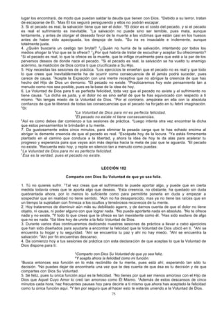 lugar los encontrará, de modo que puedan saldar la deuda que tienen con Dios. 6Debido a su terror, tratan
de escaparse de Él. 7Mas Él los seguirá persiguiendo y ellos no podrán escapar.
3. Si el pecado es real, la salvación tiene que ser el dolor. 2El dolor es el costo del pecado, y si el pecado
es real el sufrimiento es inevitable. 3La salvación no puede sino ser temible, pues mata, aunque
lentamente, y antes de otorgar el deseado favor de la muerte a las víctimas que están casi en los huesos
antes de haber sido apaciguada, los despoja de todo. 4Su ira es insaciable e inclemente, aunque
totalmente justa.
4. ¿Quién buscaría un castigo tan brutal? 2¿Quién no huiría de la salvación, intentando por todos los
medios ahogar la Voz que se la ofrece? 3¿Por qué habría de tratar de escuchar y aceptar Su ofrecimiento?
4
Si el pecado es real, lo que le ofrece es la muerte, que le inflige cruelmente para que esté a la par de los
perversos deseos de donde nace el pecado. 5Si el pecado es real, la salvación se ha vuelto tu enemigo
acérrimo, la maldición de Dios contra ti que crucificaste a Su Hijo.
5. Hoy necesitas las sesiones de práctica. 2Los ejercicios te enseñan que el pecado no es real y que todo
lo que crees que inevitablemente ha de ocurrir como consecuencia de él jamás podrá suceder, pues
carece de causa. 3Acepta la Expiación con una mente receptiva que no abrigue la creencia de que has
hecho del Hijo de Dios un demonio. 4El pecado no existe. 5Practicaremos hoy este pensamiento tan a
menudo como nos sea posible, pues es la base de la idea de hoy.
6. La Voluntad de Dios para ti es perfecta felicidad, toda vez que el pecado no existe y el sufrimiento no
tiene causa. 2La dicha es justa, y el dolor no es sino señal de que te has equivocado con respecto a ti
mismo. 3No tengas miedo de la Voluntad de Dios. 4Por el contrario, ampárate en ella con la absoluta
confianza de que te liberará de todas las consecuencias que el pecado ha for jado en tu febril imaginación.
5
Di:
6
La Voluntad de Dios para mí es perfecta felicidad.
7
El pecado no existe ni tiene consecuencias.
8
Así es como debes dar comienzo a tus sesiones de práctica. aLuego intenta otra vez encontrar la dicha
que estos pensamientos le brindarán a tu mente.
7. Da gustosamente estos cinco minutos, para eliminar la pesada carga que te has echado encima al
abrigar la demente creencia de que el pecado es real. 2Escápate hoy de la locura. 3Ya estás firmemente
plantado en el camino que conduce a la libertad, y ahora la idea de hoy te da alas para acelerar tu
progreso y esperanza para que vayas aún más deprisa hacia la meta de paz que te aguarda. 4El pecado
no existe. 5Recuerda esto hoy, y repite en silencio tan a menudo como puedas:
6
La Voluntad de Dios para mí es perfecta felicidad.
7
Ésa es la verdad, pues el pecado no existe.
LECCIÓN 102
Comparto con Dios Su Voluntad de que yo sea feliz.
1. Tú no quieres sufrir. 2Tal vez creas que el sufrimiento te puede aportar algo, y puede que en cierta
medida todavía creas que te aporta algo que deseas. 3Esta creencia, no obstante, ha quedado sin duda
quebrantada ahora, por lo menos lo suficiente como para permitirte ponerla en duda y empezar a
sospechar que en realidad no tiene sentido. 4Aún no ha desaparecido, mas ya no tiene las raíces que en
un tiempo la sujetaban con firmeza a los ocultos y tenebrosos recovecos de tu mente.
2. Hoy trataremos de disminuir aún más su debilitado agarre, y de darnos cuenta de que el dolor no tiene
objeto, ni causa, ni poder alguno con que lograr nada. 2No puede aportarte nada en absoluto. 3No te ofrece
nada y no existe. 4Y todo lo que crees que te ofrece es tan inexistente como él. 5Has sido esclavo de algo
que no es nada. 6Sé libre hoy de unirte a la feliz Voluntad de Dios.
3. Durante varios días continuaremos dedicando nuestras sesiones de práctica a llevar a cabo ejercicios
que han sido diseñados para ayudarte a encontrar la felicidad que la Voluntad de Dios ubicó en ti. 2Ahí se
encuentra tu hogar y tu seguridad. 3Ahí se encuentra tu paz y ahí no hay miedo. 4Ahí se encuentra la
salvación. 5Ahí por fin encuentras descanso.
4. Da comienzo hoy a tus sesiones de práctica con esta declara ción de que aceptas lo que la Voluntad de
Dios dispone para ti:
2

Comparto con Dios Su Voluntad de que yo sea feliz.
Y acepto ahora la felicidad como mi función.
3
Busca entonces esa función en lo más recóndito de tu mente, pues está ahí, esperando tan sólo tu
decisión. 4No puedes dejar de encontrarla una vez que te des cuenta de que ésa es tu deci sión y de que
compartes con Dios Su Voluntad.
5. Sé feliz, pues tu única función aquí es la felicidad. 2No tienes por qué ser menos amoroso con el Hijo de
Dios que Aquel Cuyo Amor lo creó tan amoroso como Él Mismo. 3Además de estos descansos de cinco
minutos cada hora, haz frecuentes pausas hoy para decirte a ti mismo que ahora has aceptado la felicidad
como tu única función aquí. 4Y ten por seguro que al hacer esto te estarás uniendo a la Voluntad de Dios.
a

75

 