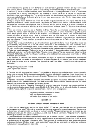 una mente receptiva que no te haya dicho lo que es la salvación, podrías entonces oír la poderosa Voz
de la verdad, serena en su poder, fuerte en su quietud y absolutamente segura de Sus mensajes.
2. Escucha, y oye a tu Padre hablarte a través de la voz que Él ha designado sea su Voz, la cual acalla
el estruendo de lo que no tiene sentido y les muestra el camino de la paz a los que no pue den ver.
2
Aquiétate hoy y escucha la verdad. 3 No te dejes engañar por las voces de los muertos, que te dicen que
han encontrado la fuente de la vida y te la ofrecen para que creas en ella. 4 No les hagas caso, antes
bien, escucha la verdad.
3. Hoy no tengas miedo de eludir las voces del mundo. 2Sigue adelante con paso ligero más allá de su
insensata persuasión. 3No les prestes oídos. 4Aquiétate hoy y escucha la verdad. 5 Ve más allá de todas
las cosas que no hablen de Aquel que tiene tu felicidad en Sus manos, y que te la ofrece con calidez y
amor. 6Escúchalo únicamente a Él hoy, y no te demores más en llegar hasta Él. 7Eccucha una sola Voz
hoy.
4. Hoy se cumple la promesa de la Palabra de Dios. 2Escucha y permanece en silencio. 3Él quiere
hablarte. 4Él viene a ti con milagros que son mil veces más jubilosos y más maravillosos que los que tú
jamás hayas podido soñar o desear en tus sueños. 5 Sus milagros son verdad. 6 No se desvanecerán
cuando al sueño le llegue su fin. 7 Por el contrario, son los que darán fin al sueño; y perdurarán
eternamente, pues proceden de Dios para Su Hijo bienamado, cuyo otro nombre eres tú. 8 repárate hoy
para los milagros. 9 Permite que hoy se cumpla la ancestral promesa que tu Padre te hizo a ti y a todos
tus hermanos.
5. Óyelo hoy, y escucha la Palabra que levanta el velo que cubre la tierra y que despierta a todos los
que duermen y no pueden ver. 2Dios los llama a través de ti. 3Él necesita tu voz para hablarles, pues,
¿quién sino el Padre podría llegar hasta el Hijo, llamán dolo a través de tu Ser? 4 Óyelo hoy, y ofrécele tu
voz para que Él pueda hablarle a las multitudes que esperan a oír la Palabra que Él pronunciará hoy.
6. Estáte listo para la salvación. 2Está aquí, y hoy se te concederá. 3Y descubrirás cuál es tu función por medio de
Aquel que la eligió por ti en Nombre de tu Padre. 4Escucha hoy, y oirás una Voz que resonará por todo el mundo a
través de ti. 5El Portador de todos los milagros necesita que tú los recibas primero, para que así te conviertas en el feliz
dador de lo que has recibido.
7. Así comienza la salvación y así termina: cuando todo sea tuyo y lo hayas dado completamente, permanecerá
contigo para siempre. 2La lección se habrá aprendido. 3Hoy vamos a practicar lo que es dar, pero no de la manera en
que lo entiendes ahora, sino tal como es. 4Los ejercicios de cada hora deben ir precedidos de esta plegaria de
iluminación:
5

Me aquietaré y escucharé la verdad.
¿Qué significa dar y recibir?

6

8. Pregunta, y confía en que se te contestará. 2Lo que pides es algo cuya respuesta ha estado esperando mucho
tiempo a que la aceptes. 3Dicha respuesta representará el comienzo del ministerio para el que viniste, el cual liberará al
mundo de la creencia de que dar es una manera de perder. 4De este modo el mundo se prepara para entender y para
recibir.
9. Aquiétate y escucha la verdad hoy. 2Por cada cinco minutos que pases escuchando, mil mentes se abrirán a la
verdad y oirán la santa Palabra que tú oyes. 3Y cuando la hora haya pasado, liberarás mil más que harán una pausa
para pedir que la verdad les sea revelada tanto a ellas como a ti.
10. Hoy se cumple la santa Palabra de Dios cuando tú la recibes para darla, de manera que puedas enseñarle al
mundo lo que significa dar, escuchándolo y aprendiéndolo de Él. 2No te olvides hoy de reforzar tu decisión de escuchar
y recibir la Palabra, repitiendo el siguiente recordatorio tan a menudo como te sea posible:
3

Déjame aquietarme y escuchar la verdad.
Hoy soy el mensajero de Dios.
5
Mi voz es Suya para dar lo que recibo.
4

LECCIÓN 107
La verdad corregirá todos los errores de mi mente.
1. ¿Qué otra cosa puede corregir las ilusiones sino la verdad? 2¿Y qué son los errores sino ilusiones que aún no se
han reconocido como tales? 3Allí donde la verdad ha hecho acto de presencia los errores desaparecen. 4Simplemente
se desvanecen sin dejar ni rastro por el que se pudiesen recordar. 5Desaparecen porque, sin la creencia que los
sustenta, no tienen vida. 6De este modo, se disuelven en la nada de donde provinieron. 7Del polvo vienen y al polvo
volverán, pues lo único que queda es la verdad.
2. ¿Puedes imaginarte lo que sería un estado mental en el que no hubiese ilusiones? 2¿Qué sensación te produciría?
3
Trata de recordar algún momento -quizá un minuto, o incluso menos- en el que nada vino a perturbar tu paz; en el que
te sentiste seguro de ser amado y de estar a salvo. 4Trata entonces de imaginarte cómo sería si ese momento se
pudiera extender hasta el final del tiempo y hasta la eternidad. 5Luego deja que la sensación de quietud que sentiste se
multiplique cien veces, y luego cien veces más.
78

 