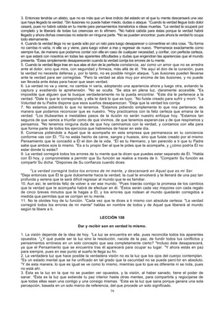 3. Entonces tendrás un atisbo, que no es más que un leve indicio del estado en el que tu mente descansará una vez
que haya llegado la verdad. 2Sin ilusiones no puede haber miedo, dudas o ataque. 3Cuando la verdad llegue todo dolor
cesará, pues no habrá cabida en tu mente para pensamientos transitorios e ideas muertas. 4La verdad la ocupará por
completo y te liberará de todas tus creencias en lo efímero. 5No habrá cabida para éstas porque la verdad habrá
llegado y ahora dichas creencias no estarán en ninguna parte. 6No se pueden encontrar, pues ahora la verdad lo ocupa
todo eternamente.
4. Cuando la verdad llega no se queda sólo por un rato para luego desaparecer o convertirse en otra cosa. 2Su forma
no cambia ni varía, ni ella va y viene, para luego volver a irse y regresar de nuevo. 3Permanece exactamente como
siempre fue, de manera que podamos contar con ella en caso de cualquier necesidad, y confiar, con perfecta certeza,
en que estará con nosotros en todas las aparentes dificultades y dudas que engendran las apariencias que el mundo
presenta. 4Éstas simplemente desaparecerán cuando la verdad corrija los errores de tu mente.
5. Cuando la verdad llega trae en sus alas el don de la perfecta constancia, así como un amor que no se arredra
ante el dolor, sino que mira, con seguridad y firmeza, más allá de él. 2He aquí el don de la curación, pues
la verdad no necesita defensa y, por lo tanto, no es posible ningún ataque. 3Las ilusiones pueden llevarse
ante la verdad para ser corregidas. 4Pero la verdad se alza muy por encima de las ilusiones, y no puede
ser llevada ante éstas para hacer que sean verdad.
6. La verdad no va y viene, no cambia ni varía, adoptando una apariencia ahora y luego otra, evitando la
captura y evadiendo la aprehensión. 2No se oculta. 3Se alza en plena luz, claramente accesible. 4Es
imposible que alguien que la busque verdaderamente no la pueda encontrar. 5Este día le pertenece a la
verdad. 6Dale lo que le corresponde, y ella te dará lo que es tuyo. 7No fuiste creado para sufrir y morir. 8La
Voluntad de tu Padre dispone que esos sueños desaparezcan. 9Deja que la verdad los corrija.
7. No estamos pidiendo lo que no tenemos. 2Estamos pidiendo simplemente lo que nos pertenece, de
manera que podamos reconocer que es nuestro. 3Hoy practicamos con la feliz certeza que emana de la
verdad. 4Los titubeantes e inestables pasos de la ilusión no serán nuestro enfoque hoy. 5Estamos tan
seguros de que vamos a triunfar como de que vivimos, de que tenemos esperan zas y de que respiramos y
pensamos. 6No tenemos ninguna duda de que hoy caminamos con la verdad, y contamos con ella para
que forme parte de todos los ejercicios que habremos de hacer en este día.
8. Comienza pidiéndole a Aquel que te acompaña en esta empresa que permanezca en tu conciencia
conforme vas con Él. 2Tú no estás hecho de carne, sangre y huesos, sino que fuiste creado por el mismo
Pensamiento que le concedió a Él el don de la vida. 3 Él es tu Hermano, y tan parecido a ti que tu Padre
sabe que ambos sois lo mismo. 4Es a tu propio Ser al que le pides que te acompañe, y ¿cómo podría Él no
estar donde tú estás?
9. La verdad corregirá todos los errores de tu mente que te dicen que puedes estar separado de Él. 2Habla
con Él hoy, y comprométete a permitir que Su función se realice a través de ti. 3Compartir Su función es
compartir Su dicha. 4Dispones de Su confianza cuando dices:
5

La verdad corregirá todos los errores de mi mente, y descansaré en Aquel que es mi Ser.
Deja entonces que Él te guíe dulcemente hacia la verdad, la cual te envolverá y te llenará de una paz tan
profunda y serena que te será difícil regresar al mundo que te es familiar.
10. Aun así, te sentirás feliz de volver a ver ese mundo. 2Pues traerás contigo la promesa de los cambios
que la verdad que te acompaña habrá de efectuar en él. 3Éstos serán cada vez mayores con cada regalo
de cinco breves minutos que le hagas a Él, y los errores que rodean al mundo quedarán corregidos a
medida que permitas que se corrijan en tu mente.
11. No te olvides hoy de tu función. 2Cada vez que te dices a ti mismo con absoluta certeza: "La verdad
corregirá todos los errores de mi mente" hablas en nombre de todos y de Aquel que liberará al mundo
según te libere a ti.
6

LECCIÓN 108
Dar y recibir son en verdad lo mismo.
1. La visión depende de la idea de hoy. 2La luz se encuentra en ella, pues reconcilia todos los aparentes
opuestos. 3¿Y qué puede ser la luz sino la resolución, nacida de la paz, de fundir todos tus conflictos y
pensamientos erróneos en un solo concepto que sea completamente cierto? 4Incluso éste desaparecerá,
ya que el Pensamiento que se encuentra tras él aparecerá para ocupar su lugar. 5Y ahora estás en paz
para siempre, pues en ese punto al sueño le llega su fin.
2. La verdadera luz que hace posible la verdadera visión no es la luz que los ojos del cuerpo contemplan.
2
Es un estado mental que se ha unificado en tal grado que la oscuridad no se puede perci bir en absoluto.
3
Y de esta manera, lo que es igual se ve como lo mismo, mientras que lo que es diferente ni se nota, pues
no está ahí.
3. Ésta es la luz en la que no se pueden ver opuestos, y la visión, al haber sanado, tiene el poder de
sanar. 2Ésta es la luz que extiende tu paz interior hasta otras mentes, para compartirla y regocijarse de
que todas ellas sean una contigo y una consigo mismas. 3Esta es la luz que sana porque genera una sola
percepción, basada en un solo marco de referencia, del que procede un solo significado.
79

 