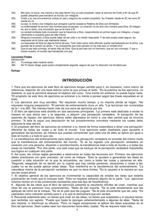 353.
354.
355.
356.
357.
358.
359.
360.

Mis ojos, mi boca, mis manos y mis pies tienen hoy un solo propósito: estar al servicio de Cristo a fin de que Él
pueda utilizarlos para bendecir al mundo con milagros
Cristo y yo nos encontramos unidos en paz y seguros de nuestro propósito. Su Creador reside en Él, tal como Él
reside en mí
La paz, la dicha y los milagros que otorgaré cuando acepte la Palabra de Dios son ilimitados
La enfermedad no es sino otro nombre para el pecado. La curación no es sino otro nombre para Dios. El milagro
es, por lo tanto, una invocación que se le hace a Él
La verdad contesta toda invocación que le hacemos a Dios, respondiendo en primer lugar con milagros, y luego
retornando a nosotros para ser ella misma
Ninguna invocación a Dios puede dejar de ser oída o no recibir respuesta. Y de esto puedo estar seguro: Su
respuesta es la única uqe realmente deseo
La respuesta de Dios es alguna forma de paz. Todo dolor sana; toda aflicción queda reemplazada por la dicha. Las
puertas de la prisión se abren. Y se comprende que todo pecado no es más que un simple error
Que la paz sea conmigo, el santo Hijo de Dios. Que la paz sea con mi hermano, que es uno conmigo. Y que a
través nuestro, el mundo sea bendecido con paz.

Lecciones Finales
Introducción
361.
Te entrego este instante santo
365.
Sé Tú Quien dirige, pues quiero simplemente seguirte, seguro de que Tu dirección me brindará paz.
Epílogo

INTRODUCCIÓN
1. Para que los ejercicios de este libro de ejercicios tengan sentido para ti, es necesario, como marco de
referencia, disponer de una base teórica como la que provee el texto. 2Es la práctica de los ejercicios, no
obstante, lo que te permitirá alcanzar el objetivo del curso. 3Una mente sin entrenar no puede lograr nada.
4
El propósito de este libro de ejercicios es entrenar a tu mente a pensar según las líneas expuestas en el
texto.
2. Los ejercicios son muy sencillos. 2No requieren mucho tiempo, y no importa dónde se hagan. 3No
requieren ninguna preparación. 4El período de entrenamiento dura un año. 5Las lecciones van numeradas
de la 1 a la 365. 6No intentes hacer más de una serie de ejercicios por día.
3. El libro de ejercicios está dividido en dos secciones principa les. aLa primera está dedicada a anular la
manera en que ahora ves, y la segunda, a adquirir una percepción verdadera. 2A excepción de las
sesiones de repaso, los ejercicios diarios están planeados en torno a una idea central que se enuncia
primero. 3A ésta le sigue una descripción de los procedimientos concretos mediante los cuales debe
aplicarse la idea del día.
4. El propósito del libro de ejercicios es entrenar a tu mente de forma sistemática a tener una percepción
diferente de todas las cosas y de todo el mundo. 2Los ejercicios están diseñados para ayudarte a
generalizar las lecciones, de manera que puedas comprender que cada una de ellas se aplica por igual a
todo el mundo y a todo lo que ves.
5. La transferencia del entrenamiento para adquirir una percepción verdadera no procede del mismo modo
que la transferencia del entrenamiento del mundo. 2Si se ha logrado una percepción verdadera en
conexión con una persona, situación o acontecimiento, la transferencia total a todo el mundo y a todas las
cosas es inevitable. 3Por otra parte, una sola cosa que se excluya de la percepción verdadera imposibilita
sus logros en cualquier otra parte.
6. Así pues, las únicas reglas generales a observarse en todas las lecciones son: Primera, los ejercicios
deben practicarse con gran precisión, tal como se indique. 2Esto te ayudará a generalizar las ideas en
cuestión a toda situación en la que te encuentres, así como a todas las cosas y personas en ella.
3
Segunda, asegúrate de no decidir por tu cuenta que hay ciertas personas, situaciones o cosas a las
cuales no se les puede aplicar estas ideas. 4Eso interferiría en la transferencia del entrenamiento. 5La
naturaleza misma de la percepción verdadera es que no tiene límites. 6Es lo opuesto a la manera en que
ves las cosas ahora.
7. El objetivo general de los ejercicios es incrementar tu capacidad de ampliar las ideas que estarás
practicando de modo que lo incluyan todo. 2Esto no requiere esfuerzo alguno de tu parte. 3Los ejercicios
mismos reúnen en sí las condiciones necesarias para ese tipo de transferencia.
8. Algunas de las ideas que el libro de ejercicios presenta te resultarán difíciles de creer, mientras que
otras tal vez te parezcan muy sorprendentes. 2Nada de eso importa. 3Se te pide simplemente que las
apliques tal como se te indique. 4No se te pide que las juzgues. 5Se te pide únicamente que las uses. 6Es
usándolas como cobrarán sentido para ti, y lo que te demostrará que son verdad.
9. Recuerda solamente esto: no tienes que creer en las ideas, no tienes que aceptarlas y ni siquiera tienes
que recibirlas con agrado. 2Puede que hasta te opongas vehementemente a algunas de ellas. 3Nada de
eso importa, ni disminuye su eficacia. 4Pero no hagas excepciones al aplicar las ideas expuestas en el
libro de ejercicios. Sean cuales sean tus reacciones hacia ellas, úsalas. 5No se requiere nada más.
8

 