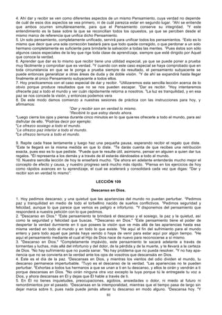 4. Ahí dar y recibir se ven como diferentes aspectos de un mismo Pensamiento, cuya verdad no depende
de cuál de esos dos aspectos se vea primero, ni de cuál parezca estar en segundo lugar. 2Ahí se entiende
que ambos ocurren simultáneamente, para que el Pensamiento conserve su integridad. 3Y este
entendimiento es la base sobre la que se reconcilian todos los opuestos, ya que se perciben desde el
mismo marco de referencia que unifica dicho Pensamiento.
5. Un solo pensamiento, completamente unificado, servirá para unificar todos los pensamientos. 2Esto es lo
mismo que decir que una sola corrección bastará para que todo quede corregido, o que perdonar a un solo
hermano completamente es suficiente para brindarle la salvación a todas las mentes. 3Pues éstos son sólo
algunos casos especiales de la ley que rige toda clase de aprendizaje, siempre que esté dirigido por Aquel
que conoce la verdad.
6. Aprender que dar es lo mismo que recibir tiene una utilidad especial, ya que se puede poner a prueba
muy fácilmente y comprobar que es verdad. 2Y cuando con este caso especial se haya comprobado que en
toda circunstancia en que se le ponga a prueba siempre da resultado, el pensamiento subyacente se
puede entonces generalizar a otras áreas de duda y de doble visión. 3Y de ahí se expandirá hasta llegar
finalmente al único Pensamiento subyacente a todos ellos.
7. Hoy practicaremos con el caso especial de dar y recibir. 2Utilizaremos esta sencilla lección acerca de lo
obvio porque produce resultados que no se nos pueden escapar. 3Dar es recibir. 4Hoy intentaremos
ofrecerle paz a todo el mundo y ver cuán rápidamente retorna a nosotros. 5La luz es tranquilidad, y en esa
paz se nos concede la visión, y entonces podemos vera
8. De este modo damos comienzo a nuestras sesiones de práctica con las instrucciones para hoy, y
afirmamos:
2
Dar y recibir son en verdad lo mismo.
3
Recibiré lo que estoy dando ahora.
4
Luego cierra los ojos y piensa durante cinco minutos en lo que quie res ofrecerle a todo el mundo, para así
disfrutar de ello. 5Podrías decir por ejemplo:
6
Le ofrezco sosiego a todo el mundo.
7
Le ofrezco paz interior a todo el mundo.
8
Le ofrezco ternura a todo el mundo.
9. Repite cada frase lentamente y luego haz una pequeña pausa, esperando recibir el regalo que diste.
2
Este te llegará en la misma medida en que lo diste. 3Te darás cuenta de que recibes una retribución
exacta, pues eso es lo que pediste. 4Puede que te resulte útil, asimismo, pensar en alguien a quien dar tus
regalos. 5Él representa a los demás y a través de él estarás dándoselos a todo el mundo.
10. Nuestra sencilla lección de hoy te enseñará mucho. 2De ahora en adelante entenderás mucho mejor el
concepto de efecto y causa, y nuestro progreso será mucho más rápido. 3Piensa en los ejercicios de hoy
como rápidos avances en tu aprendizaje, el cual se acelerará y consolidará cada vez que digas: "Dar y
recibir son en verdad lo mismo”:
LECCIÓN 109
Descanso en Dios.
1. Hoy pedimos descanso; y una quietud que las apariencias del mundo no puedan perturbar. 2Pedimos
paz y tranquilidad en medio de todo el torbellino nacido de sueños conflictivos. 3Pedimos seguridad y
felicidad, aunque lo que parece que vemos es peligro e infortunio. 4Y disponemos del pensamiento que
responderá a nuestra petición con lo que pedimos.
2. "Descanso en Dios." 2Este pensamiento te brindará el descanso y el sosiego, la paz y la quietud, así
como la seguridad y felicidad que buscas. 3"Descanso en Dios." 4Este pensamiento tiene el poder de
despertar la verdad durmiente en ti que posees la visión que ve más allá de las apariencias hasta esa
misma verdad en todo el mundo y en todo lo que existe. 5He aquí el fin del sufrimiento para el mundo
entero y para todo aquel que jamás haya venido o haya de venir para estar aquí por algún tiempo. 6He
aquí el pensamiento mediante el cual el Hijo de Dios nace de nuevo para reconocerse a sí mismo.
3. "Descanso en Dios." 2Completamente impávido, este pensamiento te sacará adelante a través de
tormentas y luchas, más allá del infortunio y del dolor, de la pérdida y de la muerte, y te llevará a la certeza
de Dios. 3No hay sufrimiento que no pueda sanar. 4No hay problema que no pueda resolver. 5Y no hay apariencia que no se convierta en la verdad ante los ojos de vosotros que descansáis en Dios.
4. Éste es el día de la paz. 2Descansas en Dios, y mientras los vientos del odio dividen el mundo, tu
descanso permanece imperturbable. 3Tuyo es el descanso de la verdad. 4Las apariencias no te pueden
perturbar. 5Exhortas a todos tus hermanos a que se unan a ti en tu descanso, y ellos te oirán y vendrán a ti
porque descansas en Dios. 6No oirán ninguna otra voz excepto la tuya porque tú le entregaste tu voz a
Dios, y ahora descansas en Él y dejas que Él hable a través de ti.
5. En Él no tienes inquietudes, preocupaciones, agobios, ansieda des o dolor, ni miedo al futuro ni
remordimientos por el pasado. 2Descansas en la intemporalidad, mientras que el tiempo pasa de largo sin
dejar marca sobre ti, pues nada puede jamás alterar tu descanso en modo alguno. 3Descansa hoy. 4Y
80

 