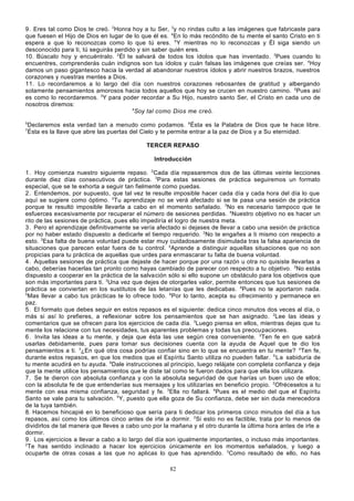 9. Eres tal como Dios te creó. 2Honra hoy a tu Ser, 3y no rindas culto a las imágenes que fabricaste para
que fuesen el Hijo de Dios en lugar de lo que él es. 4En lo más recóndito de tu mente el santo Cristo en ti
espera a que lo reconozcas como lo que tú eres. 5 Y mientras no lo reconozcas y Él siga siendo un
desconocido para ti, tú seguirás perdido y sin saber quién eres.
10. Búscalo hoy y encuéntralo. 2Él te salvará de todos los ídolos que has inventado. 3Pues cuando lo
encuentres, comprenderás cuán indignos son tus ídolos y cuán falsas las imágenes que creías ser. 4Hoy
damos un paso gigantesco hacia la verdad al abandonar nuestros ídolos y abrir nuestros brazos, nuestros
corazones y nuestras mentes a Dios.
11. Lo recordaremos a lo largo del día con nuestros corazones rebosantes de gratitud y albergando
solamente pensamientos amorosos hacia todos aquellos que hoy se crucen en nuestro camino. 2Pues así
es como lo recordaremos. 3Y para poder recordar a Su Hijo, nuestro santo Ser, el Cristo en cada uno de
nosotros diremos:
4
Soy tal como Dios me creó.
5
7

Declaremos esta verdad tan a menudo como podamos. 6Ésta es la Palabra de Dios que te hace libre.
Ésta es la llave que abre las puertas del Cielo y te permite entrar a la paz de Dios y a Su eternidad.
TERCER REPASO
Introducción

1. Hoy comienza nuestro siguiente repaso. 2Cada día repasaremos dos de las últimas veinte lecciones
durante diez días consecutivos de práctica. 3Para estas sesiones de práctica seguiremos un formato
especial, que se te exhorta a seguir tan fielmente como puedas.
2. Entendemos, por supuesto, que tal vez te resulte imposible hacer cada día y cada hora del día lo que
aquí se sugiere como óptimo. 2Tu aprendizaje no se verá afectado si se te pasa una sesión de práctica
porque te resultó imposible llevarla a cabo en el momento señalado. 3No es necesario tampoco que te
esfuerces excesivamente por recuperar el número de sesiones perdidas. 4Nuestro objetivo no es hacer un
rito de las sesiones de práctica, pues ello impediría el logro de nuestra meta.
3. Pero el aprendizaje definitivamente se vería afectado si dejases de llevar a cabo una sesión de práctica
por no haber estado dispuesto a dedicarle el tiempo requerido. 2No te engañes a ti mismo con respecto a
esto. 3Esa falta de buena voluntad puede estar muy cuidadosamente disimulada tras la falsa apariencia de
situaciones que parecen estar fuera de tu control. 4Aprende a distinguir aquellas situaciones que no son
propicias para tu práctica de aquellas que urdes para enmascarar tu falta de buena voluntad.
4. Aquellas sesiones de práctica que dejaste de hacer porque por una razón u otra no quisiste llevarlas a
cabo, deberías hacerlas tan pronto como hayas cambiado de parecer con respecto a tu objetivo. 2No estás
dispuesto a cooperar en la práctica de la salvación sólo si ello supone un obstáculo para los objetivos que
son más importantes para ti. 3Una vez que dejes de otorgarles valor, permite entonces que tus sesiones de
práctica se conviertan en los sustitutos de las letanías que les dedicabas. 4Pues no te aportaron nada.
5
Mas llevar a cabo tus prácticas te lo ofrece todo. 6Por lo tanto, acepta su ofrecimiento y permanece en
paz.
5. El formato que debes seguir en estos repasos es el siguiente: dedica cinco minutos dos veces al día, o
más si así lo prefieres, a reflexionar sobre los pensamientos que se han asignado. 2Lee las ideas y
comentarios que se ofrecen para los ejercicios de cada día. 3Luego piensa en ellos, mientras dejas que tu
mente los relacione con tus necesidades, tus aparentes problemas y todas tus preocu paciones.
6. Invita las ideas a tu mente, y deja que ésta las use según crea conveniente. 2Ten fe en que sabrá
usarlas debidamente, pues para tomar sus decisiones cuenta con la ayuda de Aquel que te dio los
pensamientos a ti. 3¿En qué otra cosa podrías confiar sino en lo que se encuentra en tu mente? 4Ten fe,
durante estos repasos, en que los medios que el Espíritu Santo utiliza no pueden fallar. 5 L a sabiduría de
tu mente acudirá en tu ayuda. 6Dale instrucciones al principio, luego relájate con completa confianza y deja
que la mente utilice los pensamientos que le diste tal como te fueron dados para que ella los utilizara.
7. Se te dieron con absoluta confianza y con la absoluta seguridad de que harías un buen uso de ellos;
con la absoluta fe de que entenderías sus mensajes y los utilizarías en beneficio propio. 2Ofréceselos a tu
mente con esa misma confianza, seguridad y fe. 3Ella no fallará. 4Pues es el medio del que el Espíritu
Santo se vale para tu salvación. 5Y, puesto que ella goza de Su confianza, debe ser sin duda merecedora
de la tuya también.
8. Hacemos hincapié en lo beneficioso que sería para ti dedicar los primeros cinco minutos del día a tus
repasos, así como los últimos cinco antes de irte a dormir. 2Si esto no es factible, trata por lo menos de
dividirlos de tal manera que lleves a cabo uno por la mañana y el otro durante la última hora antes de irte a
dormir.
9. Los ejercicios a llevar a cabo a lo largo del día son igualmente importantes, o incluso más importantes.
2
Te has sentido inclinado a hacer los ejercicios únicamente en los momentos señalados, y luego a
ocuparte de otras cosas a las que no aplicas lo que has aprendido. 3Como resultado de ello, no has
82

 