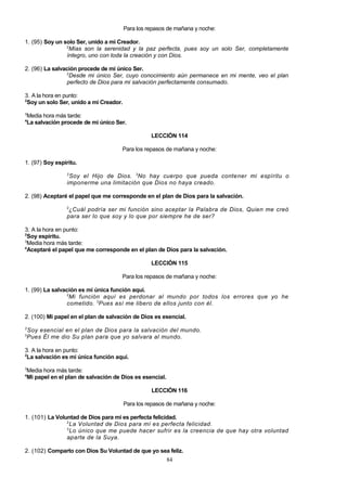 Para los repasos de mañana y noche:
1. (95) Soy un solo Ser, unido a mi Creador.
2
Mías son la serenidad y la paz perfecta, pues soy un solo Ser, completamente
íntegro, uno con toda la creación y con Dios.
2. (96) La salvación procede de mi único Ser.
2
Desde mi único Ser, cuyo conocimiento aún permanece en mi mente, veo el plan
perfecto de Dios para mi salvación perfectamente consumado.
3. A la hora en punto:
2
Soy un solo Ser, unido a mi Creador.
3

Media hora más tarde:
La salvación procede de mi único Ser.

4

LECCIÓN 114
Para los repasos de mañana y noche:
1. (97) Soy espíritu.
2

Soy el Hijo de Dios. 3No hay cuerpo que pueda contener mi espíritu o
imponerme una limitación que Dios no haya creado.
2. (98) Aceptaré el papel que me corresponde en el plan de Dios para la salvación.
2

¿Cuál podría ser mi función sino aceptar la Palabra de Dios, Quien me creó
para ser lo que soy y lo que por siempre he de ser?
3. A la hora en punto:
2
Soy espíritu.
3
Media hora más tarde:
4
Aceptaré el papel que me corresponde en el plan de Dios para la salvación.
LECCIÓN 115
Para los repasos de mañana y noche:
1. (99) La salvación es mi única función aquí.
2
Mi función aquí es perdonar al mundo por todos los errores que yo he
cometido. 3Pues así me libero de ellos junto con él.
2. (100) Mi papel en el plan de salvación de Dios es esencial.
2

Soy esencial en el plan de Dios para la salvación del mundo.
Pues Él me dio Su plan para que yo salvara al mundo.

3

3. A la hora en punto:
2
La salvación es mi única función aquí.
3

Media hora más tarde:
Mi papel en el plan de salvación de Dios es esencial.

4

LECCIÓN 116
Para los repasos de mañana y noche:
1. (101) La Voluntad de Dios para mí es perfecta felicidad.
2
La Voluntad de Dios para mí es perfecta felicidad.
3
Lo único que me puede hacer sufrir es la creencia de que hay otra voluntad
aparte de la Suya.
2. (102) Comparto con Dios Su Voluntad de que yo sea feliz.
84

 