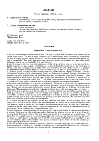 LECCIÓN 120
Para los repasos de mañana y noche:
1. (109) Descanso en Dios.
2
Hoy descanso en Dios y dejo que Él obre en mí y a través de mí, mientras descanso
en Él en silencio y con absoluta certeza.
2. (110) Soy tal como Dios me creó.
2
Soy el Hijo de Dios.
3
Hoy dejo a un lado todas las enfermizas ilusiones que albergo acerca de mí mismo y
dejo que mi Padre me diga quién soy.
3. A la hora en punto:
4
Descanso en Dios.
3
4

Media hora más tarde:
Soy tal como Dios me creó.
LECCIÓN 121
El perdón es la llave dula felicidad.

1. He aquí la respuesta a tu búsqueda de paz. 2He aquí lo que le dará significado a un mundo que no
parece tener sentido. 3He aquí la senda que conduce a la seguridad en medio de aparentes peligros que
parecen acecharte en cada recodo del camino y socavar todas tus esperanzas de poder hallar alguna vez
paz y tranquilidad. 4Con esta idea todas tus preguntas quedan contestadas; con esta idea queda
asegurado de una vez por todas el fin de la incertidumbre.
2. La mente que no perdona vive atemorizada, y no le da margen al amor para ser lo que es ni para que
pueda desplegar sus alas en paz y remontarse por encima de la confusión del mundo. 2La mente que no
perdona está triste, sin esperanzas de poder hallar alivio o liberarse del dolor. 3Sufre y mora en la aflicción,
merodeando en las tinieblas sin poder ver nada, convencida, no obstante, de que el peligro la acecha allí.
3. La mente que no perdona vive atormentada por la duda, confundida con respecto a sí misma, así como
con respecto a todo lo que ve, atemorizada y airada. aLa mente que no perdona es débil y presumida, tan
temerosa de seguir adelante como de quedarse donde está, de despertar como de irse a dormir. aTiene
miedo también de cada sonido que oye, pero todavía más del silencio; la oscuridad la aterra, mas la
proximidad de la luz la aterra todavía más. 2¿Qué puede percibir la mente que no perdona sino su propia
condenación? 3¿Qué puede contemplar sino la prueba de que todos sus pecados son reales?
4. La mente que no perdona no ve errores, sino pecados. 2Contempla el mundo con ojos invidentes y da
alaridos al ver sus propias proyecciones alzarse para arremeter contra la miserable parodia que es su
vida. 3Desea vivir, sin embargo, anhela estar muerta. 4Desea el perdón, sin embargo, ha perdido toda
esperanza. 5Desea escapar, sin embargo, no puede ni siquiera concebirlo, pues ve pecado por doquier.
5. La mente que no perdona vive desesperada, sin la menor esperanza de que el futuro pueda ofrecerle
nada que no sea desesperación. 2Ve sus juicios con respecto al mundo, no obstante, como algo
irreversible, sin darse cuenta de que se ha condenado a sí misma a esta desesperación. 3No cree que
pueda cambiar, pues lo que ve da testimonio de que sus juicios son acertados. 4No pregunta, pues cree
saber. 5No cuestiona, convencida de que tiene razón.
6. El perdón es algo que se adquiere. 2No es algo inherente a la mente, la cual no puede pecar. 3Del
mismo modo en que el pecado es una idea que te enseñaste a ti mismo, así el perdón es algo que tiene
que aprender, no de ti mismo, sino del Maestro que representa tu otro Ser. 4A través de Él aprendes a
perdonar al ser que crees haber hecho, y dejas que desaparezca. 5Así es como le devuelves tu mente en
su totalidad a Aquel que es tu Ser y que jamás puede pecar.
7. Cada mente que no perdona te brinda una oportunidad más de enseñarle a la tuya cómo perdonarse a
sí misma. 2Cada una de ellas está esperando a liberarse del infierno a través de ti, y se dirige a ti
implorando el Cielo aquí y ahora. 3No tiene esperanzas, pero tú te conviertes en su esperanza. 4Y al
convertirte en su esperanza, te vuelves la tuya propia. 5La mente que no perdona tiene que aprender,
mediante tu perdón, que se ha salvado del infierno. 6Y a medida que enseñes salvación, aprenderás lo que
es. 7Sin embargo, todo cuanto enseñes y todo cuanto aprendas no procederá de ti, sino del Maestro que
se te dio para que te mostrase el camino.
8. Nuestra práctica de hoy consiste en aprender a perdonar. 2 Si estás dispuesto, hoy puedes aprender a
aceptar la llave de la felicidad y a usarla en beneficio propio. 3Dedicaremos diez minutos por la mañana y
otros diez por la noche a aprender cómo otorgar perdón y también cómo recibirlo.
86

 