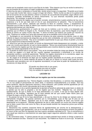 mente que ha aceptado como suyo lo que Dios le ha dado. 6Dios dispone que hoy se reciba la salvación y
que los enredos de tus sueños no sigan ocultándote su insustancialidad.
8. Abre hoy los ojos y contempla un mundo feliz, donde reinan la paz y la seguridad. 2El perdón es el medio
por el que este mundo feliz viene a ocupar el lugar del infierno. 3Dicho mundo se alza en la quietud para
salir al encuentro de tus ojos abiertos y llenar tu corazón de una profunda tranquilidad, según afloran en tu
conciencia verdades ancestrales en eterno renacimiento. 4Lo que entonces recordarás jamás podrá
describirse. 5Sin embargo, tu perdón te lo ofrece.
9. Teniendo presente los regalos que el perdón concede, emprenderemos nuestra práctica de hoy con la
esperanza y la fe de que éste será el día en que alcanzaremos la salvación. 2Hoy la buscaremos
gustosamente y con ahínco, sabiendo que tenemos la llave en nuestras manos; y aceptaremos la
respuesta que el Cielo ha dado al infierno que nosotros mismos nos hemos labrado, pero en el que ya no
queremos permanecer por más tiempo.
10. Dedicaremos gustosamente un cuarto de hora por la mañana y por la noche a la búsqueda que
garantiza que al infierno le llegará su fin. 2Comienza lleno de esperanza, pues hemos llegado al punto
donde el camino se vuelve mucho más fácil. 3Y ahora el trecho que todavía nos queda por recorrer es
corto. 4Estamos en verdad muy cerca del momento que se ha señalado como el final de sueño.
11. Sumérgete en una sensación de felicidad al comienzo de estas sesiones de práctica, pues en ellas
hallarás la segura recompensa de preguntas que ya han sido contestadas, así como lo que tu aceptación
de esas respuestas te brinda. 2Hoy se te concederá experimentar la paz que ofrece el perdón y la dicha
que te proporciona el descorrimiento del velo.
12. Ante la luz que hoy has de recibir, el mundo se desvanecerá hasta desaparecer por completo, y verás
surgir otro mundo para describir al cual no tienes palabras. 2Ahora nos encaminamos directamente hacia la
luz, y recibimos los regalos que han sido salvaguardados para nosotros desde los orígenes del tiempo, los
cuales han estado aguardando el día de hoy.
13. El perdón te ofrece todo lo que quieres. 2 Hoy se te conceden todas las cosas que deseas. 3No pierdas
de vista tus regalos a lo largo del día, cuando regreses nuevamente a enfrentarte a un mundo de
constantes cambios y sombrías apariencias. 4Mantén tus regalos claramente en tu conciencia, según ves
lo inmutable en medio del cambio y la luz de la verdad tras toda apariencia.
14. No caigas en la tentación de dejar que tus regalos queden sepultados en el olvido, por el contrario,
manténlos firmes en tu mente tratando de pensar en ellos por lo menos un minuto cada cuarto de hora.
2
Recuerda cuán preciados son con el siguiente recordatorio, el cual tiene el poder de mantenerlos en tu
conciencia a lo largo del día:
3

El perdón me ofrece todo lo que quiero.
Hoy he aceptado que esto es verdad.
5
Hoy he recibido los regalos de Dios.
4

LECCIÓN 123
Gracias Padre por los regalos que me has concedido.
1. Sintámonos agradecidos hoy. 2Hemos llegado a sendas más llevaderas y a caminos más despejados.
3
Ya no nos asalta el pensamiento de volver atrás, ni resistimos implacablemente a la verdad. 4Aún hay
cierta vacilación, algunas objeciones menores y cierta indecisión, pero puedes sentirte agradecido por tus
logros, los cuales son mucho más grandes de lo que te imaginas.
2. Dedicar ahora un día a sentirte agradecido te aportará el beneficio adicional de poder tener un atisbo de
lo grande que ha sido tu progreso y de los regalos que has recibido. 2Alégrate hoy, con amoroso
agradecimiento, de que tu Padre no te haya abandonado a tu suerte, ni de que te haya dejado solo
vagando en las tinieblas. 3Agradece que te haya salvado del ser que creíste haber hecho para que
ocupara Su lugar y el de Su creación. 4Dale gracias hoy.
3. Da gracias de que Él no te haya abandonado, y de que Su Amor ha de refulgir por siempre sobre ti,
eternamente inmutable. 2Da gracias asimismo por tu inmutabilidad, pues el Hijo que Él ama es tan
inmutable como Él Mismo. 3Agradece que se te haya salvado. 4Alégrate de tener una función que
desempeñar en la salvación. 5Siéntete agradecido de que tu valía exceda con mucho los míse ros regalos
que le diste a quien Dios creó como Su Hijo y de que excede también los mezquinos juicios que emitiste
en contra suya.
4. Elevaremos hoy nuestros corazones llenos de agradecimiento por encima de la desesperanza, y
alzaremos nuestros ojos agradecidos, que ya no mirarán al suelo. 2Hoy entonaremos el himno de gratitud,
en honor al Ser que Dios ha dispuesto que sea nuestra verdadera Identidad en Él. 3 Hoy le sonreiremos a
todo aquel que veamos y marcharemos con paso ligero según seguimos adelante a llevar a cabo nuestro
cometido.
5. No caminamos solos. 2 Y damos gracias de que a nuestra soledad haya venido un Amigo a traernos la
Palabra salvadora de Dios. 3Gracias a ti por escucharlo. 4Su Palabra es muda si no se la oye. 5Al darle las
88

 