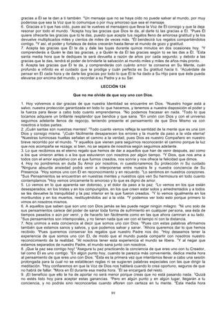 gracias a Él se te dan a ti también. 6Un mensaje que no se haya oído no puede salvar al mundo, por muy
poderosa que sea la Voz que lo comunique o por muy amoroso que sea el mensaje.
6. Gracias a ti que has oído, pues así te vuelves el mensajero que lleva la Voz de Él consigo y que la deja
resonar por todo el mundo. 2Acepta hoy las gracias que Dios te da, al darle tú las gracias a Él. 3Pues Él
quiere ofrecerte las gracias que tú le das, puesto que acepta tus regalos lleno de amorosa gratitud y te los
devuelve multiplicados miles y cientos de miles de veces más. 4Él bendecirá tus regalos compartiéndolos
contigo. 5Y así, el poder y fortaleza de éstos crecerán hasta llenar el mundo de gozo y gratitud.
7. Acepta las gracias que Él te da y dale las tuyas durante quince minutos en dos ocasiones hoy . 2Y
comprenderás a Quién le das las gracias, y a Quién le da Él las gracias según tú se las das a Él. 3Esta
santa media hora que le dediques te será devuelta a razón de años por cada segundo; y debido a las
gracias que le das, tendrá el poder de brindarle la salvación al mundo miles y miles de años más pronto.
8. Acepta las gracias que Él te da, y comprenderás con cuánto amor te conserva en Su Mente, cuán
profundo e infinito es el cuidado que te prodiga y cuán perfecta es Su gratitud hacia ti. 2Acuérdate de
pensar en Él cada hora y de darle las gracias por todo lo que Él le ha dado a Su Hijo para que éste pueda
elevarse por encima del mundo, y recordar a su Padre y a su Ser.
LECCIÓN 124
Que no me olvide de que soy uno con Dios.
1. Hoy volvemos a dar gracias de que nuestra Identidad se encuentre en Dios. 2Nuestro hogar está a
salvo; nuestra protección garantizada en todo lo que hacemos, y tenemos a nuestra disposición el poder y
la fuerza para llevar a cabo todo cuanto emprendamos. 3No podemos fracasar en nada. 4Todo lo que
tocamos adquiere un brillante resplandor que bendice y que sana. 5En unión con Dios y con el universo
seguimos adelante llenos de regocijo, teniendo presente el pensamiento de que Dios Mismo va con
nosotros a todas partes.
2. ¡Cuán santas son nuestras mentes!. 2Todo cuanto vemos refleja la santidad de la mente que es una con
Dios y consigo misma. 3¡Cuán fácilmente desaparecen los errores y la muerte da paso a la vida eterna!
4
Nuestras luminosas huellas señalan el camino a la verdad, pues Dios es nuestro Compañero en nuestro
breve recorrido por el mundo. 5Y aquellos que vienen para seguirnos reconocerán el camino porque la luz
que nos acompaña se rezaga; si bien, no se separa de nosotros según seguimos ade lante.
3. Lo que recibimos es el eterno regalo que hemos de dar a aquellos que han de venir después, así como
a los que vinieron antes o a los que estuvieron con nosotros por algún tiempo. 2Y Dios, que nos ama a
todos con el amor equitativo con el que fuimos creados, nos sonríe y nos ofrece la felicidad que dimos.
4. Hoy no pondremos en duda Su Amor por nosotros, ni cuestio naremos Su protección ni Su cuidado
2
Ninguna absurda ansiedad podrá venir a interponerse entre nuestra fe y nuestra conciencia de Su
Presencia. 3Hoy somos uno con Él en reconocimiento y en recuerdo. 4Lo sentimos en nuestros corazones.
5
Sus Pensamientos se encuentran en nuestras mentes y nuestros ojos ven Su hermosura en todo cuanto
contemplamos. 6Hoy vemos únicamente lo amoroso y lo que es digno de amor.
5. Lo vemos en lo que aparenta ser doloroso, y el dolor da paso a la paz. 2Lo vemos en los que están
desesperados; en los tristes y en los compungidos, en los que creen estar solos y amedrentados y a todos
se les devuelve la tranquilidad y la paz interior en la que fueron creados. 3Y lo vemos igualmente en los
moribundos y en los muertos, restituyéndolos así a la vida. 4Y podemos ver todo esto porque primero lo
vimos en nosotros mismos.
6. A aquellos que saben que son uno con Dios jamás se les puede negar ningún milagro. 2Ni uno solo de
sus pensamientos carece del poder de sanar toda forma de sufrimiento en cualquier per sona, sea ésta de
tiempos pasados o aún por venir, y de hacerlo tan fácilmente como en las que ahora caminan a su lado.
3
Sus pensamientos son intemporales, y no tienen nada que ver con el tiempo ni con la distancia.
7. Nos unimos a esta conciencia al decir que somos uno con Dios. 2Pues con estas palabras afirmamos
también que estamos sanos y salvos, y que podemos salvar y sanar. 3Ahora queremos dar lo que hemos
recibido. 4Pues queremos conservar los regalos que nuestro Padre nos dio. 5Hoy deseamos tener la
experiencia de que somos uno con Él, de modo que el mundo pueda compartir con nosotros nuestro
reconocimiento de la realidad. 6Al nosotros tener esta experiencia el mundo se libera. 7Y al negar que
estamos separados de nuestro Padre, el mundo sana junto con nosotros.
8. ¡Que la paz sea contigo hoy! 2Asegura tu paz practicando la conciencia de que eres uno con tu Creador,
tal como Él es uno contigo. 3En algún punto hoy, cuando te parezca más conve niente, dedica media hora
al pensamiento de que eres uno con Dios. 4Ésta es la primera vez que intentamos llevar a cabo una sesión
prolongada para la cual no se establecen reglas ni se sugieren palabras especiales con las que dirigir la
meditación. 5Hoy confiaremos en que la Voz de Dios nos hablará cuando lo crea oportuno, seguros de que
no habrá de fallar. 6Mora en Él durante esa media hora. 7Él se encargará del resto.
9. ¡El beneficio que ello te ha de aportar no será menor porque creas que no está pasando nada. 2Quizá
no estés listo hoy para aceptar estas ganancias. 3Pero en algún punto y en algún lugar, llegarán a tu
conciencia, y no podrás sino reconocerlas cuando afloren con certeza en tu mente. 4Esta media hora
89

 