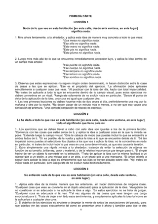 PRIMERA PARTE
LECCIÓN 1
Nada de lo que veo en esta habitación [en esta calle, desde esta ventana, en este lugar]
significa nada.
1. Mira ahora lentamente. a tu alrededor, y aplica esta idea de manera muy concreta a todo lo que veas:
2
Esa mesa no significa nada.
3
Esa silla no significa nada.
4
Esta mano no significa nada.
5
Este pie no significa nada.
6
Esta pluma no significa nada.
2. Luego mira más allá de lo que se encuentra inmediatamente alrededor tuyo, y aplica la idea dentro de
un campo más amplio:
2
Esa puerta no significa nada.
3
Ese cuerpo no significa nada.
4
Esa lámpara no significa nada.
5
Ese letrero no significa nada.
6
Esa sombra no significa nada.
3. Observa que estas expresiones no siguen ningún orden determinado, ni hacen distinción entre la clase
de cosas a las que se aplican. 2Ése es el propósito del ejercicio. 3La afirmación debe aplicarse
sencillamente a cualquier cosa que veas. 4Al practicar con la idea del día, hazlo con total imparcialidad.
5
No trates de aplicarla a todo lo que se encuentre dentro de tu campo visual, pues estos ejercicios no
deben convertirse en un ritual. 6Asegúrate solamente de no excluir nada en particular. 7Desde el punto de
vista de la aplicación de la idea, una cosa es igual que cualquier otra.
4. Las tres primeras lecciones no deben hacerse más de dos veces al día, preferiblemente una vez por la
mañana y otra por la noche. 2No deben pasar de un minuto más o menos, a no ser que eso cause una
sensación de premura. 3Una cómoda sensación de reposo es esencial.
LECCIÓN 2
Le he dado a todo lo que veo en esta habitación [en esta calle, desde esta ventana, en este lugar]
todo el significado que tiene para mí.
1. Los ejercicios que se deben llevar a cabo con esta idea son igua les a los de la primera lección.
2
Comienza con las cosas que estén cerca de ti, y aplica la idea a cualquier cosa en la que tu mirada se
pose. 3Extiende luego tu campo visual. 4Gira la cabeza de modo que puedas incluir lo que se encuentre a
ambos lados de ti. 5 Si es posible, da la vuelta y aplica la idea a lo que se encuentre detrás de ti. 6Sé tan
imparcial como puedas al seleccionar los objetos a los que vas a aplicar la idea; no te concentres en nada
en particular, ni trates de incluir todo lo que veas en una zona determinada, ya que eso causaría tensión.
2. Echa simplemente una rápida mirada a tu alrededor, tratando de evitar la selección de objetos en
función de su tamaño, brillantez, color o material, o de la relativa importancia que tengan para ti. 2El simple
hecho de ver un objeto lo convierte en tu selección. 3Trata de aplicar la idea con la misma facilidad a un
cuerpo que a un botón, a una mosca que a un piso, a un brazo que a una man zana. 4El único criterio a
seguir para aplicar la idea a algo es simplemente que tus ojos se hayan posado sobre ello. 5 No trates de
incluir nada en particular, pero asegúrate de no excluir nada deliberadamente.
LECCIÓN 3
No entiendo nada de lo que veo en esta habitación [en esta calle, desde esta ventana,
en este lugar].
1. Aplica esta idea de la misma manera que las anteriores, sin hacer distinciones de ninguna clase.
2
Cualquier cosa que veas se convierte en el objeto adecuado para la aplicación de la idea. 3Asegúrate de
no cuestionar si es adecuado o no aplicarle la idea a algo. 4En estos ejercicios no se trata de juzgar.
5
Cualquier cosa es adecuada si la: ves. 6Tal vez algunas de las cosas que veas tengan una carga
emocional para ti. 7Trata de dejar a un lado esos sentimientos, y simplemente aplícales la idea tal como se
la aplicarías a cualquier otra cosa.
2. El objetivo de los ejercicios es ayudarte a despejar la mente de todas las asociaciones del pasado, para
que puedas ver las cosas exactamente tal como se presentan ante ti ahora y también para que te des
9

 