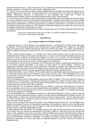 estará enmarcada en oro, y cada minuto será como un diamante incrustado alrededor del espejo que este
ejercicio te ofrece. 5Y verás en él la faz de Cristo, reflejando la tuya.
10. Tal vez hoy, tal vez mañana, veas tu propia transfiguración en el espejo que esta santa media hora te
presenta para que te mires en él. 2Cuando estés listo, la encontrarás allí, en tu mente, en espera de ser
hallada. 3Recordarás entonces el pensamiento al que dedicaste esta media hora, y lleno de
agradecimiento te darás cuenta de que jamás habrías podido invertir mejor el tiempo.
11. Tal vez hoy, tal vez mañana, mires en ese espejo y comprendas que la inmaculada luz que ves emana
de ti; que la hermosura que en él contemplas es la tuya propia. 2Considera esta media hora como el regalo
que le haces a Dios, con la certeza de que lo que Él te dará a cambio será una sensación de amor que
sobrepasa tu entendimiento; una dicha tan profunda que excede tu comprensión y una visión tan santa que
los ojos del cuerpo no la pueden ver. 3Sin embargo, puedes estar seguro de que algún día, tal vez hoy, tal
vez mañana, entenderás, comprenderás y verás.
12. Añade más gemas al marco dorado que rodea al espejo que hoy se te ofrece repitiendo cada hora para
tus adentros:
2
Que no me olvide de que soy uno con Dios, en unión con todos mis hermanos y
con mi Ser, en eterna paz y santidad.
LECCIÓN 125
En la quietud recibo hoy la Palabra de Dios.
1. Deja que hoy sea un día de quietud y de sosegada escucha. 2La Voluntad de tu Padre es que hoy oigas
Su Palabra. 3Por eso te llama desde lo más recóndito de tu mente donde Él mora. 4Óyele hoy. 5No podrá
haber paz hasta que Su Palabra sea oída por todos los rincones del mundo, y tu mente, escuchando en
quietud, acepte el mensaje que el mundo tiene que oír para que pueda dar comienzo la serena hora de la
paz.
2. Este mundo cambiará gracias a ti. 2Ningún otro medio puede salvarlo, pues el plan de Dios es
simplemente éste: el Hijo de Dios es libre de salvarse a sí mismo, y se le ha dado la Palabra de Dios para
que sea su Guía, y Ésta se encuentra para siempre a su lado y en su mente, a fin de conducirlo con
certeza a casa de Su Padre por su propia voluntad, la cual es eternamente tan libre como la de Dios. 3No
se le conduce a la fuerza, sino con amor. 4No es juzgado, sino santificado.
3. Hoy oiremos la Voz de Dios en la quietud, sin la intromisión de nuestros insignificantes pensamientos ni
la de nuestros deseos personales, y sin juzgar en modo alguno Su santa Palabra. 2Tampoco nos
juzgaremos a nosotros mismos hoy, pues lo que somos no puede ser juzgado. 3Nos hallamos mucho más
allá de todos los juicios que el mundo ha formado contra el Hijo de Dios. 4El mundo no lo conoce. 5Hoy no
prestaremos oídos al mundo, sino que aguardaremos silenciosamente la Palabra de Dios.
4. Santo Hijo de Dios, oye a tu Padre. 2Su Voz quiere darte Su santa Palabra para que disemines por todo
el mundo las buenas nuevas de la salvación y de la santa hora de la paz. 3Nos congregamos hoy en el
trono de Dios, en el sereno lugar de tu mente donde Él mora para siempre en la santidad que creó y que
nunca ha de abandonar.
5. Él no ha esperado a que tú le devuelvas tu mente para darte Su Palabra. 2Él no se ocultó de ti cuando tú
te alejaste por un breve período. 3Para Él, las ilusiones que abrigas de ti mismo no tienen ningún valor. 4Él
conoce a Su Hijo, y dispone que siga siendo parte de Él a pesar de sus sueños y a pesar de la locura que
le hace pensar que su voluntad no es su voluntad.
6. Él te habla hoy. 2Su Voz espera tu silencio, pues Su Palabra no puede ser oída hasta que tu mente no
se haya aquietado por un rato y tus vanos deseos hayan sido acallados. 3Aguarda Su Palabra en silencio.
4
Hay una paz en ti a la que puedes recurrir hoy a fin de que te ayude a preparar a tu santísima mente para
oír la Voz que habla por su Creador.
7. En tres ocasiones hoy, y en aquellos momentos que sean más conducentes a estar en silencio, deja de
escuchar al mundo durante diez minutos y elige en su lugar escuchar plácidamente la Palabra de Dios. 2Él
te habla desde un lugar que se encuentra más cerca de ti que tu propio corazón. 3Su Voz está más cerca
de ti que tu propia mano. 4Su Amor es todo lo que eres y todo lo que Él es; Su Amor es lo mismo que tú
eres y tú eres lo mismo qué El es.
8. Es tu voz la que escuchas cuando Él te habla. 2Es tu Palabra la que Él pronuncia. 3Es la Palabra de la
libertad y de la paz, de la unión de voluntades y propósitos; sin separación o división en la única Mente del
Padre y del Hijo. 4Escucha hoy a tu Ser en silencio, y deja que te diga que Dios nunca ha abandonado a
Su Hijo y que tú nunca has abandonado a tu Ser.
9. Sólo necesitas estar muy quieto. 2No necesitas ninguna otra regla que ésta para dejar que la práctica de
hoy te eleve muy por encima del pensamiento del mundo y libere tu visión de lo que ven los ojos del
cuerpo. 3Sólo necesitas estar quieto y escuchar. 4Oirás la Palabra en la que la Voluntad de Dios el Hijo se
une a la Voluntad de su Padre en total armonía con ella y sin ninguna ilusión que se interponga entre lo
que es absolutamente indivisible y verdadero. 5A medida que transcurra cada hora hoy, detente por un
momento y recuérdate a ti mismo que tienes un propósito especial en este día: recibir en la quietud la
Palabra de Dios.
90

 