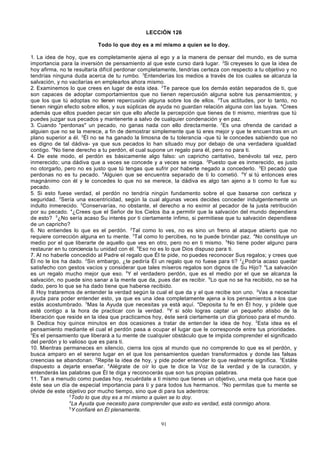 LECCIÓN 126
Todo lo que doy es a mí mismo a quien se lo doy.
1. La idea de hoy, que es completamente ajena al ego y a la manera de pensar del mundo, es de suma
importancia para la inversión de pensamiento al que este curso dará lugar. 2Si creyeses lo que la idea de
hoy afirma, no te resultaría difícil perdonar completamente, tendrías certeza con respecto a tu objetivo y no
tendrías ninguna duda acerca de tu rumbo. 3Entenderías los medios a través de los cuales se alcanza la
salvación, y no vacilarías en emplearlos ahora mismo.
2. Examinemos lo que crees en lugar de esta idea. 2Te parece que los demás están separados de ti, que
son capaces de adoptar comportamientos que no tienen repercusión alguna sobre tus pensamientos; y
que los que tú adoptas no tienen repercusión alguna sobre los de ellos. 3Tus actitudes, por lo tanto, no
tienen ningún efecto sobre ellos, y sus súplicas de ayuda no guardan relación alguna con las tuyas. 4Crees
además que ellos pueden pecar sin que ello afecte la percepción que tienes de ti mismo, mientras que tú
puedes juzgar sus pecados y mantenerte a salvo de cualquier condenación y en paz.
3. Cuando "perdonas" un pecado, no ganas nada con ello directa mente. 2Es una ofrenda de caridad a
alguien que no se la merece, a fin de demostrar simplemente que tú eres mejor y que te encuen tras en un
plano superior a él. 3Él no se ha ganado la limosna de tu tolerancia -que tú le concedes sabiendo que no
es digno de tal dádiva- ya que sus pecados lo han situado muy por debajo de una verdadera igualdad
contigo. 4No tiene derecho a tu perdón, el cual supone un regalo para él, pero no para ti.
4. De este modo, el perdón es básicamente algo falso: un capricho caritativo, benévolo tal vez, pero
inmerecido; una dádiva que a veces se concede y a veces se niega. 2Puesto que es inmerecido, es justo
no otorgarlo, pero no es justo que tú tengas que sufrir por haberte negado a concederlo. 3El pecado que
perdonas no es tu pecado. 4Alguien que se encuentra separado de ti lo cometió. 5Y si tú entonces eres
magnánimo con él y le concedes lo que no se merece, la dádiva es algo tan ajeno a ti como lo fue su
pecado.
5. Si esto fuese verdad, el perdón no tendría ningún fundamento sobre el que basarse con certeza y
seguridad. 2Sería una excentricidad, según la cual algunas veces decides conceder indulgentemente un
indulto inmerecido. 3Conservarías, no obstante, el derecho a no eximir al pecador de la justa retribución
por su pecado. 4¿Crees que el Señor de los Cielos iba a permitir que la salvación del mundo dependiera
de esto? 5¿No sería acaso Su interés por ti ciertamente ínfimo, si permitiese que tu salvación dependiese
de un capricho?
6. No entiendes lo que es el perdón. 2Tal como lo ves, no es sino un freno al ataque abierto que no
requiere corrección alguna en tu mente. 3Tal como lo percibes, no te puede brindar paz. 4No constituye un
medio por el que liberarte de aquello que ves en otro, pero no en ti mismo. 5No tiene poder alguno para
restaurar en tu conciencia tu unidad con él. 6Eso no es lo que Dios dispuso para ti.
7. Al no haberle concedido al Padre el regalo que Él te pide, no puedes reconocer Sus regalos; y crees que
Él no te los ha dado. 2Sin embargo, ¿te pediría Él un regalo que no fuese para ti? 3¿Podría acaso quedar
satisfecho con gestos vacíos y considerar que tales míseros regalos son dignos de Su Hijo? 4La salvación
es un regalo mucho mejor que eso. 5Y el verdadero perdón, que es el medio por el que se alcanza la
salvación, no puede sino sanar a la mente que da, pues dar es recibir. 6Lo que no se ha recibido, no se ha
dado, pero lo que se ha dado tiene que haberse recibido.
8. Hoy trataremos de entender la verdad según la cual el que da y el que recibe son uno. 2Vas a necesitar
ayuda para poder entender esto, ya que es una idea completamente ajena a los pensamientos a los que
estás acostumbrado. 3Mas la Ayuda que necesitas ya está aquí. 4Deposita tu fe en Él hoy, y pídele que
esté contigo a la hora de practicar con la verdad. 5Y si sólo logras captar un pequeño atisbo de la
liberación que reside en la idea que practicamos hoy, éste será ciertamente un día glorioso para el mundo.
9. Dedica hoy quince minutos en dos ocasiones a tratar de enten der la idea de hoy. 2Esta idea es el
pensamiento mediante el cual el perdón pasa a ocupar el lugar que le corresponde entre tus prioridades.
3
Es el pensamiento que liberará a tu mente de cualquier obstáculo que te impida comprender el significado
del perdón y lo valioso que es para ti.
10. Mientras permaneces en silencio, cierra los ojos al mundo que no comprende lo que es el perdón, y
busca amparo en el sereno lugar en el que los pensamientos quedan transformados y donde las falsas
creencias se abandonan. 2Repite la idea de hoy, y pide poder entender lo que realmente significa. 3Estáte
dispuesto a dejarte enseñar. 4Alégrate de oír lo que te dice la Voz de la verdad y de la curación, y
entenderás las palabras que Él te diga y reconocerás que son tus propias palabras.
11. Tan a menudo como puedas hoy, recuérdate a ti mismo que tienes un objetivo, una meta que hace que
éste sea un día de especial importancia para ti y para todos tus hermanos. 2No permitas que tu mente se
olvide de este objetivo por mucho tiempo, sino que di para tus adentros:
3
Todo lo que doy es a mí mismo a quien se lo doy.
4
La Ayuda que necesito para comprender que esto es verdad, está conmigo ahora.
5
Y confiaré en Él plenamente.
91

 